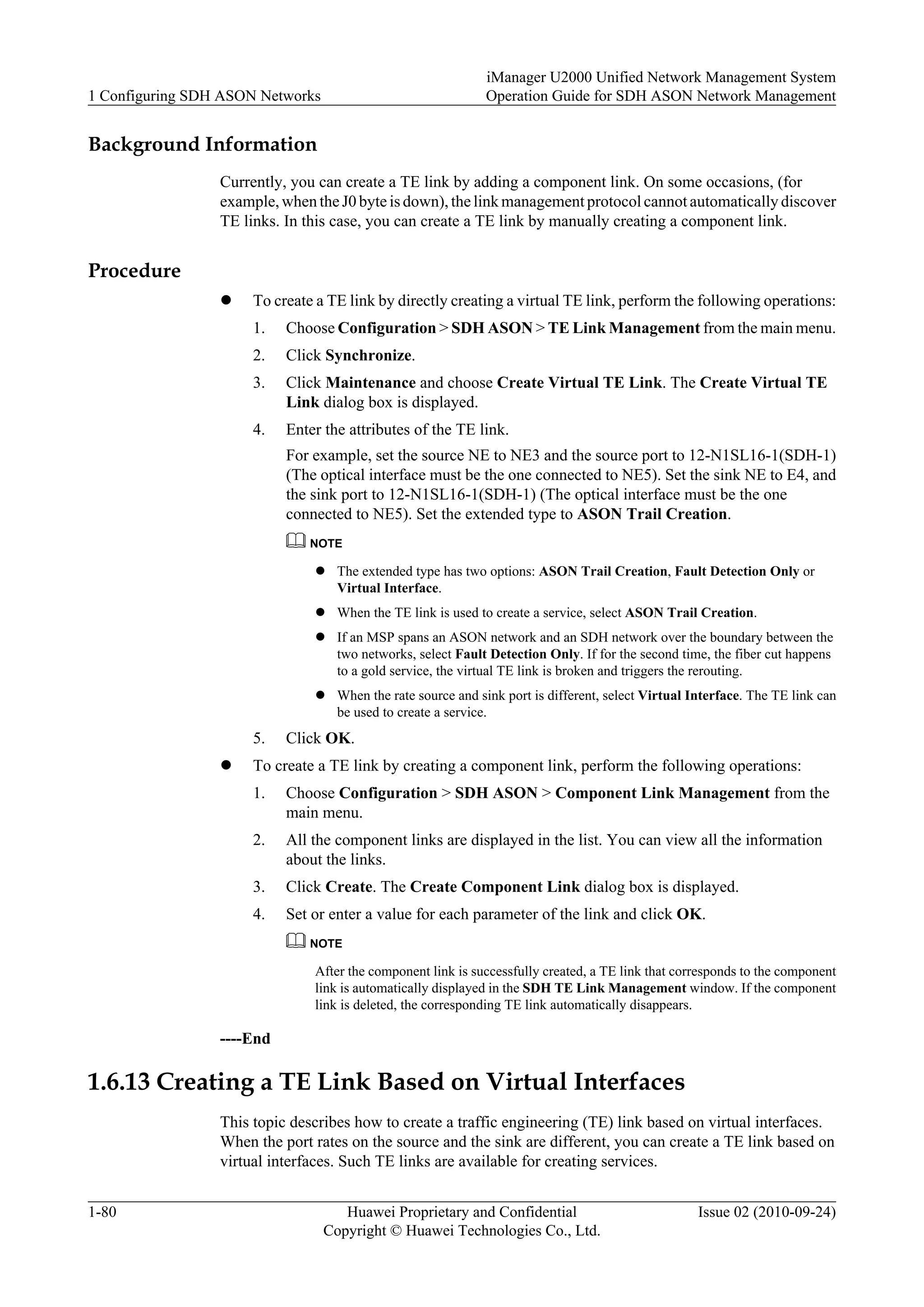 Background Information
Currently, you can create a TE link by adding a component link. On some occasions, (for
example, when the J0 byte is down), the link management protocol cannot automatically discover
TE links. In this case, you can create a TE link by manually creating a component link.
Procedure
l To create a TE link by directly creating a virtual TE link, perform the following operations:
1. Choose Configuration > SDH ASON > TE Link Management from the main menu.
2. Click Synchronize.
3. Click Maintenance and choose Create Virtual TE Link. The Create Virtual TE
Link dialog box is displayed.
4. Enter the attributes of the TE link.
For example, set the source NE to NE3 and the source port to 12-N1SL16-1(SDH-1)
(The optical interface must be the one connected to NE5). Set the sink NE to E4, and
the sink port to 12-N1SL16-1(SDH-1) (The optical interface must be the one
connected to NE5). Set the extended type to ASON Trail Creation.
NOTE
l The extended type has two options: ASON Trail Creation, Fault Detection Only or
Virtual Interface.
l When the TE link is used to create a service, select ASON Trail Creation.
l If an MSP spans an ASON network and an SDH network over the boundary between the
two networks, select Fault Detection Only. If for the second time, the fiber cut happens
to a gold service, the virtual TE link is broken and triggers the rerouting.
l When the rate source and sink port is different, select Virtual Interface. The TE link can
be used to create a service.
5. Click OK.
l To create a TE link by creating a component link, perform the following operations:
1. Choose Configuration > SDH ASON > Component Link Management from the
main menu.
2. All the component links are displayed in the list. You can view all the information
about the links.
3. Click Create. The Create Component Link dialog box is displayed.
4. Set or enter a value for each parameter of the link and click OK.
NOTE
After the component link is successfully created, a TE link that corresponds to the component
link is automatically displayed in the SDH TE Link Management window. If the component
link is deleted, the corresponding TE link automatically disappears.
----End
1.6.13 Creating a TE Link Based on Virtual Interfaces
This topic describes how to create a traffic engineering (TE) link based on virtual interfaces.
When the port rates on the source and the sink are different, you can create a TE link based on
virtual interfaces. Such TE links are available for creating services.
1 Configuring SDH ASON Networks
iManager U2000 Unified Network Management System
Operation Guide for SDH ASON Network Management
1-80 Huawei Proprietary and Confidential
Copyright © Huawei Technologies Co., Ltd.
Issue 02 (2010-09-24)
 