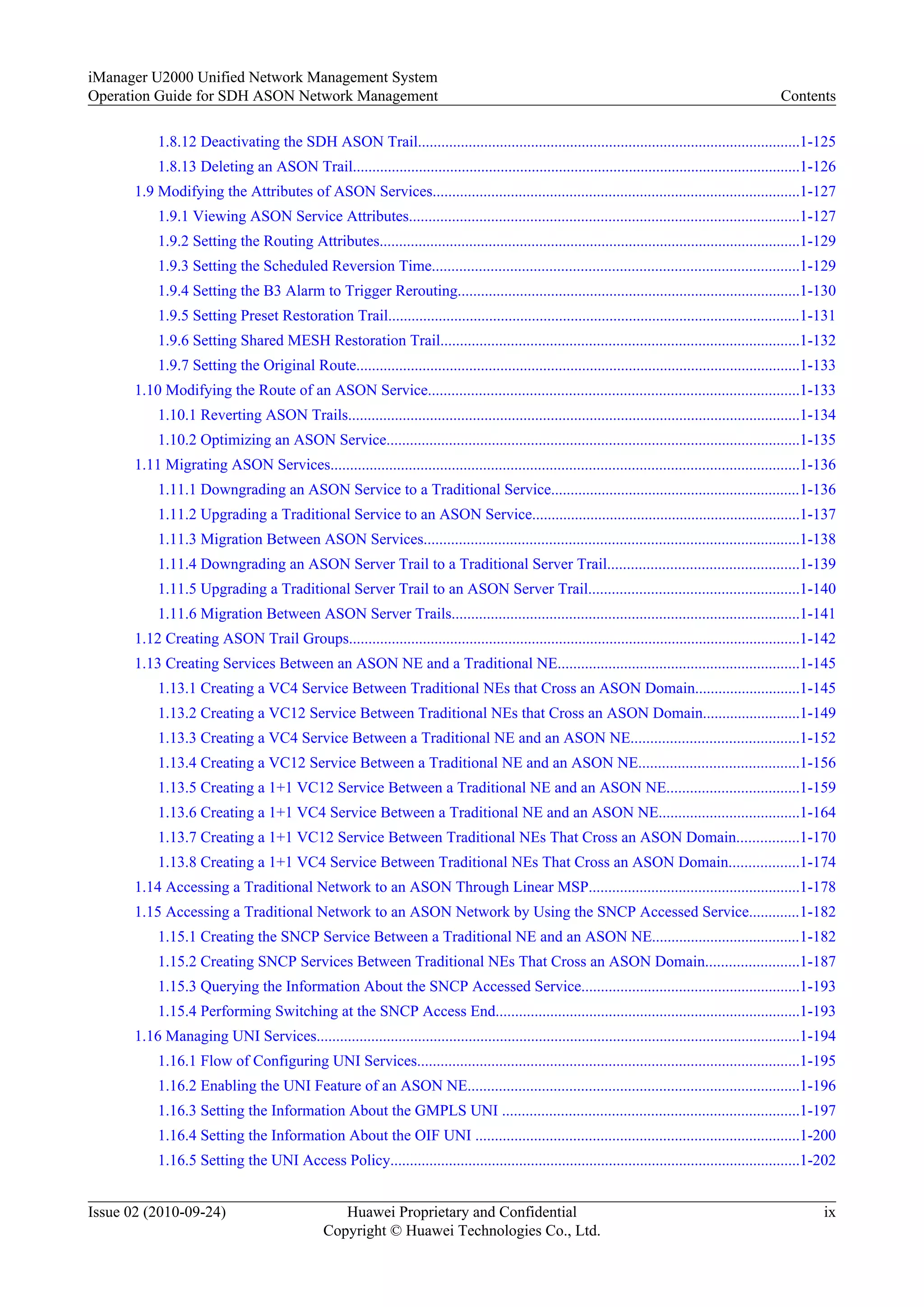 1.8.12 Deactivating the SDH ASON Trail..................................................................................................1-125
1.8.13 Deleting an ASON Trail...................................................................................................................1-126
1.9 Modifying the Attributes of ASON Services..............................................................................................1-127
1.9.1 Viewing ASON Service Attributes....................................................................................................1-127
1.9.2 Setting the Routing Attributes............................................................................................................1-129
1.9.3 Setting the Scheduled Reversion Time..............................................................................................1-129
1.9.4 Setting the B3 Alarm to Trigger Rerouting........................................................................................1-130
1.9.5 Setting Preset Restoration Trail..........................................................................................................1-131
1.9.6 Setting Shared MESH Restoration Trail............................................................................................1-132
1.9.7 Setting the Original Route..................................................................................................................1-133
1.10 Modifying the Route of an ASON Service...............................................................................................1-133
1.10.1 Reverting ASON Trails....................................................................................................................1-134
1.10.2 Optimizing an ASON Service..........................................................................................................1-135
1.11 Migrating ASON Services........................................................................................................................1-136
1.11.1 Downgrading an ASON Service to a Traditional Service................................................................1-136
1.11.2 Upgrading a Traditional Service to an ASON Service.....................................................................1-137
1.11.3 Migration Between ASON Services................................................................................................1-138
1.11.4 Downgrading an ASON Server Trail to a Traditional Server Trail.................................................1-139
1.11.5 Upgrading a Traditional Server Trail to an ASON Server Trail......................................................1-140
1.11.6 Migration Between ASON Server Trails.........................................................................................1-141
1.12 Creating ASON Trail Groups....................................................................................................................1-142
1.13 Creating Services Between an ASON NE and a Traditional NE..............................................................1-145
1.13.1 Creating a VC4 Service Between Traditional NEs that Cross an ASON Domain...........................1-145
1.13.2 Creating a VC12 Service Between Traditional NEs that Cross an ASON Domain.........................1-149
1.13.3 Creating a VC4 Service Between a Traditional NE and an ASON NE...........................................1-152
1.13.4 Creating a VC12 Service Between a Traditional NE and an ASON NE.........................................1-156
1.13.5 Creating a 1+1 VC12 Service Between a Traditional NE and an ASON NE..................................1-159
1.13.6 Creating a 1+1 VC4 Service Between a Traditional NE and an ASON NE....................................1-164
1.13.7 Creating a 1+1 VC12 Service Between Traditional NEs That Cross an ASON Domain................1-170
1.13.8 Creating a 1+1 VC4 Service Between Traditional NEs That Cross an ASON Domain..................1-174
1.14 Accessing a Traditional Network to an ASON Through Linear MSP......................................................1-178
1.15 Accessing a Traditional Network to an ASON Network by Using the SNCP Accessed Service.............1-182
1.15.1 Creating the SNCP Service Between a Traditional NE and an ASON NE......................................1-182
1.15.2 Creating SNCP Services Between Traditional NEs That Cross an ASON Domain........................1-187
1.15.3 Querying the Information About the SNCP Accessed Service........................................................1-193
1.15.4 Performing Switching at the SNCP Access End..............................................................................1-193
1.16 Managing UNI Services............................................................................................................................1-194
1.16.1 Flow of Configuring UNI Services..................................................................................................1-195
1.16.2 Enabling the UNI Feature of an ASON NE.....................................................................................1-196
1.16.3 Setting the Information About the GMPLS UNI ............................................................................1-197
1.16.4 Setting the Information About the OIF UNI ...................................................................................1-200
1.16.5 Setting the UNI Access Policy.........................................................................................................1-202
iManager U2000 Unified Network Management System
Operation Guide for SDH ASON Network Management Contents
Issue 02 (2010-09-24) Huawei Proprietary and Confidential
Copyright © Huawei Technologies Co., Ltd.
ix
 