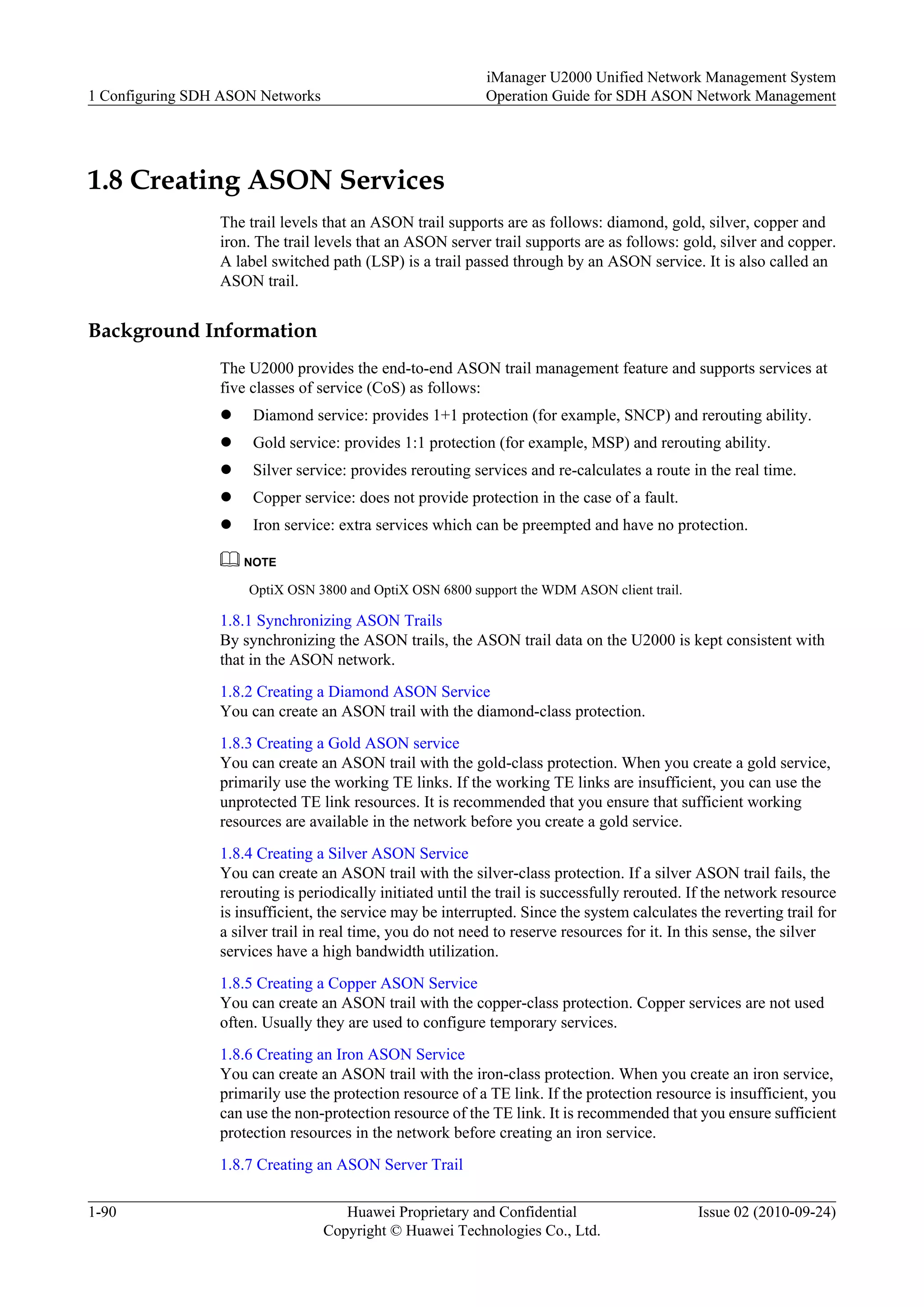 1.8 Creating ASON Services
The trail levels that an ASON trail supports are as follows: diamond, gold, silver, copper and
iron. The trail levels that an ASON server trail supports are as follows: gold, silver and copper.
A label switched path (LSP) is a trail passed through by an ASON service. It is also called an
ASON trail.
Background Information
The U2000 provides the end-to-end ASON trail management feature and supports services at
five classes of service (CoS) as follows:
l Diamond service: provides 1+1 protection (for example, SNCP) and rerouting ability.
l Gold service: provides 1:1 protection (for example, MSP) and rerouting ability.
l Silver service: provides rerouting services and re-calculates a route in the real time.
l Copper service: does not provide protection in the case of a fault.
l Iron service: extra services which can be preempted and have no protection.
NOTE
OptiX OSN 3800 and OptiX OSN 6800 support the WDM ASON client trail.
1.8.1 Synchronizing ASON Trails
By synchronizing the ASON trails, the ASON trail data on the U2000 is kept consistent with
that in the ASON network.
1.8.2 Creating a Diamond ASON Service
You can create an ASON trail with the diamond-class protection.
1.8.3 Creating a Gold ASON service
You can create an ASON trail with the gold-class protection. When you create a gold service,
primarily use the working TE links. If the working TE links are insufficient, you can use the
unprotected TE link resources. It is recommended that you ensure that sufficient working
resources are available in the network before you create a gold service.
1.8.4 Creating a Silver ASON Service
You can create an ASON trail with the silver-class protection. If a silver ASON trail fails, the
rerouting is periodically initiated until the trail is successfully rerouted. If the network resource
is insufficient, the service may be interrupted. Since the system calculates the reverting trail for
a silver trail in real time, you do not need to reserve resources for it. In this sense, the silver
services have a high bandwidth utilization.
1.8.5 Creating a Copper ASON Service
You can create an ASON trail with the copper-class protection. Copper services are not used
often. Usually they are used to configure temporary services.
1.8.6 Creating an Iron ASON Service
You can create an ASON trail with the iron-class protection. When you create an iron service,
primarily use the protection resource of a TE link. If the protection resource is insufficient, you
can use the non-protection resource of the TE link. It is recommended that you ensure sufficient
protection resources in the network before creating an iron service.
1.8.7 Creating an ASON Server Trail
1 Configuring SDH ASON Networks
iManager U2000 Unified Network Management System
Operation Guide for SDH ASON Network Management
1-90 Huawei Proprietary and Confidential
Copyright © Huawei Technologies Co., Ltd.
Issue 02 (2010-09-24)
 