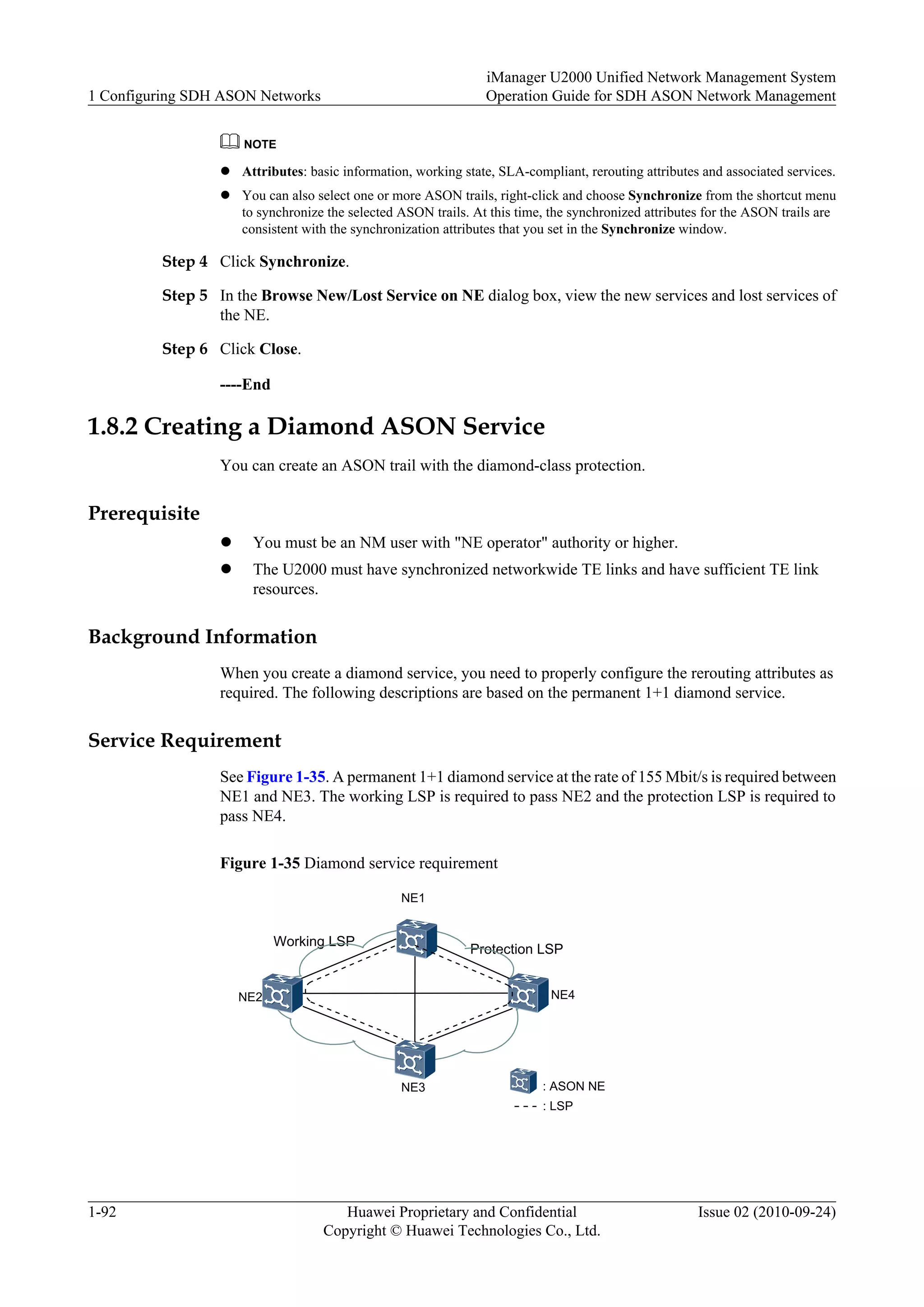 NOTE
l Attributes: basic information, working state, SLA-compliant, rerouting attributes and associated services.
l You can also select one or more ASON trails, right-click and choose Synchronize from the shortcut menu
to synchronize the selected ASON trails. At this time, the synchronized attributes for the ASON trails are
consistent with the synchronization attributes that you set in the Synchronize window.
Step 4 Click Synchronize.
Step 5 In the Browse New/Lost Service on NE dialog box, view the new services and lost services of
the NE.
Step 6 Click Close.
----End
1.8.2 Creating a Diamond ASON Service
You can create an ASON trail with the diamond-class protection.
Prerequisite
l You must be an NM user with "NE operator" authority or higher.
l The U2000 must have synchronized networkwide TE links and have sufficient TE link
resources.
Background Information
When you create a diamond service, you need to properly configure the rerouting attributes as
required. The following descriptions are based on the permanent 1+1 diamond service.
Service Requirement
See Figure 1-35. A permanent 1+1 diamond service at the rate of 155 Mbit/s is required between
NE1 and NE3. The working LSP is required to pass NE2 and the protection LSP is required to
pass NE4.
Figure 1-35 Diamond service requirement
Working LSP
Protection LSP
NE1
NE2
NE3
NE4
: ASON NE
: LSP
1 Configuring SDH ASON Networks
iManager U2000 Unified Network Management System
Operation Guide for SDH ASON Network Management
1-92 Huawei Proprietary and Confidential
Copyright © Huawei Technologies Co., Ltd.
Issue 02 (2010-09-24)
 