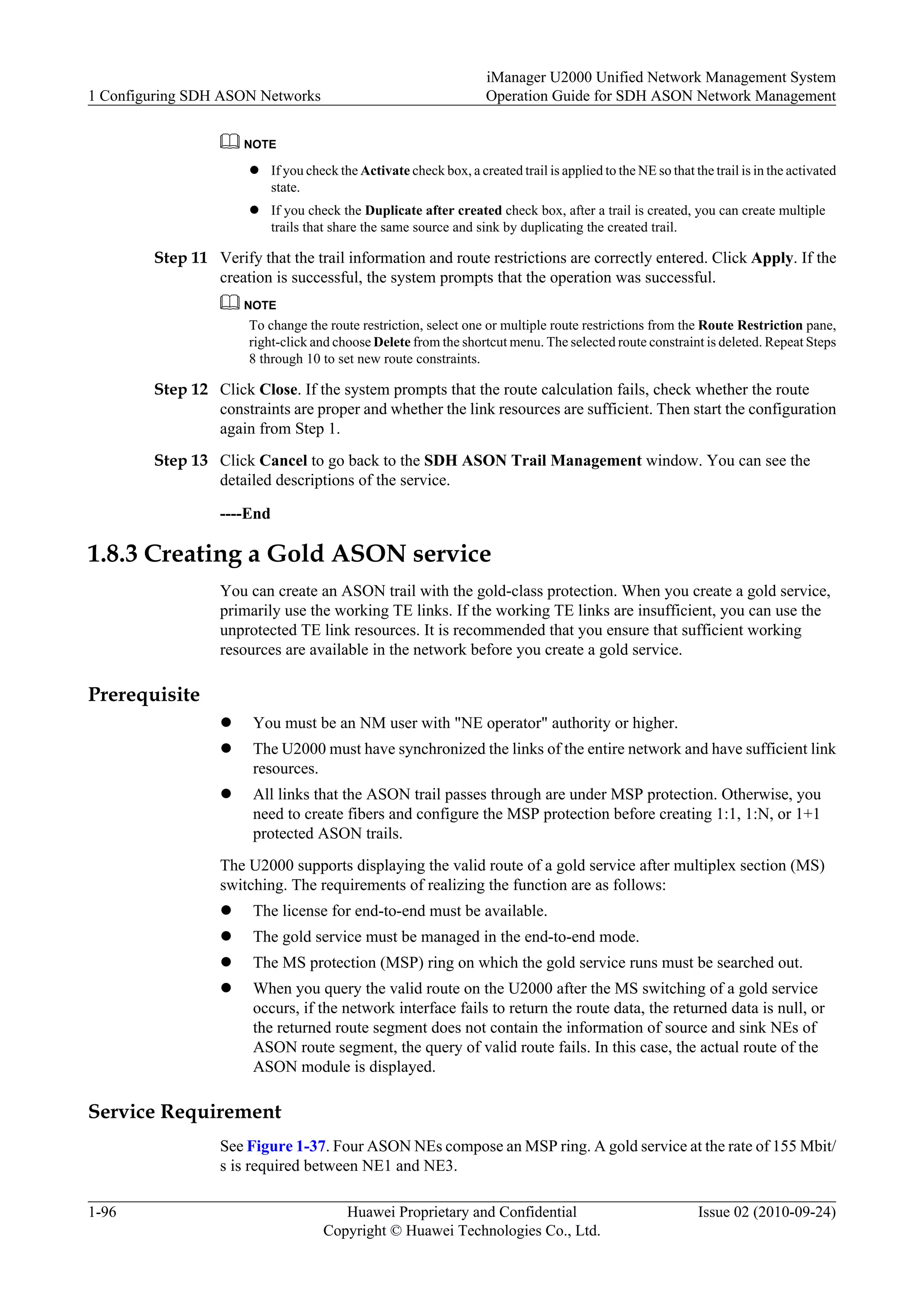 NOTE
l If you check the Activate check box, a created trail is applied to the NE so that the trail is in the activated
state.
l If you check the Duplicate after created check box, after a trail is created, you can create multiple
trails that share the same source and sink by duplicating the created trail.
Step 11 Verify that the trail information and route restrictions are correctly entered. Click Apply. If the
creation is successful, the system prompts that the operation was successful.
NOTE
To change the route restriction, select one or multiple route restrictions from the Route Restriction pane,
right-click and choose Delete from the shortcut menu. The selected route constraint is deleted. Repeat Steps
8 through 10 to set new route constraints.
Step 12 Click Close. If the system prompts that the route calculation fails, check whether the route
constraints are proper and whether the link resources are sufficient. Then start the configuration
again from Step 1.
Step 13 Click Cancel to go back to the SDH ASON Trail Management window. You can see the
detailed descriptions of the service.
----End
1.8.3 Creating a Gold ASON service
You can create an ASON trail with the gold-class protection. When you create a gold service,
primarily use the working TE links. If the working TE links are insufficient, you can use the
unprotected TE link resources. It is recommended that you ensure that sufficient working
resources are available in the network before you create a gold service.
Prerequisite
l You must be an NM user with "NE operator" authority or higher.
l The U2000 must have synchronized the links of the entire network and have sufficient link
resources.
l All links that the ASON trail passes through are under MSP protection. Otherwise, you
need to create fibers and configure the MSP protection before creating 1:1, 1:N, or 1+1
protected ASON trails.
The U2000 supports displaying the valid route of a gold service after multiplex section (MS)
switching. The requirements of realizing the function are as follows:
l The license for end-to-end must be available.
l The gold service must be managed in the end-to-end mode.
l The MS protection (MSP) ring on which the gold service runs must be searched out.
l When you query the valid route on the U2000 after the MS switching of a gold service
occurs, if the network interface fails to return the route data, the returned data is null, or
the returned route segment does not contain the information of source and sink NEs of
ASON route segment, the query of valid route fails. In this case, the actual route of the
ASON module is displayed.
Service Requirement
See Figure 1-37. Four ASON NEs compose an MSP ring. A gold service at the rate of 155 Mbit/
s is required between NE1 and NE3.
1 Configuring SDH ASON Networks
iManager U2000 Unified Network Management System
Operation Guide for SDH ASON Network Management
1-96 Huawei Proprietary and Confidential
Copyright © Huawei Technologies Co., Ltd.
Issue 02 (2010-09-24)
 