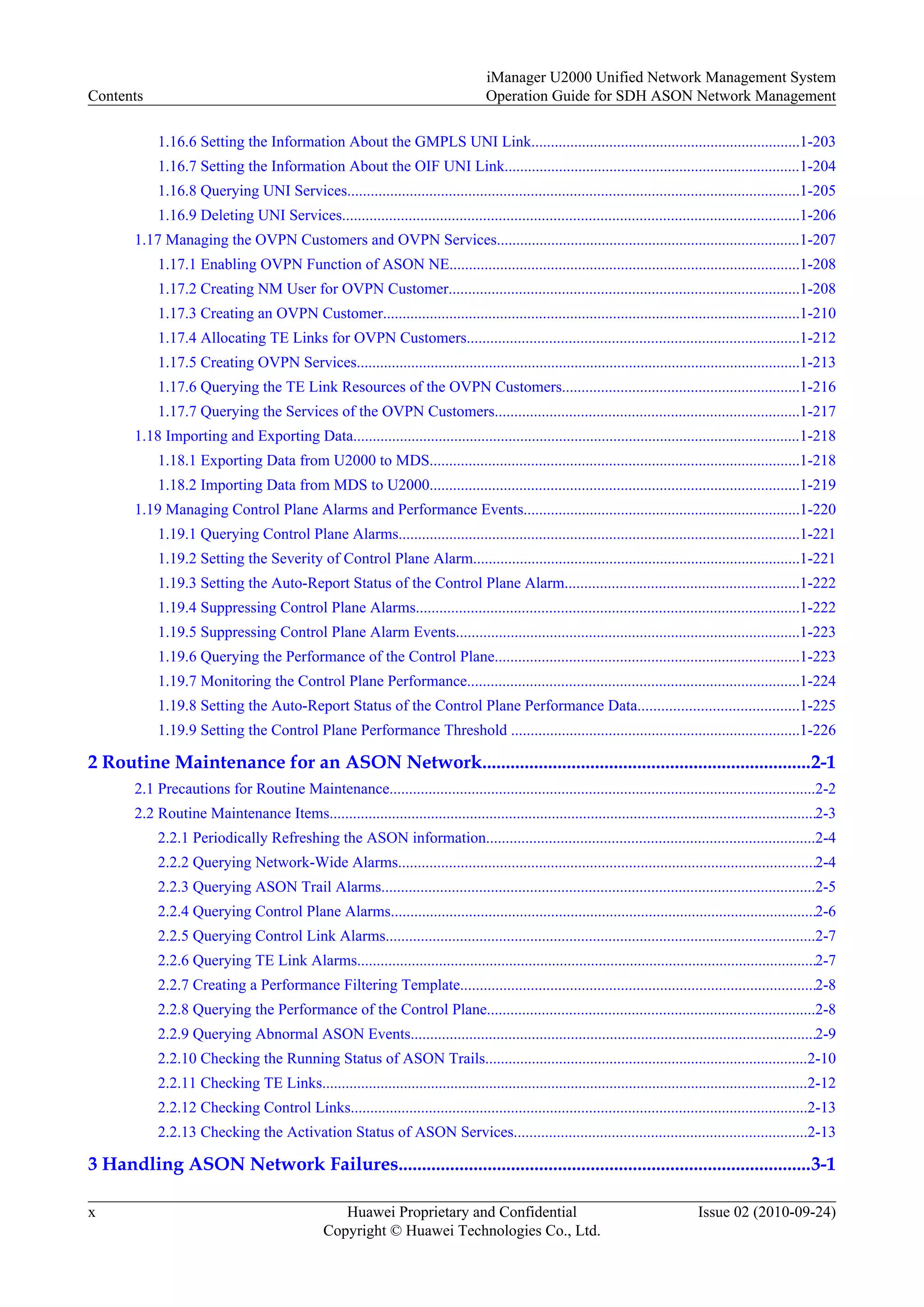 1.16.6 Setting the Information About the GMPLS UNI Link.....................................................................1-203
1.16.7 Setting the Information About the OIF UNI Link............................................................................1-204
1.16.8 Querying UNI Services....................................................................................................................1-205
1.16.9 Deleting UNI Services.....................................................................................................................1-206
1.17 Managing the OVPN Customers and OVPN Services..............................................................................1-207
1.17.1 Enabling OVPN Function of ASON NE..........................................................................................1-208
1.17.2 Creating NM User for OVPN Customer..........................................................................................1-208
1.17.3 Creating an OVPN Customer...........................................................................................................1-210
1.17.4 Allocating TE Links for OVPN Customers.....................................................................................1-212
1.17.5 Creating OVPN Services..................................................................................................................1-213
1.17.6 Querying the TE Link Resources of the OVPN Customers.............................................................1-216
1.17.7 Querying the Services of the OVPN Customers..............................................................................1-217
1.18 Importing and Exporting Data...................................................................................................................1-218
1.18.1 Exporting Data from U2000 to MDS...............................................................................................1-218
1.18.2 Importing Data from MDS to U2000...............................................................................................1-219
1.19 Managing Control Plane Alarms and Performance Events.......................................................................1-220
1.19.1 Querying Control Plane Alarms.......................................................................................................1-221
1.19.2 Setting the Severity of Control Plane Alarm....................................................................................1-221
1.19.3 Setting the Auto-Report Status of the Control Plane Alarm............................................................1-222
1.19.4 Suppressing Control Plane Alarms..................................................................................................1-222
1.19.5 Suppressing Control Plane Alarm Events........................................................................................1-223
1.19.6 Querying the Performance of the Control Plane..............................................................................1-223
1.19.7 Monitoring the Control Plane Performance.....................................................................................1-224
1.19.8 Setting the Auto-Report Status of the Control Plane Performance Data.........................................1-225
1.19.9 Setting the Control Plane Performance Threshold ..........................................................................1-226
2 Routine Maintenance for an ASON Network......................................................................2-1
2.1 Precautions for Routine Maintenance.............................................................................................................2-2
2.2 Routine Maintenance Items.............................................................................................................................2-3
2.2.1 Periodically Refreshing the ASON information....................................................................................2-4
2.2.2 Querying Network-Wide Alarms...........................................................................................................2-4
2.2.3 Querying ASON Trail Alarms...............................................................................................................2-5
2.2.4 Querying Control Plane Alarms.............................................................................................................2-6
2.2.5 Querying Control Link Alarms..............................................................................................................2-7
2.2.6 Querying TE Link Alarms......................................................................................................................2-7
2.2.7 Creating a Performance Filtering Template...........................................................................................2-8
2.2.8 Querying the Performance of the Control Plane....................................................................................2-8
2.2.9 Querying Abnormal ASON Events........................................................................................................2-9
2.2.10 Checking the Running Status of ASON Trails...................................................................................2-10
2.2.11 Checking TE Links.............................................................................................................................2-12
2.2.12 Checking Control Links.....................................................................................................................2-13
2.2.13 Checking the Activation Status of ASON Services...........................................................................2-13
3 Handling ASON Network Failures........................................................................................3-1
Contents
iManager U2000 Unified Network Management System
Operation Guide for SDH ASON Network Management
x Huawei Proprietary and Confidential
Copyright © Huawei Technologies Co., Ltd.
Issue 02 (2010-09-24)
 