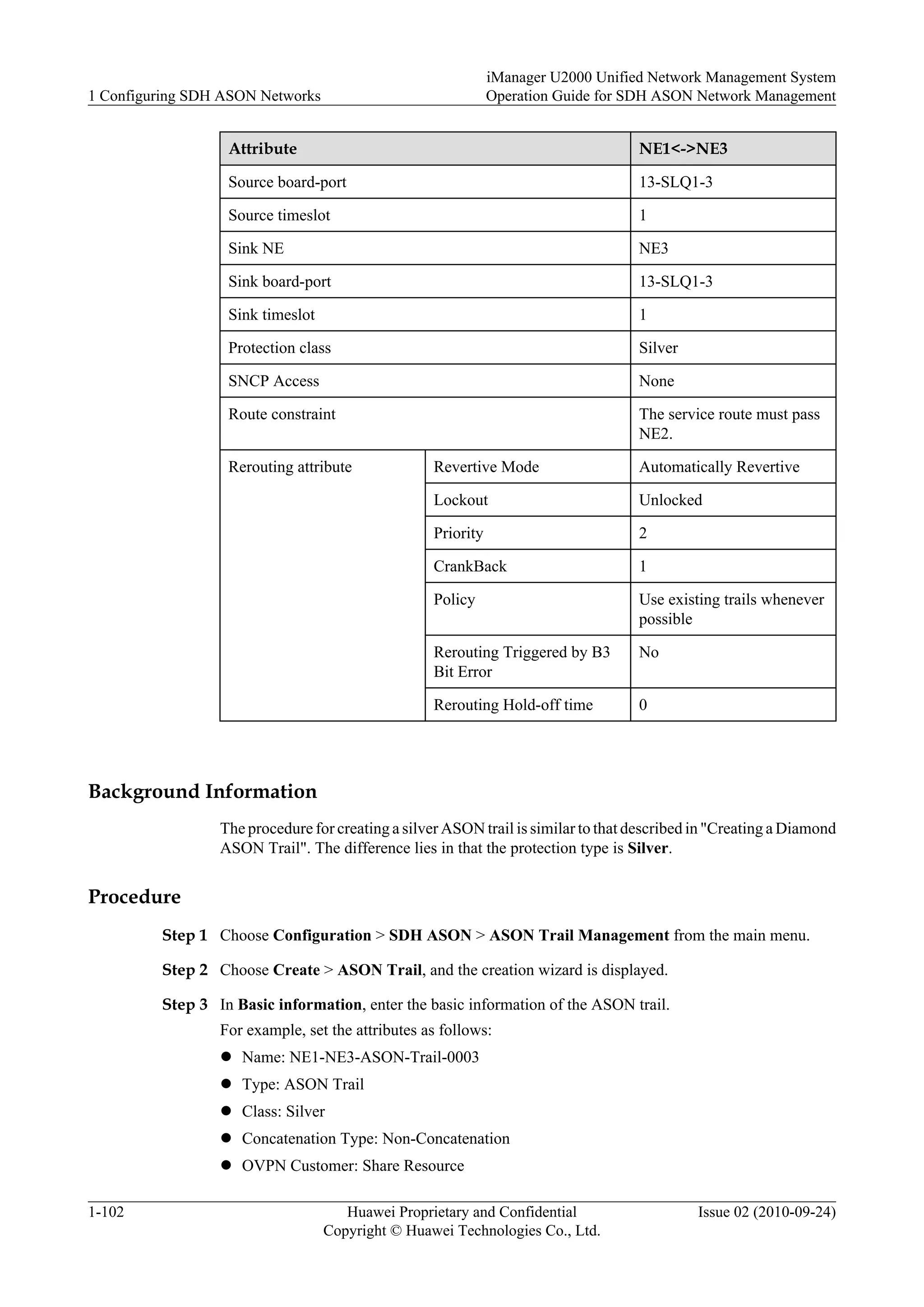 Attribute NE1<->NE3
Source board-port 13-SLQ1-3
Source timeslot 1
Sink NE NE3
Sink board-port 13-SLQ1-3
Sink timeslot 1
Protection class Silver
SNCP Access None
Route constraint The service route must pass
NE2.
Rerouting attribute Revertive Mode Automatically Revertive
Lockout Unlocked
Priority 2
CrankBack 1
Policy Use existing trails whenever
possible
Rerouting Triggered by B3
Bit Error
No
Rerouting Hold-off time 0
Background Information
The procedure for creating a silver ASON trail is similar to that described in "Creating a Diamond
ASON Trail". The difference lies in that the protection type is Silver.
Procedure
Step 1 Choose Configuration > SDH ASON > ASON Trail Management from the main menu.
Step 2 Choose Create > ASON Trail, and the creation wizard is displayed.
Step 3 In Basic information, enter the basic information of the ASON trail.
For example, set the attributes as follows:
l Name: NE1-NE3-ASON-Trail-0003
l Type: ASON Trail
l Class: Silver
l Concatenation Type: Non-Concatenation
l OVPN Customer: Share Resource
1 Configuring SDH ASON Networks
iManager U2000 Unified Network Management System
Operation Guide for SDH ASON Network Management
1-102 Huawei Proprietary and Confidential
Copyright © Huawei Technologies Co., Ltd.
Issue 02 (2010-09-24)
 
