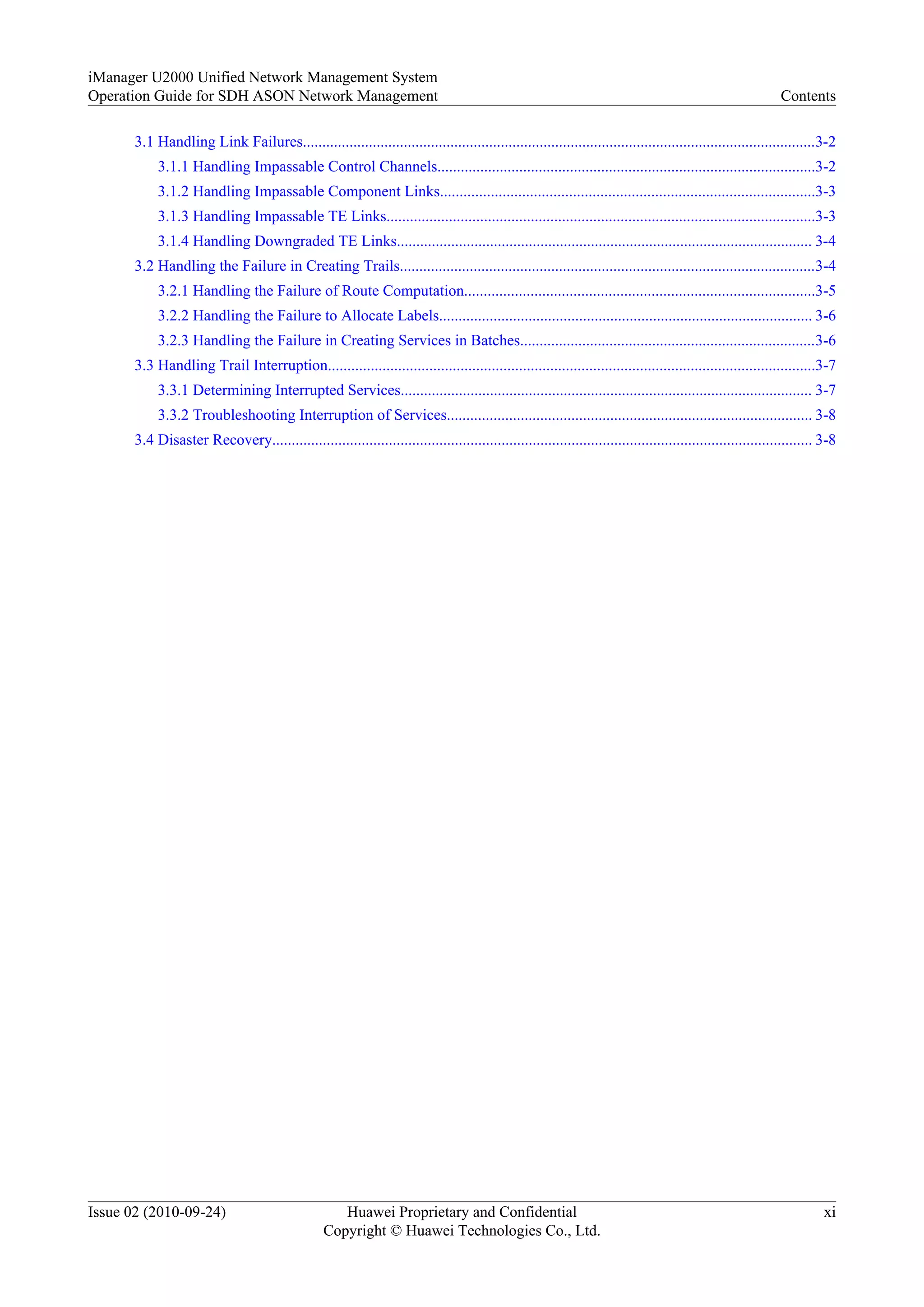3.1 Handling Link Failures....................................................................................................................................3-2
3.1.1 Handling Impassable Control Channels.................................................................................................3-2
3.1.2 Handling Impassable Component Links................................................................................................3-3
3.1.3 Handling Impassable TE Links..............................................................................................................3-3
3.1.4 Handling Downgraded TE Links........................................................................................................... 3-4
3.2 Handling the Failure in Creating Trails...........................................................................................................3-4
3.2.1 Handling the Failure of Route Computation..........................................................................................3-5
3.2.2 Handling the Failure to Allocate Labels................................................................................................ 3-6
3.2.3 Handling the Failure in Creating Services in Batches............................................................................3-6
3.3 Handling Trail Interruption.............................................................................................................................3-7
3.3.1 Determining Interrupted Services.......................................................................................................... 3-7
3.3.2 Troubleshooting Interruption of Services.............................................................................................. 3-8
3.4 Disaster Recovery........................................................................................................................................... 3-8
iManager U2000 Unified Network Management System
Operation Guide for SDH ASON Network Management Contents
Issue 02 (2010-09-24) Huawei Proprietary and Confidential
Copyright © Huawei Technologies Co., Ltd.
xi
 