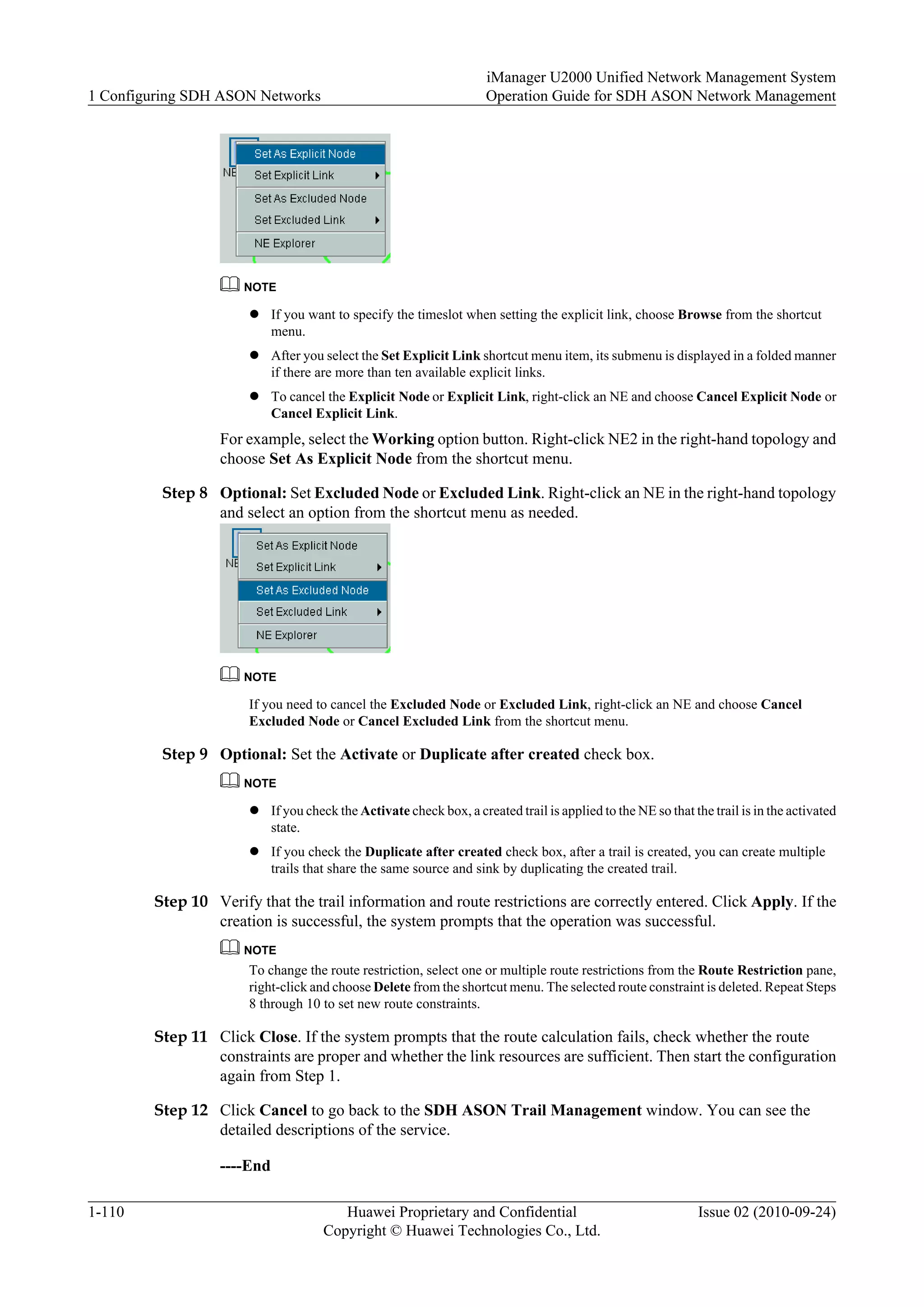NOTE
l If you want to specify the timeslot when setting the explicit link, choose Browse from the shortcut
menu.
l After you select the Set Explicit Link shortcut menu item, its submenu is displayed in a folded manner
if there are more than ten available explicit links.
l To cancel the Explicit Node or Explicit Link, right-click an NE and choose Cancel Explicit Node or
Cancel Explicit Link.
For example, select the Working option button. Right-click NE2 in the right-hand topology and
choose Set As Explicit Node from the shortcut menu.
Step 8 Optional: Set Excluded Node or Excluded Link. Right-click an NE in the right-hand topology
and select an option from the shortcut menu as needed.
NOTE
If you need to cancel the Excluded Node or Excluded Link, right-click an NE and choose Cancel
Excluded Node or Cancel Excluded Link from the shortcut menu.
Step 9 Optional: Set the Activate or Duplicate after created check box.
NOTE
l If you check the Activate check box, a created trail is applied to the NE so that the trail is in the activated
state.
l If you check the Duplicate after created check box, after a trail is created, you can create multiple
trails that share the same source and sink by duplicating the created trail.
Step 10 Verify that the trail information and route restrictions are correctly entered. Click Apply. If the
creation is successful, the system prompts that the operation was successful.
NOTE
To change the route restriction, select one or multiple route restrictions from the Route Restriction pane,
right-click and choose Delete from the shortcut menu. The selected route constraint is deleted. Repeat Steps
8 through 10 to set new route constraints.
Step 11 Click Close. If the system prompts that the route calculation fails, check whether the route
constraints are proper and whether the link resources are sufficient. Then start the configuration
again from Step 1.
Step 12 Click Cancel to go back to the SDH ASON Trail Management window. You can see the
detailed descriptions of the service.
----End
1 Configuring SDH ASON Networks
iManager U2000 Unified Network Management System
Operation Guide for SDH ASON Network Management
1-110 Huawei Proprietary and Confidential
Copyright © Huawei Technologies Co., Ltd.
Issue 02 (2010-09-24)
 