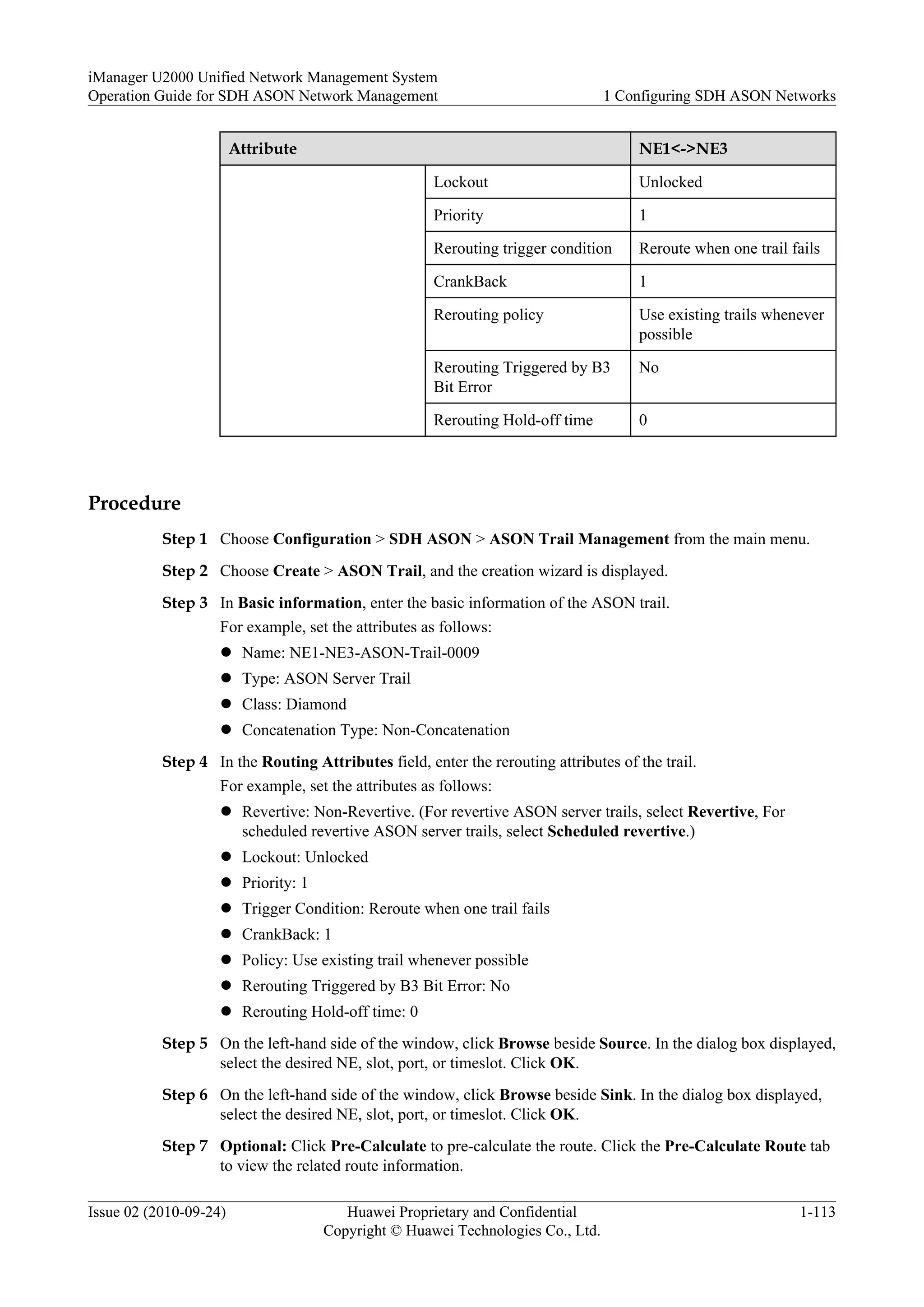 Attribute NE1<->NE3
Lockout Unlocked
Priority 1
Rerouting trigger condition Reroute when one trail fails
CrankBack 1
Rerouting policy Use existing trails whenever
possible
Rerouting Triggered by B3
Bit Error
No
Rerouting Hold-off time 0
Procedure
Step 1 Choose Configuration > SDH ASON > ASON Trail Management from the main menu.
Step 2 Choose Create > ASON Trail, and the creation wizard is displayed.
Step 3 In Basic information, enter the basic information of the ASON trail.
For example, set the attributes as follows:
l Name: NE1-NE3-ASON-Trail-0009
l Type: ASON Server Trail
l Class: Diamond
l Concatenation Type: Non-Concatenation
Step 4 In the Routing Attributes field, enter the rerouting attributes of the trail.
For example, set the attributes as follows:
l Revertive: Non-Revertive. (For revertive ASON server trails, select Revertive, For
scheduled revertive ASON server trails, select Scheduled revertive.)
l Lockout: Unlocked
l Priority: 1
l Trigger Condition: Reroute when one trail fails
l CrankBack: 1
l Policy: Use existing trail whenever possible
l Rerouting Triggered by B3 Bit Error: No
l Rerouting Hold-off time: 0
Step 5 On the left-hand side of the window, click Browse beside Source. In the dialog box displayed,
select the desired NE, slot, port, or timeslot. Click OK.
Step 6 On the left-hand side of the window, click Browse beside Sink. In the dialog box displayed,
select the desired NE, slot, port, or timeslot. Click OK.
Step 7 Optional: Click Pre-Calculate to pre-calculate the route. Click the Pre-Calculate Route tab
to view the related route information.
iManager U2000 Unified Network Management System
Operation Guide for SDH ASON Network Management 1 Configuring SDH ASON Networks
Issue 02 (2010-09-24) Huawei Proprietary and Confidential
Copyright © Huawei Technologies Co., Ltd.
1-113
 