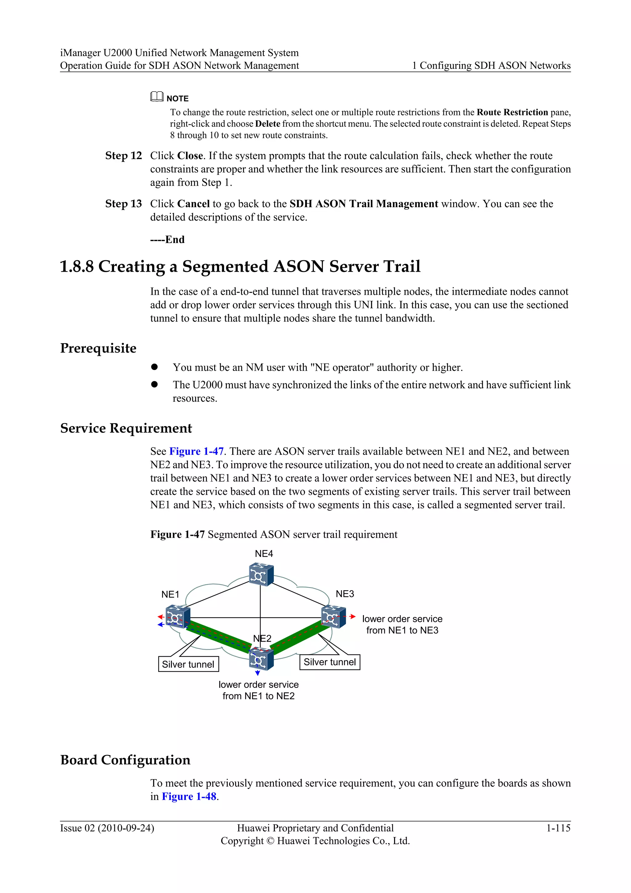 NOTE
To change the route restriction, select one or multiple route restrictions from the Route Restriction pane,
right-click and choose Delete from the shortcut menu. The selected route constraint is deleted. Repeat Steps
8 through 10 to set new route constraints.
Step 12 Click Close. If the system prompts that the route calculation fails, check whether the route
constraints are proper and whether the link resources are sufficient. Then start the configuration
again from Step 1.
Step 13 Click Cancel to go back to the SDH ASON Trail Management window. You can see the
detailed descriptions of the service.
----End
1.8.8 Creating a Segmented ASON Server Trail
In the case of a end-to-end tunnel that traverses multiple nodes, the intermediate nodes cannot
add or drop lower order services through this UNI link. In this case, you can use the sectioned
tunnel to ensure that multiple nodes share the tunnel bandwidth.
Prerequisite
l You must be an NM user with "NE operator" authority or higher.
l The U2000 must have synchronized the links of the entire network and have sufficient link
resources.
Service Requirement
See Figure 1-47. There are ASON server trails available between NE1 and NE2, and between
NE2 and NE3. To improve the resource utilization, you do not need to create an additional server
trail between NE1 and NE3 to create a lower order services between NE1 and NE3, but directly
create the service based on the two segments of existing server trails. This server trail between
NE1 and NE3, which consists of two segments in this case, is called a segmented server trail.
Figure 1-47 Segmented ASON server trail requirement
NE4
NE1
NE2
NE3
Silver tunnel Silver tunnel
lower order service
from NE1 to NE3
lower order service
from NE1 to NE2
Board Configuration
To meet the previously mentioned service requirement, you can configure the boards as shown
in Figure 1-48.
iManager U2000 Unified Network Management System
Operation Guide for SDH ASON Network Management 1 Configuring SDH ASON Networks
Issue 02 (2010-09-24) Huawei Proprietary and Confidential
Copyright © Huawei Technologies Co., Ltd.
1-115
 