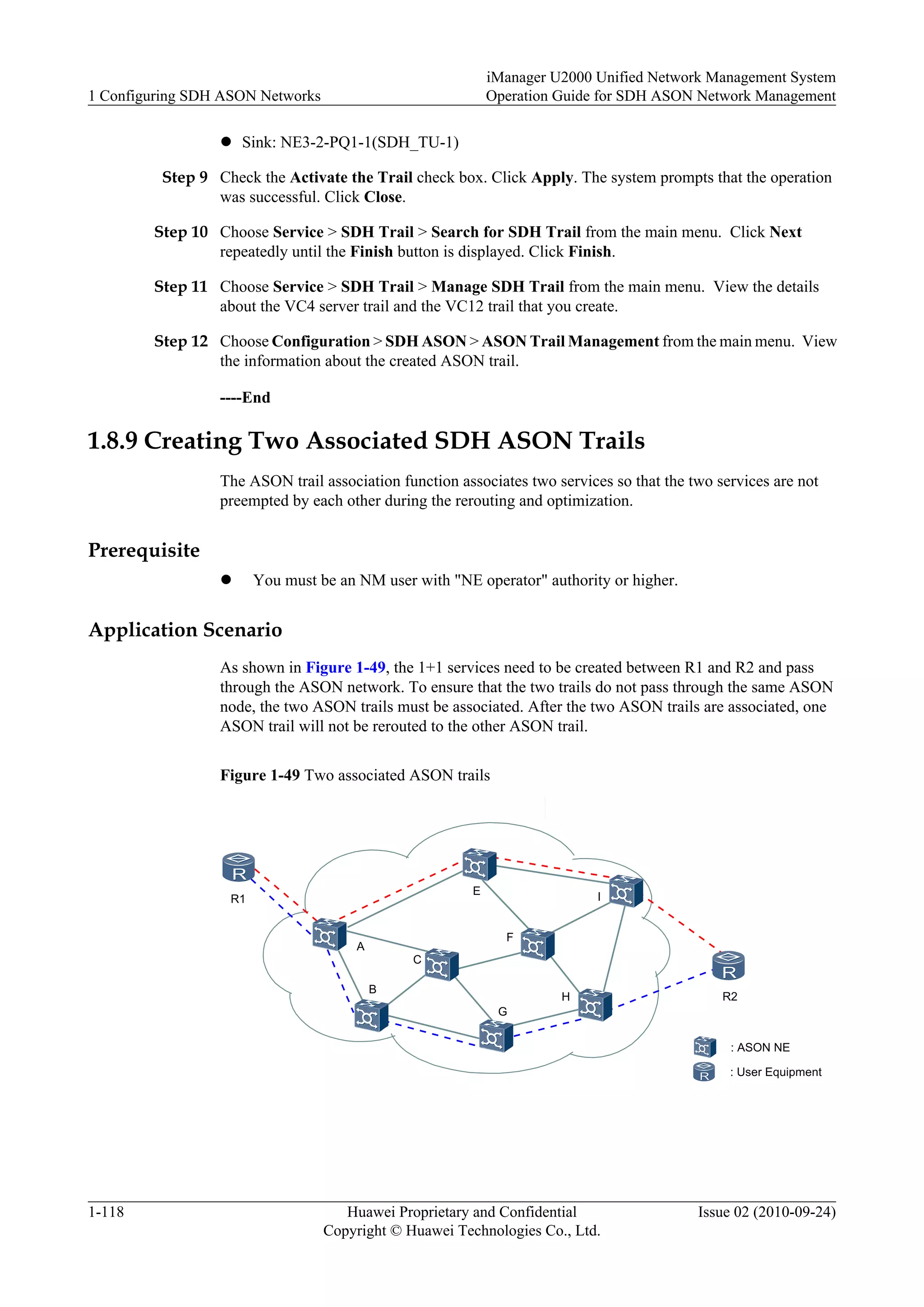 l Sink: NE3-2-PQ1-1(SDH_TU-1)
Step 9 Check the Activate the Trail check box. Click Apply. The system prompts that the operation
was successful. Click Close.
Step 10 Choose Service > SDH Trail > Search for SDH Trail from the main menu. Click Next
repeatedly until the Finish button is displayed. Click Finish.
Step 11 Choose Service > SDH Trail > Manage SDH Trail from the main menu. View the details
about the VC4 server trail and the VC12 trail that you create.
Step 12 Choose Configuration > SDH ASON > ASON Trail Management from the main menu. View
the information about the created ASON trail.
----End
1.8.9 Creating Two Associated SDH ASON Trails
The ASON trail association function associates two services so that the two services are not
preempted by each other during the rerouting and optimization.
Prerequisite
l You must be an NM user with "NE operator" authority or higher.
Application Scenario
As shown in Figure 1-49, the 1+1 services need to be created between R1 and R2 and pass
through the ASON network. To ensure that the two trails do not pass through the same ASON
node, the two ASON trails must be associated. After the two ASON trails are associated, one
ASON trail will not be rerouted to the other ASON trail.
Figure 1-49 Two associated ASON trails
: ASON NE
: User Equipment
R1
R2
A
B
C
E
F
G
H
I
1 Configuring SDH ASON Networks
iManager U2000 Unified Network Management System
Operation Guide for SDH ASON Network Management
1-118 Huawei Proprietary and Confidential
Copyright © Huawei Technologies Co., Ltd.
Issue 02 (2010-09-24)
 