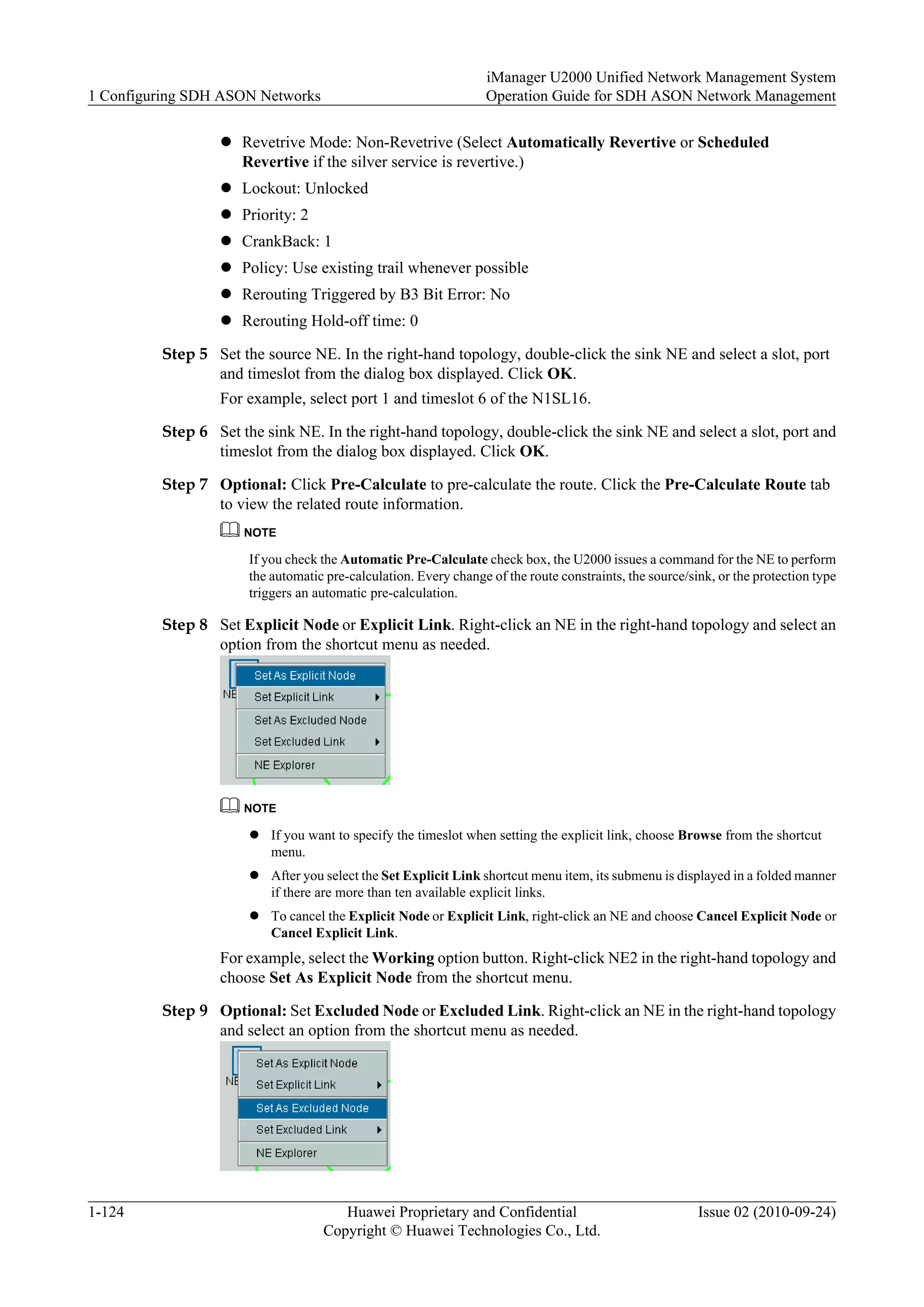 l Revetrive Mode: Non-Revetrive (Select Automatically Revertive or Scheduled
Revertive if the silver service is revertive.)
l Lockout: Unlocked
l Priority: 2
l CrankBack: 1
l Policy: Use existing trail whenever possible
l Rerouting Triggered by B3 Bit Error: No
l Rerouting Hold-off time: 0
Step 5 Set the source NE. In the right-hand topology, double-click the sink NE and select a slot, port
and timeslot from the dialog box displayed. Click OK.
For example, select port 1 and timeslot 6 of the N1SL16.
Step 6 Set the sink NE. In the right-hand topology, double-click the sink NE and select a slot, port and
timeslot from the dialog box displayed. Click OK.
Step 7 Optional: Click Pre-Calculate to pre-calculate the route. Click the Pre-Calculate Route tab
to view the related route information.
NOTE
If you check the Automatic Pre-Calculate check box, the U2000 issues a command for the NE to perform
the automatic pre-calculation. Every change of the route constraints, the source/sink, or the protection type
triggers an automatic pre-calculation.
Step 8 Set Explicit Node or Explicit Link. Right-click an NE in the right-hand topology and select an
option from the shortcut menu as needed.
NOTE
l If you want to specify the timeslot when setting the explicit link, choose Browse from the shortcut
menu.
l After you select the Set Explicit Link shortcut menu item, its submenu is displayed in a folded manner
if there are more than ten available explicit links.
l To cancel the Explicit Node or Explicit Link, right-click an NE and choose Cancel Explicit Node or
Cancel Explicit Link.
For example, select the Working option button. Right-click NE2 in the right-hand topology and
choose Set As Explicit Node from the shortcut menu.
Step 9 Optional: Set Excluded Node or Excluded Link. Right-click an NE in the right-hand topology
and select an option from the shortcut menu as needed.
1 Configuring SDH ASON Networks
iManager U2000 Unified Network Management System
Operation Guide for SDH ASON Network Management
1-124 Huawei Proprietary and Confidential
Copyright © Huawei Technologies Co., Ltd.
Issue 02 (2010-09-24)
 