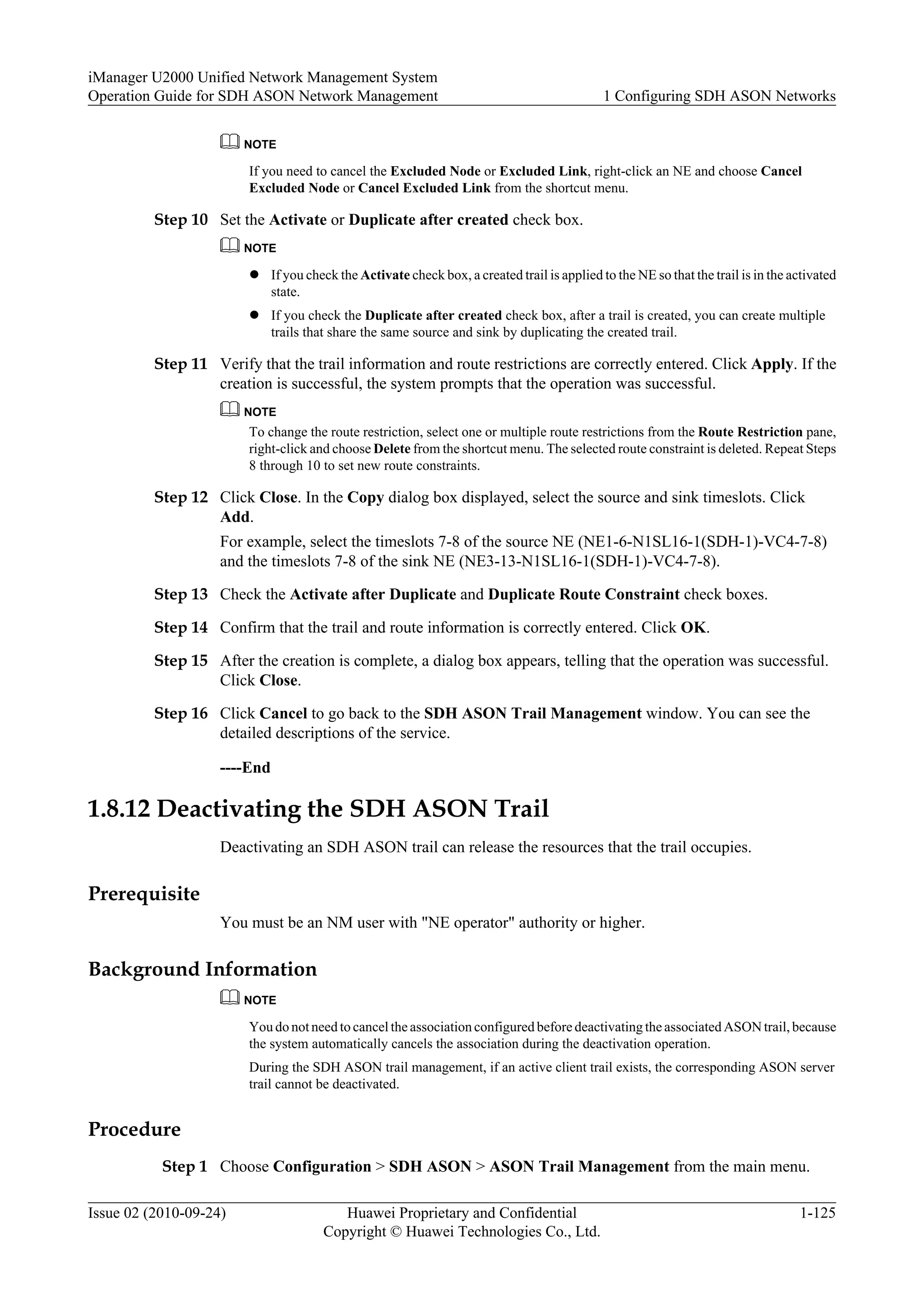 NOTE
If you need to cancel the Excluded Node or Excluded Link, right-click an NE and choose Cancel
Excluded Node or Cancel Excluded Link from the shortcut menu.
Step 10 Set the Activate or Duplicate after created check box.
NOTE
l If you check the Activate check box, a created trail is applied to the NE so that the trail is in the activated
state.
l If you check the Duplicate after created check box, after a trail is created, you can create multiple
trails that share the same source and sink by duplicating the created trail.
Step 11 Verify that the trail information and route restrictions are correctly entered. Click Apply. If the
creation is successful, the system prompts that the operation was successful.
NOTE
To change the route restriction, select one or multiple route restrictions from the Route Restriction pane,
right-click and choose Delete from the shortcut menu. The selected route constraint is deleted. Repeat Steps
8 through 10 to set new route constraints.
Step 12 Click Close. In the Copy dialog box displayed, select the source and sink timeslots. Click
Add.
For example, select the timeslots 7-8 of the source NE (NE1-6-N1SL16-1(SDH-1)-VC4-7-8)
and the timeslots 7-8 of the sink NE (NE3-13-N1SL16-1(SDH-1)-VC4-7-8).
Step 13 Check the Activate after Duplicate and Duplicate Route Constraint check boxes.
Step 14 Confirm that the trail and route information is correctly entered. Click OK.
Step 15 After the creation is complete, a dialog box appears, telling that the operation was successful.
Click Close.
Step 16 Click Cancel to go back to the SDH ASON Trail Management window. You can see the
detailed descriptions of the service.
----End
1.8.12 Deactivating the SDH ASON Trail
Deactivating an SDH ASON trail can release the resources that the trail occupies.
Prerequisite
You must be an NM user with "NE operator" authority or higher.
Background Information
NOTE
You do not need to cancel the association configured before deactivating the associated ASON trail, because
the system automatically cancels the association during the deactivation operation.
During the SDH ASON trail management, if an active client trail exists, the corresponding ASON server
trail cannot be deactivated.
Procedure
Step 1 Choose Configuration > SDH ASON > ASON Trail Management from the main menu.
iManager U2000 Unified Network Management System
Operation Guide for SDH ASON Network Management 1 Configuring SDH ASON Networks
Issue 02 (2010-09-24) Huawei Proprietary and Confidential
Copyright © Huawei Technologies Co., Ltd.
1-125
 