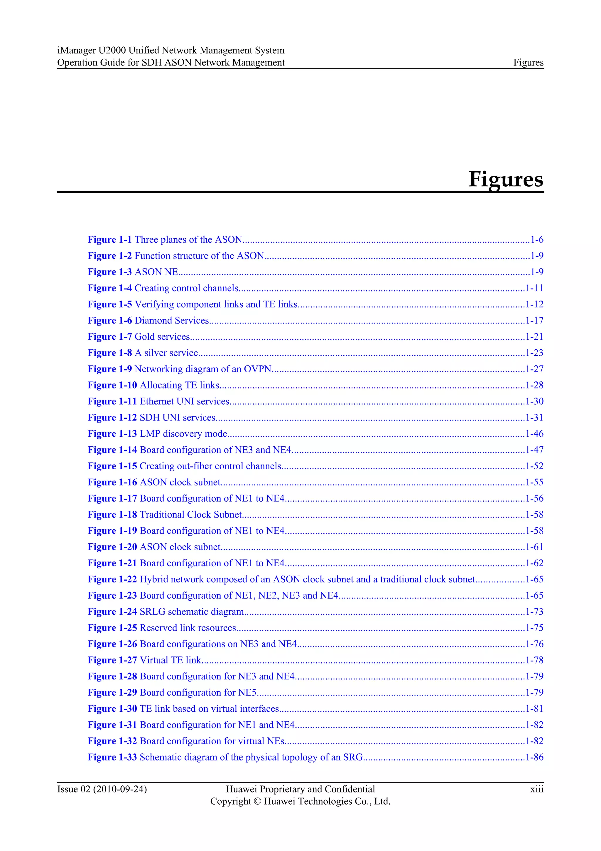 Figures
Figure 1-1 Three planes of the ASON..................................................................................................................1-6
Figure 1-2 Function structure of the ASON.........................................................................................................1-9
Figure 1-3 ASON NE...........................................................................................................................................1-9
Figure 1-4 Creating control channels.................................................................................................................1-11
Figure 1-5 Verifying component links and TE links..........................................................................................1-12
Figure 1-6 Diamond Services.............................................................................................................................1-17
Figure 1-7 Gold services....................................................................................................................................1-21
Figure 1-8 A silver service.................................................................................................................................1-23
Figure 1-9 Networking diagram of an OVPN....................................................................................................1-27
Figure 1-10 Allocating TE links.........................................................................................................................1-28
Figure 1-11 Ethernet UNI services.....................................................................................................................1-30
Figure 1-12 SDH UNI services..........................................................................................................................1-31
Figure 1-13 LMP discovery mode......................................................................................................................1-46
Figure 1-14 Board configuration of NE3 and NE4............................................................................................1-47
Figure 1-15 Creating out-fiber control channels................................................................................................1-52
Figure 1-16 ASON clock subnet........................................................................................................................1-55
Figure 1-17 Board configuration of NE1 to NE4...............................................................................................1-56
Figure 1-18 Traditional Clock Subnet................................................................................................................1-58
Figure 1-19 Board configuration of NE1 to NE4...............................................................................................1-58
Figure 1-20 ASON clock subnet........................................................................................................................1-61
Figure 1-21 Board configuration of NE1 to NE4...............................................................................................1-62
Figure 1-22 Hybrid network composed of an ASON clock subnet and a traditional clock subnet...................1-65
Figure 1-23 Board configuration of NE1, NE2, NE3 and NE4..........................................................................1-65
Figure 1-24 SRLG schematic diagram...............................................................................................................1-73
Figure 1-25 Reserved link resources..................................................................................................................1-75
Figure 1-26 Board configurations on NE3 and NE4..........................................................................................1-76
Figure 1-27 Virtual TE link................................................................................................................................1-78
Figure 1-28 Board configuration for NE3 and NE4...........................................................................................1-79
Figure 1-29 Board configuration for NE5..........................................................................................................1-79
Figure 1-30 TE link based on virtual interfaces.................................................................................................1-81
Figure 1-31 Board configuration for NE1 and NE4...........................................................................................1-82
Figure 1-32 Board configuration for virtual NEs...............................................................................................1-82
Figure 1-33 Schematic diagram of the physical topology of an SRG................................................................1-86
iManager U2000 Unified Network Management System
Operation Guide for SDH ASON Network Management Figures
Issue 02 (2010-09-24) Huawei Proprietary and Confidential
Copyright © Huawei Technologies Co., Ltd.
xiii
 