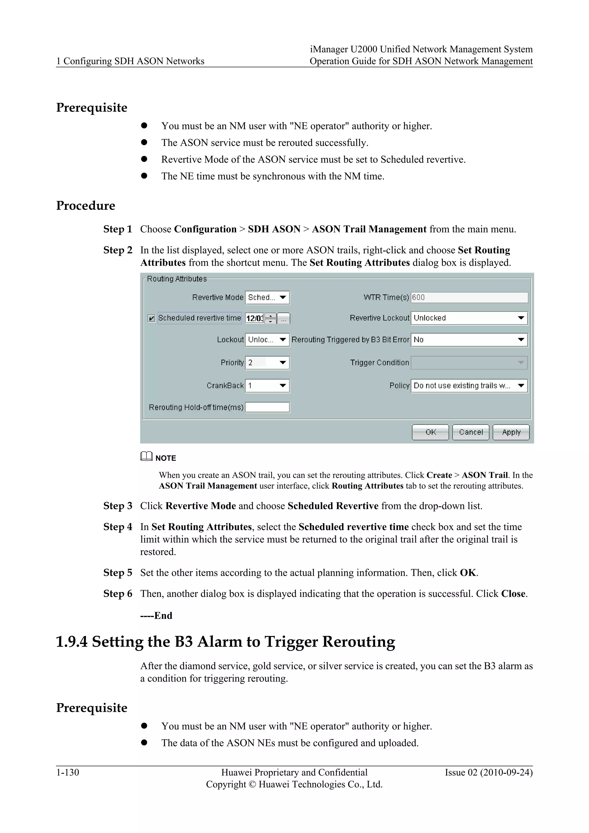 Prerequisite
l You must be an NM user with "NE operator" authority or higher.
l The ASON service must be rerouted successfully.
l Revertive Mode of the ASON service must be set to Scheduled revertive.
l The NE time must be synchronous with the NM time.
Procedure
Step 1 Choose Configuration > SDH ASON > ASON Trail Management from the main menu.
Step 2 In the list displayed, select one or more ASON trails, right-click and choose Set Routing
Attributes from the shortcut menu. The Set Routing Attributes dialog box is displayed.
NOTE
When you create an ASON trail, you can set the rerouting attributes. Click Create > ASON Trail. In the
ASON Trail Management user interface, click Routing Attributes tab to set the rerouting attributes.
Step 3 Click Revertive Mode and choose Scheduled Revertive from the drop-down list.
Step 4 In Set Routing Attributes, select the Scheduled revertive time check box and set the time
limit within which the service must be returned to the original trail after the original trail is
restored.
Step 5 Set the other items according to the actual planning information. Then, click OK.
Step 6 Then, another dialog box is displayed indicating that the operation is successful. Click Close.
----End
1.9.4 Setting the B3 Alarm to Trigger Rerouting
After the diamond service, gold service, or silver service is created, you can set the B3 alarm as
a condition for triggering rerouting.
Prerequisite
l You must be an NM user with "NE operator" authority or higher.
l The data of the ASON NEs must be configured and uploaded.
1 Configuring SDH ASON Networks
iManager U2000 Unified Network Management System
Operation Guide for SDH ASON Network Management
1-130 Huawei Proprietary and Confidential
Copyright © Huawei Technologies Co., Ltd.
Issue 02 (2010-09-24)
 