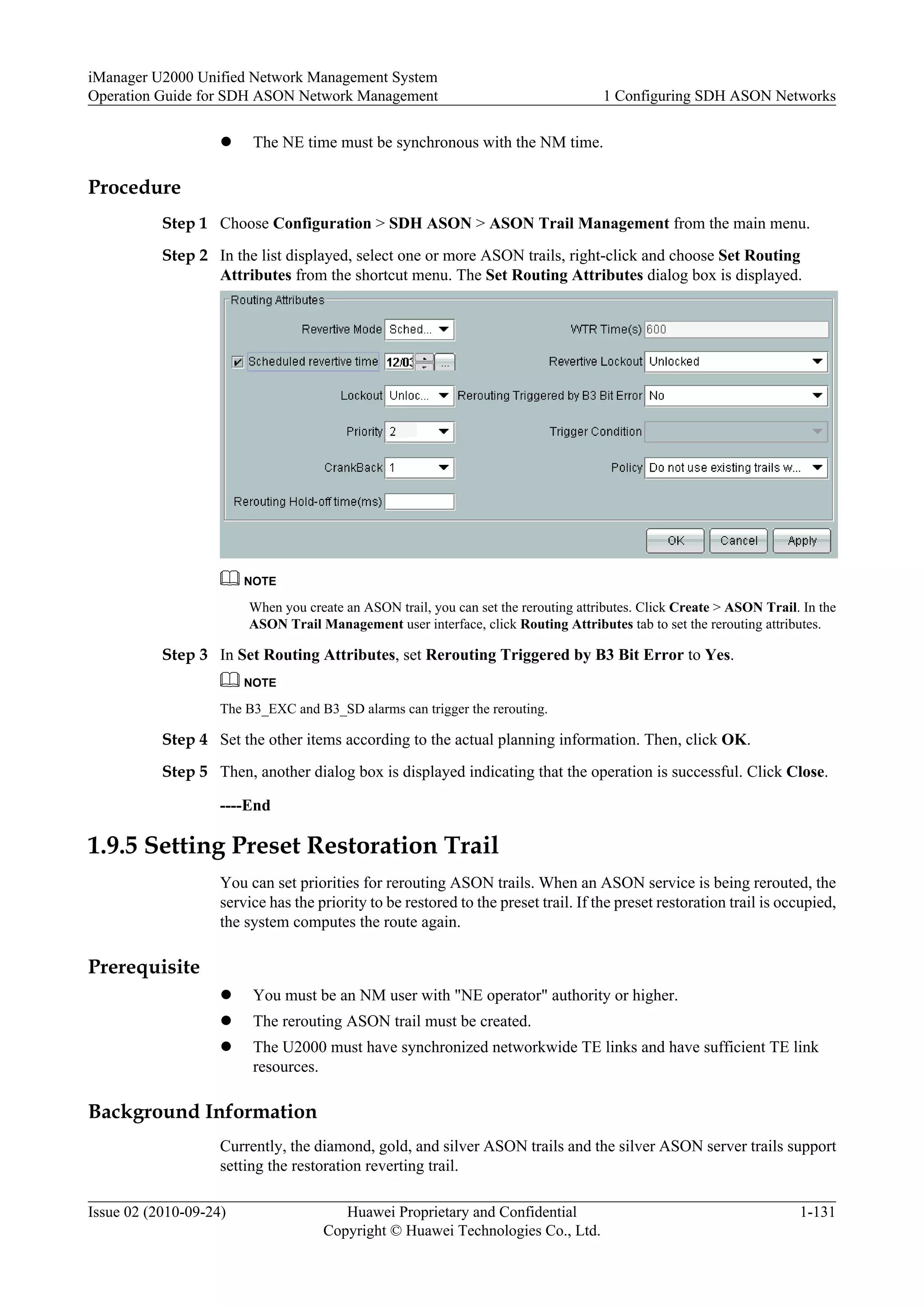 l The NE time must be synchronous with the NM time.
Procedure
Step 1 Choose Configuration > SDH ASON > ASON Trail Management from the main menu.
Step 2 In the list displayed, select one or more ASON trails, right-click and choose Set Routing
Attributes from the shortcut menu. The Set Routing Attributes dialog box is displayed.
NOTE
When you create an ASON trail, you can set the rerouting attributes. Click Create > ASON Trail. In the
ASON Trail Management user interface, click Routing Attributes tab to set the rerouting attributes.
Step 3 In Set Routing Attributes, set Rerouting Triggered by B3 Bit Error to Yes.
NOTE
The B3_EXC and B3_SD alarms can trigger the rerouting.
Step 4 Set the other items according to the actual planning information. Then, click OK.
Step 5 Then, another dialog box is displayed indicating that the operation is successful. Click Close.
----End
1.9.5 Setting Preset Restoration Trail
You can set priorities for rerouting ASON trails. When an ASON service is being rerouted, the
service has the priority to be restored to the preset trail. If the preset restoration trail is occupied,
the system computes the route again.
Prerequisite
l You must be an NM user with "NE operator" authority or higher.
l The rerouting ASON trail must be created.
l The U2000 must have synchronized networkwide TE links and have sufficient TE link
resources.
Background Information
Currently, the diamond, gold, and silver ASON trails and the silver ASON server trails support
setting the restoration reverting trail.
iManager U2000 Unified Network Management System
Operation Guide for SDH ASON Network Management 1 Configuring SDH ASON Networks
Issue 02 (2010-09-24) Huawei Proprietary and Confidential
Copyright © Huawei Technologies Co., Ltd.
1-131
 