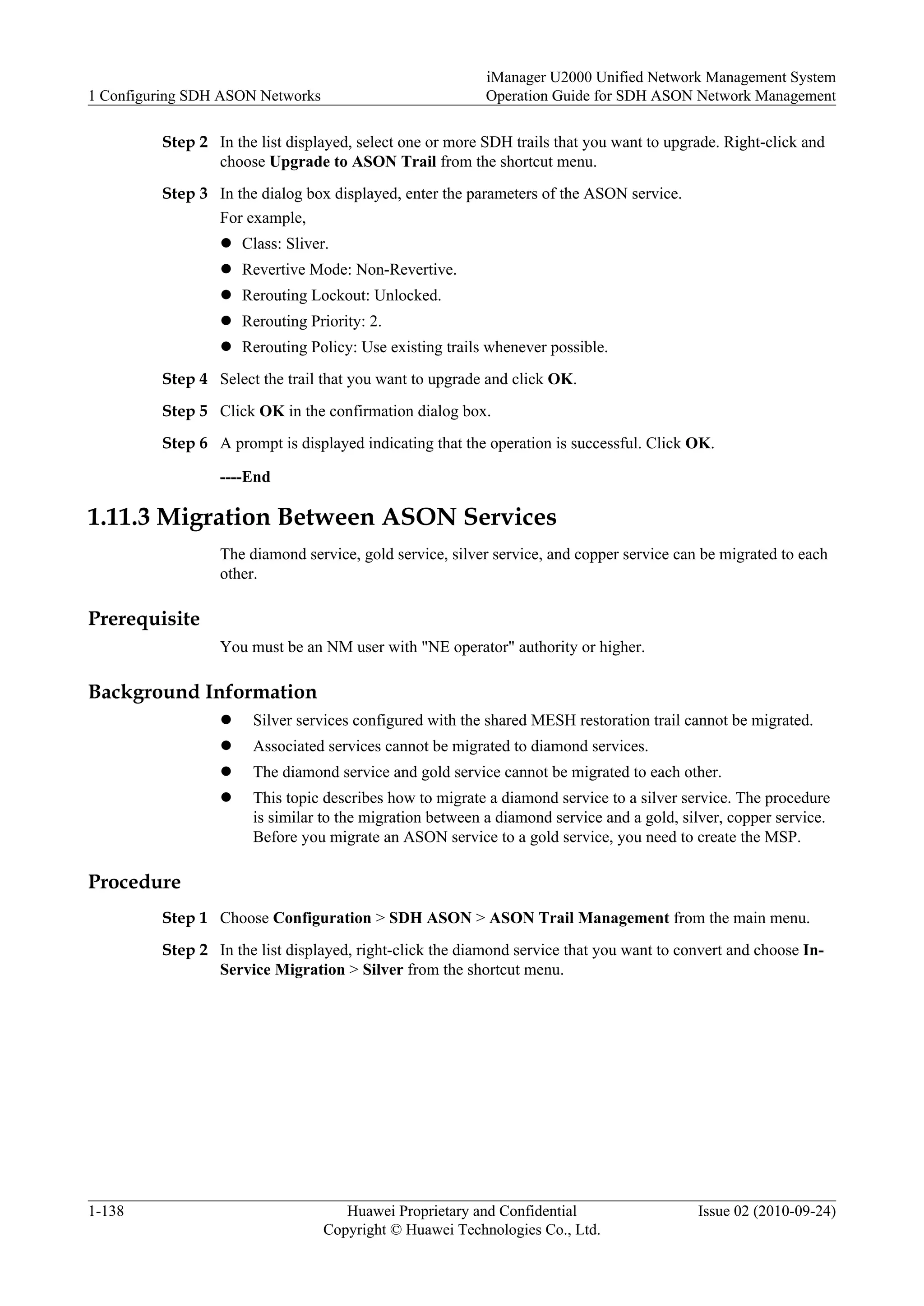 Step 2 In the list displayed, select one or more SDH trails that you want to upgrade. Right-click and
choose Upgrade to ASON Trail from the shortcut menu.
Step 3 In the dialog box displayed, enter the parameters of the ASON service.
For example,
l Class: Sliver.
l Revertive Mode: Non-Revertive.
l Rerouting Lockout: Unlocked.
l Rerouting Priority: 2.
l Rerouting Policy: Use existing trails whenever possible.
Step 4 Select the trail that you want to upgrade and click OK.
Step 5 Click OK in the confirmation dialog box.
Step 6 A prompt is displayed indicating that the operation is successful. Click OK.
----End
1.11.3 Migration Between ASON Services
The diamond service, gold service, silver service, and copper service can be migrated to each
other.
Prerequisite
You must be an NM user with "NE operator" authority or higher.
Background Information
l Silver services configured with the shared MESH restoration trail cannot be migrated.
l Associated services cannot be migrated to diamond services.
l The diamond service and gold service cannot be migrated to each other.
l This topic describes how to migrate a diamond service to a silver service. The procedure
is similar to the migration between a diamond service and a gold, silver, copper service.
Before you migrate an ASON service to a gold service, you need to create the MSP.
Procedure
Step 1 Choose Configuration > SDH ASON > ASON Trail Management from the main menu.
Step 2 In the list displayed, right-click the diamond service that you want to convert and choose In-
Service Migration > Silver from the shortcut menu.
1 Configuring SDH ASON Networks
iManager U2000 Unified Network Management System
Operation Guide for SDH ASON Network Management
1-138 Huawei Proprietary and Confidential
Copyright © Huawei Technologies Co., Ltd.
Issue 02 (2010-09-24)
 