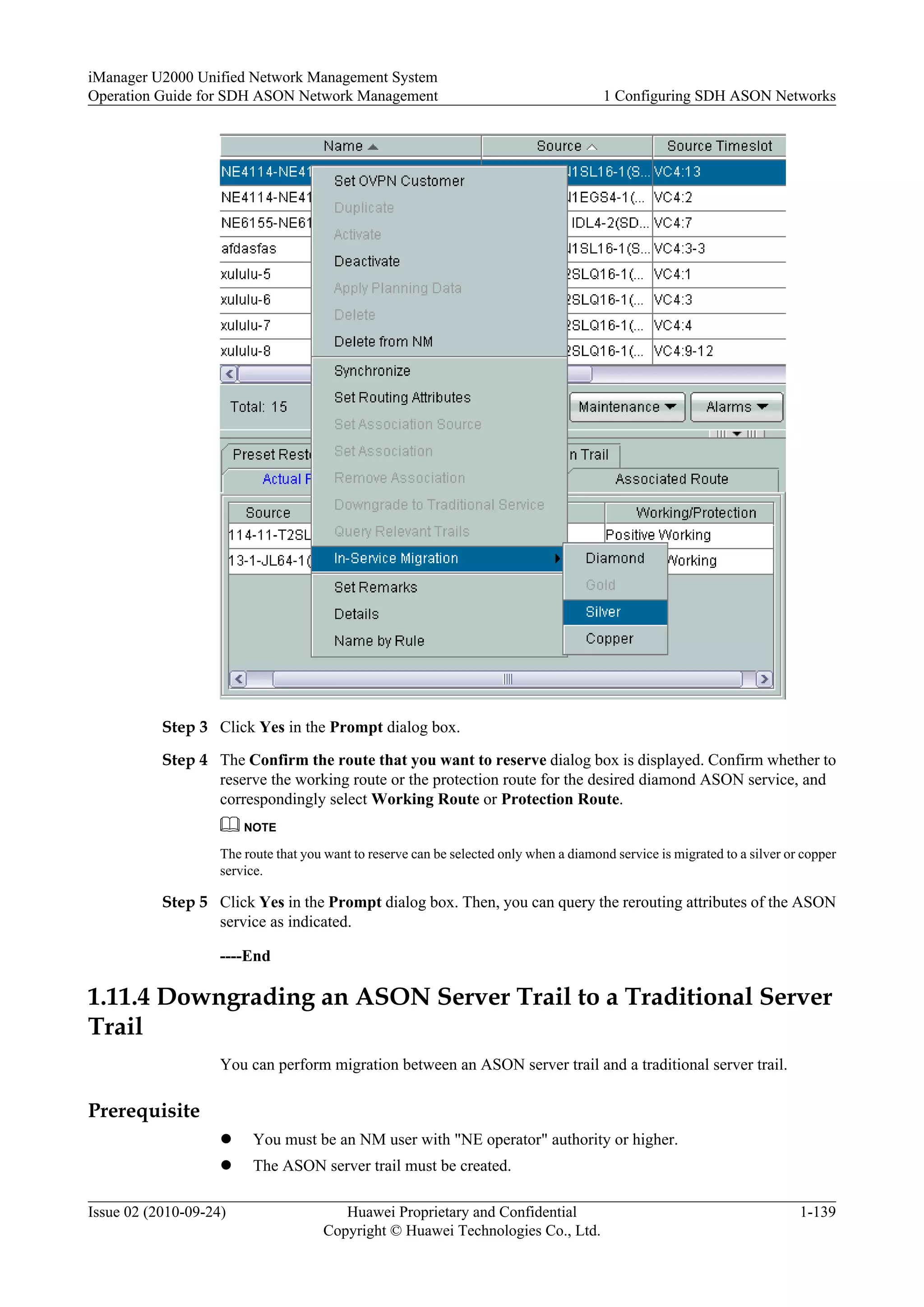 Step 3 Click Yes in the Prompt dialog box.
Step 4 The Confirm the route that you want to reserve dialog box is displayed. Confirm whether to
reserve the working route or the protection route for the desired diamond ASON service, and
correspondingly select Working Route or Protection Route.
NOTE
The route that you want to reserve can be selected only when a diamond service is migrated to a silver or copper
service.
Step 5 Click Yes in the Prompt dialog box. Then, you can query the rerouting attributes of the ASON
service as indicated.
----End
1.11.4 Downgrading an ASON Server Trail to a Traditional Server
Trail
You can perform migration between an ASON server trail and a traditional server trail.
Prerequisite
l You must be an NM user with "NE operator" authority or higher.
l The ASON server trail must be created.
iManager U2000 Unified Network Management System
Operation Guide for SDH ASON Network Management 1 Configuring SDH ASON Networks
Issue 02 (2010-09-24) Huawei Proprietary and Confidential
Copyright © Huawei Technologies Co., Ltd.
1-139
 