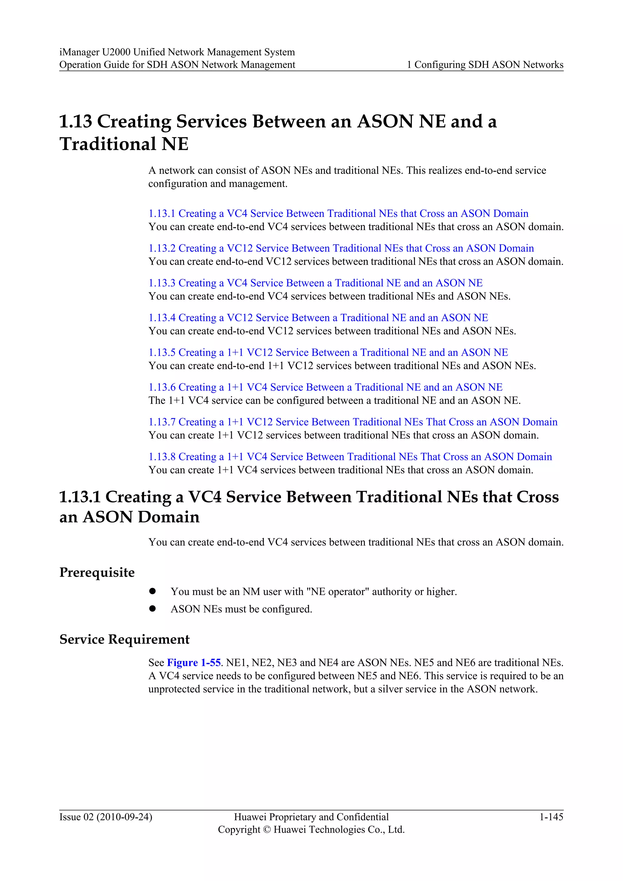 1.13 Creating Services Between an ASON NE and a
Traditional NE
A network can consist of ASON NEs and traditional NEs. This realizes end-to-end service
configuration and management.
1.13.1 Creating a VC4 Service Between Traditional NEs that Cross an ASON Domain
You can create end-to-end VC4 services between traditional NEs that cross an ASON domain.
1.13.2 Creating a VC12 Service Between Traditional NEs that Cross an ASON Domain
You can create end-to-end VC12 services between traditional NEs that cross an ASON domain.
1.13.3 Creating a VC4 Service Between a Traditional NE and an ASON NE
You can create end-to-end VC4 services between traditional NEs and ASON NEs.
1.13.4 Creating a VC12 Service Between a Traditional NE and an ASON NE
You can create end-to-end VC12 services between traditional NEs and ASON NEs.
1.13.5 Creating a 1+1 VC12 Service Between a Traditional NE and an ASON NE
You can create end-to-end 1+1 VC12 services between traditional NEs and ASON NEs.
1.13.6 Creating a 1+1 VC4 Service Between a Traditional NE and an ASON NE
The 1+1 VC4 service can be configured between a traditional NE and an ASON NE.
1.13.7 Creating a 1+1 VC12 Service Between Traditional NEs That Cross an ASON Domain
You can create 1+1 VC12 services between traditional NEs that cross an ASON domain.
1.13.8 Creating a 1+1 VC4 Service Between Traditional NEs That Cross an ASON Domain
You can create 1+1 VC4 services between traditional NEs that cross an ASON domain.
1.13.1 Creating a VC4 Service Between Traditional NEs that Cross
an ASON Domain
You can create end-to-end VC4 services between traditional NEs that cross an ASON domain.
Prerequisite
l You must be an NM user with "NE operator" authority or higher.
l ASON NEs must be configured.
Service Requirement
See Figure 1-55. NE1, NE2, NE3 and NE4 are ASON NEs. NE5 and NE6 are traditional NEs.
A VC4 service needs to be configured between NE5 and NE6. This service is required to be an
unprotected service in the traditional network, but a silver service in the ASON network.
iManager U2000 Unified Network Management System
Operation Guide for SDH ASON Network Management 1 Configuring SDH ASON Networks
Issue 02 (2010-09-24) Huawei Proprietary and Confidential
Copyright © Huawei Technologies Co., Ltd.
1-145
 
