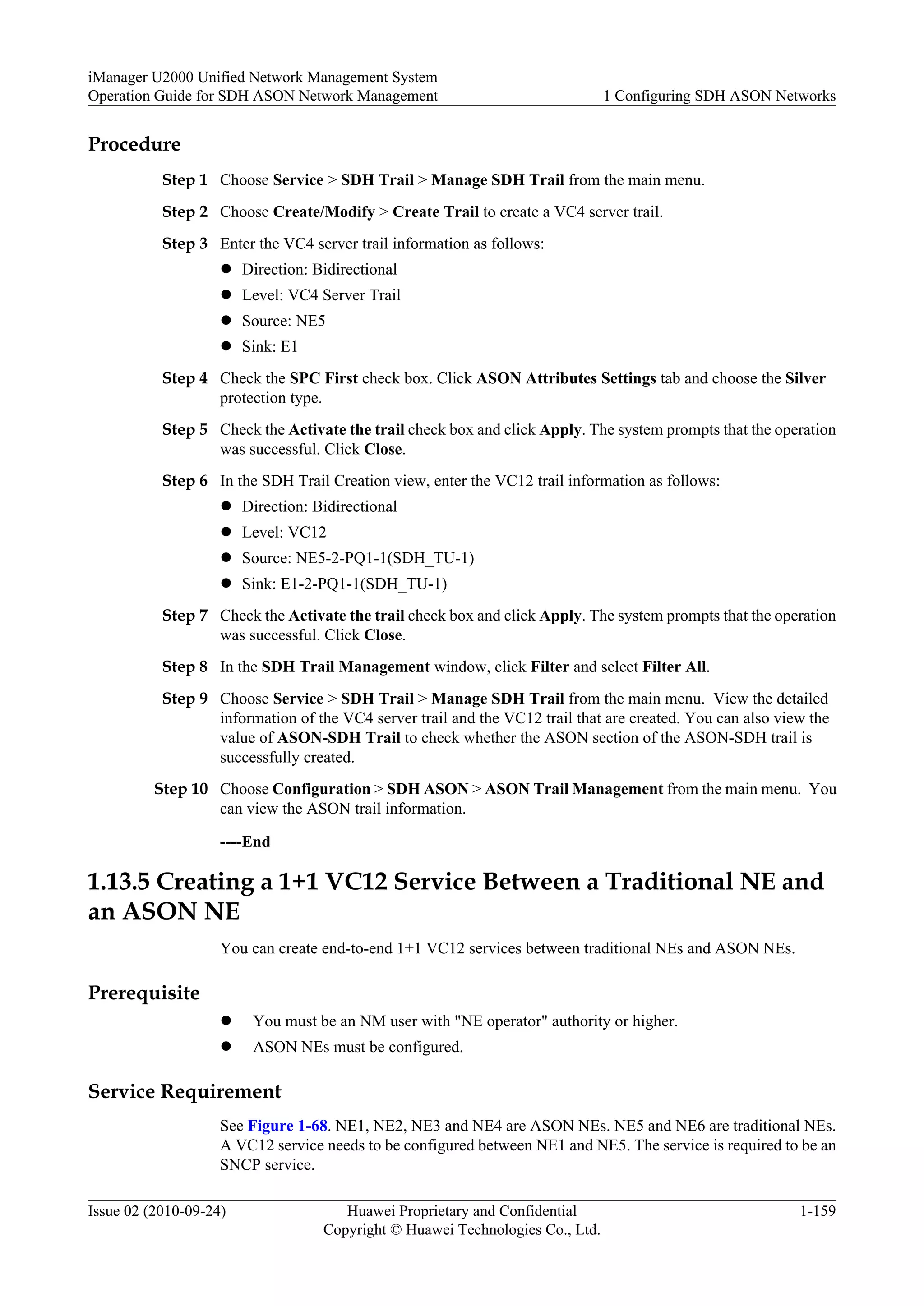 Procedure
Step 1 Choose Service > SDH Trail > Manage SDH Trail from the main menu.
Step 2 Choose Create/Modify > Create Trail to create a VC4 server trail.
Step 3 Enter the VC4 server trail information as follows:
l Direction: Bidirectional
l Level: VC4 Server Trail
l Source: NE5
l Sink: E1
Step 4 Check the SPC First check box. Click ASON Attributes Settings tab and choose the Silver
protection type.
Step 5 Check the Activate the trail check box and click Apply. The system prompts that the operation
was successful. Click Close.
Step 6 In the SDH Trail Creation view, enter the VC12 trail information as follows:
l Direction: Bidirectional
l Level: VC12
l Source: NE5-2-PQ1-1(SDH_TU-1)
l Sink: E1-2-PQ1-1(SDH_TU-1)
Step 7 Check the Activate the trail check box and click Apply. The system prompts that the operation
was successful. Click Close.
Step 8 In the SDH Trail Management window, click Filter and select Filter All.
Step 9 Choose Service > SDH Trail > Manage SDH Trail from the main menu. View the detailed
information of the VC4 server trail and the VC12 trail that are created. You can also view the
value of ASON-SDH Trail to check whether the ASON section of the ASON-SDH trail is
successfully created.
Step 10 Choose Configuration > SDH ASON > ASON Trail Management from the main menu. You
can view the ASON trail information.
----End
1.13.5 Creating a 1+1 VC12 Service Between a Traditional NE and
an ASON NE
You can create end-to-end 1+1 VC12 services between traditional NEs and ASON NEs.
Prerequisite
l You must be an NM user with "NE operator" authority or higher.
l ASON NEs must be configured.
Service Requirement
See Figure 1-68. NE1, NE2, NE3 and NE4 are ASON NEs. NE5 and NE6 are traditional NEs.
A VC12 service needs to be configured between NE1 and NE5. The service is required to be an
SNCP service.
iManager U2000 Unified Network Management System
Operation Guide for SDH ASON Network Management 1 Configuring SDH ASON Networks
Issue 02 (2010-09-24) Huawei Proprietary and Confidential
Copyright © Huawei Technologies Co., Ltd.
1-159
 