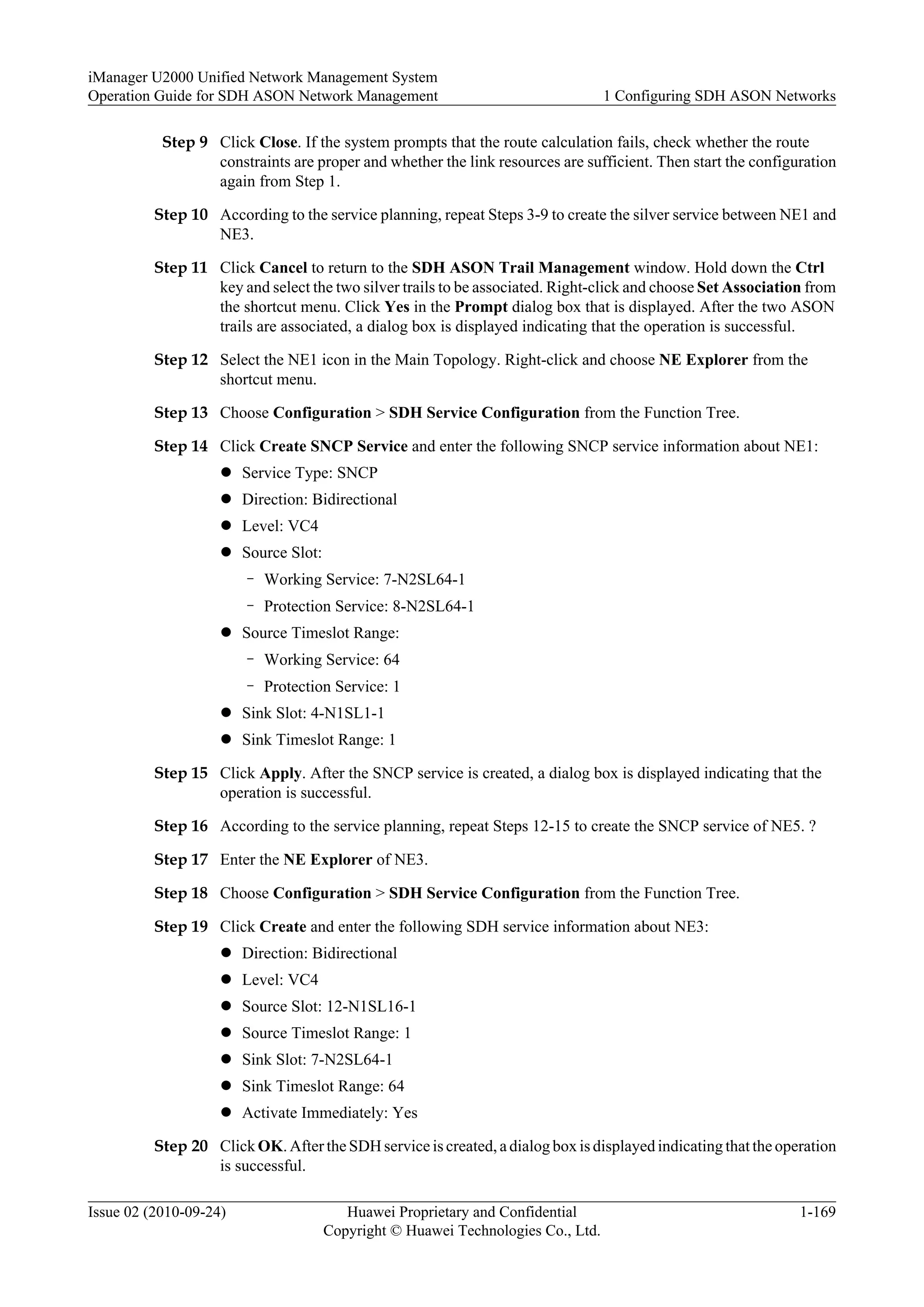 Step 9 Click Close. If the system prompts that the route calculation fails, check whether the route
constraints are proper and whether the link resources are sufficient. Then start the configuration
again from Step 1.
Step 10 According to the service planning, repeat Steps 3-9 to create the silver service between NE1 and
NE3.
Step 11 Click Cancel to return to the SDH ASON Trail Management window. Hold down the Ctrl
key and select the two silver trails to be associated. Right-click and choose Set Association from
the shortcut menu. Click Yes in the Prompt dialog box that is displayed. After the two ASON
trails are associated, a dialog box is displayed indicating that the operation is successful.
Step 12 Select the NE1 icon in the Main Topology. Right-click and choose NE Explorer from the
shortcut menu.
Step 13 Choose Configuration > SDH Service Configuration from the Function Tree.
Step 14 Click Create SNCP Service and enter the following SNCP service information about NE1:
l Service Type: SNCP
l Direction: Bidirectional
l Level: VC4
l Source Slot:
– Working Service: 7-N2SL64-1
– Protection Service: 8-N2SL64-1
l Source Timeslot Range:
– Working Service: 64
– Protection Service: 1
l Sink Slot: 4-N1SL1-1
l Sink Timeslot Range: 1
Step 15 Click Apply. After the SNCP service is created, a dialog box is displayed indicating that the
operation is successful.
Step 16 According to the service planning, repeat Steps 12-15 to create the SNCP service of NE5. ?
Step 17 Enter the NE Explorer of NE3.
Step 18 Choose Configuration > SDH Service Configuration from the Function Tree.
Step 19 Click Create and enter the following SDH service information about NE3:
l Direction: Bidirectional
l Level: VC4
l Source Slot: 12-N1SL16-1
l Source Timeslot Range: 1
l Sink Slot: 7-N2SL64-1
l Sink Timeslot Range: 64
l Activate Immediately: Yes
Step 20 Click OK. After the SDH service is created, a dialog box is displayed indicating that the operation
is successful.
iManager U2000 Unified Network Management System
Operation Guide for SDH ASON Network Management 1 Configuring SDH ASON Networks
Issue 02 (2010-09-24) Huawei Proprietary and Confidential
Copyright © Huawei Technologies Co., Ltd.
1-169
 
