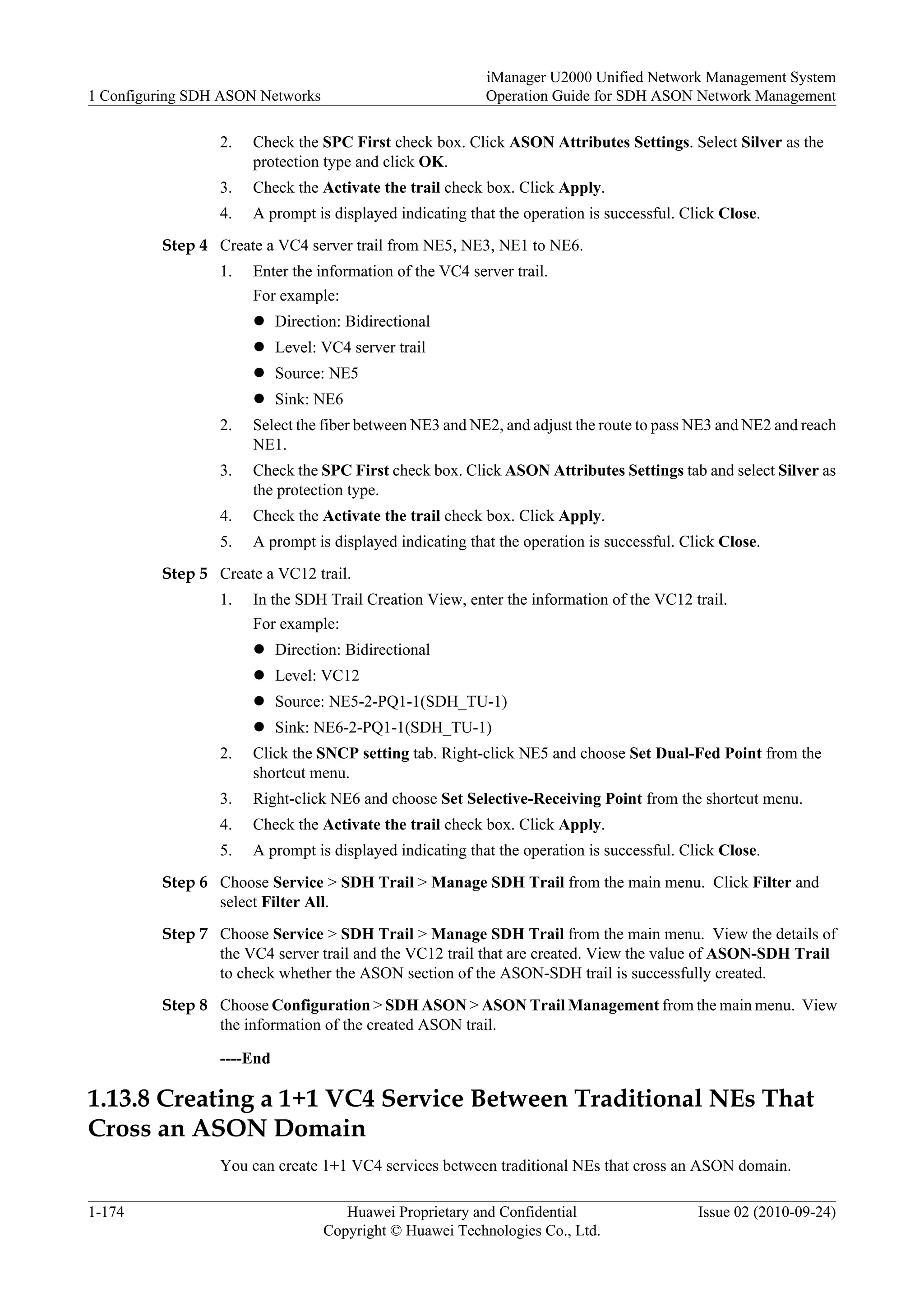 2. Check the SPC First check box. Click ASON Attributes Settings. Select Silver as the
protection type and click OK.
3. Check the Activate the trail check box. Click Apply.
4. A prompt is displayed indicating that the operation is successful. Click Close.
Step 4 Create a VC4 server trail from NE5, NE3, NE1 to NE6.
1. Enter the information of the VC4 server trail.
For example:
l Direction: Bidirectional
l Level: VC4 server trail
l Source: NE5
l Sink: NE6
2. Select the fiber between NE3 and NE2, and adjust the route to pass NE3 and NE2 and reach
NE1.
3. Check the SPC First check box. Click ASON Attributes Settings tab and select Silver as
the protection type.
4. Check the Activate the trail check box. Click Apply.
5. A prompt is displayed indicating that the operation is successful. Click Close.
Step 5 Create a VC12 trail.
1. In the SDH Trail Creation View, enter the information of the VC12 trail.
For example:
l Direction: Bidirectional
l Level: VC12
l Source: NE5-2-PQ1-1(SDH_TU-1)
l Sink: NE6-2-PQ1-1(SDH_TU-1)
2. Click the SNCP setting tab. Right-click NE5 and choose Set Dual-Fed Point from the
shortcut menu.
3. Right-click NE6 and choose Set Selective-Receiving Point from the shortcut menu.
4. Check the Activate the trail check box. Click Apply.
5. A prompt is displayed indicating that the operation is successful. Click Close.
Step 6 Choose Service > SDH Trail > Manage SDH Trail from the main menu. Click Filter and
select Filter All.
Step 7 Choose Service > SDH Trail > Manage SDH Trail from the main menu. View the details of
the VC4 server trail and the VC12 trail that are created. View the value of ASON-SDH Trail
to check whether the ASON section of the ASON-SDH trail is successfully created.
Step 8 Choose Configuration > SDH ASON > ASON Trail Management from the main menu. View
the information of the created ASON trail.
----End
1.13.8 Creating a 1+1 VC4 Service Between Traditional NEs That
Cross an ASON Domain
You can create 1+1 VC4 services between traditional NEs that cross an ASON domain.
1 Configuring SDH ASON Networks
iManager U2000 Unified Network Management System
Operation Guide for SDH ASON Network Management
1-174 Huawei Proprietary and Confidential
Copyright © Huawei Technologies Co., Ltd.
Issue 02 (2010-09-24)
 