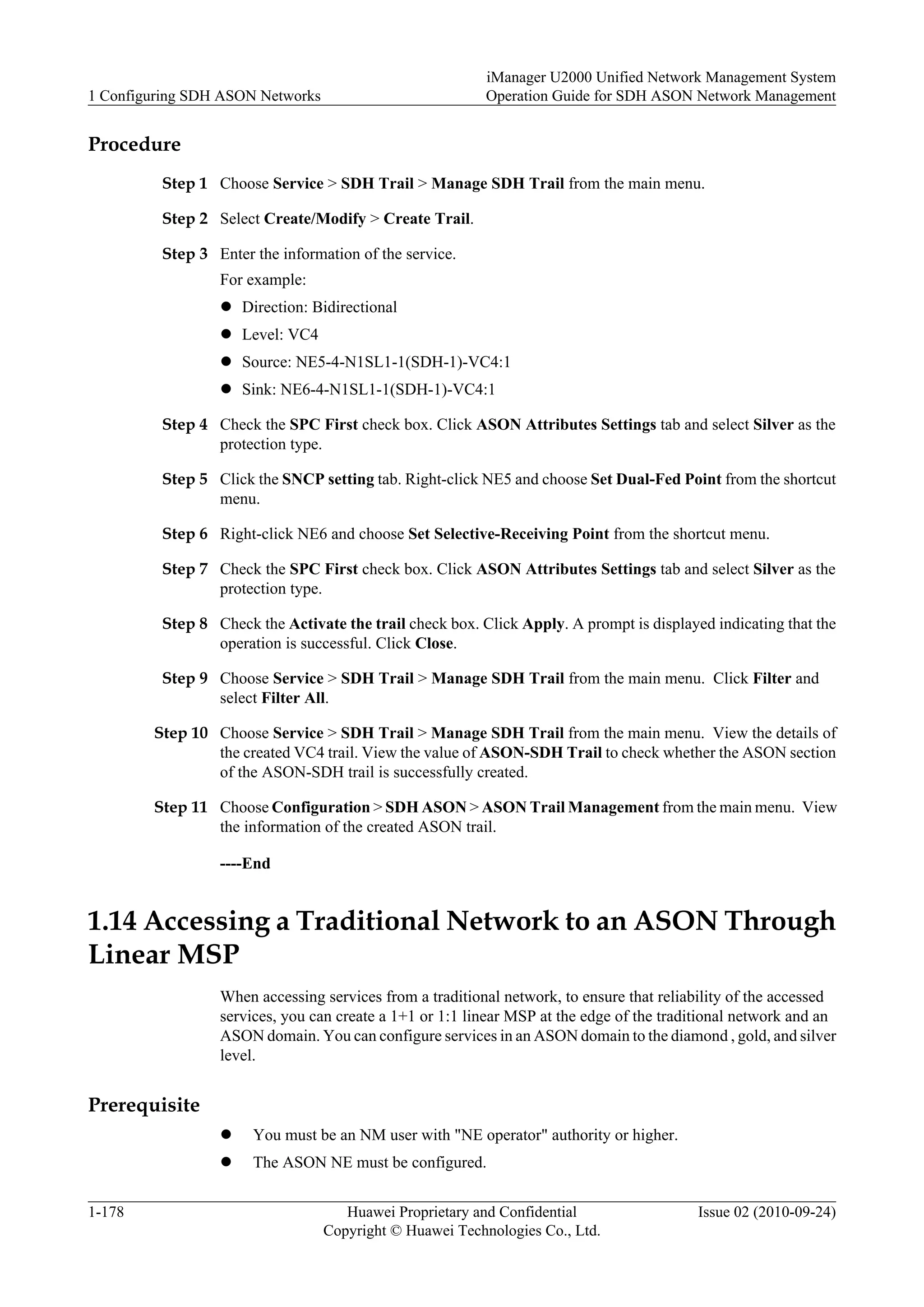 Procedure
Step 1 Choose Service > SDH Trail > Manage SDH Trail from the main menu.
Step 2 Select Create/Modify > Create Trail.
Step 3 Enter the information of the service.
For example:
l Direction: Bidirectional
l Level: VC4
l Source: NE5-4-N1SL1-1(SDH-1)-VC4:1
l Sink: NE6-4-N1SL1-1(SDH-1)-VC4:1
Step 4 Check the SPC First check box. Click ASON Attributes Settings tab and select Silver as the
protection type.
Step 5 Click the SNCP setting tab. Right-click NE5 and choose Set Dual-Fed Point from the shortcut
menu.
Step 6 Right-click NE6 and choose Set Selective-Receiving Point from the shortcut menu.
Step 7 Check the SPC First check box. Click ASON Attributes Settings tab and select Silver as the
protection type.
Step 8 Check the Activate the trail check box. Click Apply. A prompt is displayed indicating that the
operation is successful. Click Close.
Step 9 Choose Service > SDH Trail > Manage SDH Trail from the main menu. Click Filter and
select Filter All.
Step 10 Choose Service > SDH Trail > Manage SDH Trail from the main menu. View the details of
the created VC4 trail. View the value of ASON-SDH Trail to check whether the ASON section
of the ASON-SDH trail is successfully created.
Step 11 Choose Configuration > SDH ASON > ASON Trail Management from the main menu. View
the information of the created ASON trail.
----End
1.14 Accessing a Traditional Network to an ASON Through
Linear MSP
When accessing services from a traditional network, to ensure that reliability of the accessed
services, you can create a 1+1 or 1:1 linear MSP at the edge of the traditional network and an
ASON domain. You can configure services in an ASON domain to the diamond , gold, and silver
level.
Prerequisite
l You must be an NM user with "NE operator" authority or higher.
l The ASON NE must be configured.
1 Configuring SDH ASON Networks
iManager U2000 Unified Network Management System
Operation Guide for SDH ASON Network Management
1-178 Huawei Proprietary and Confidential
Copyright © Huawei Technologies Co., Ltd.
Issue 02 (2010-09-24)
 