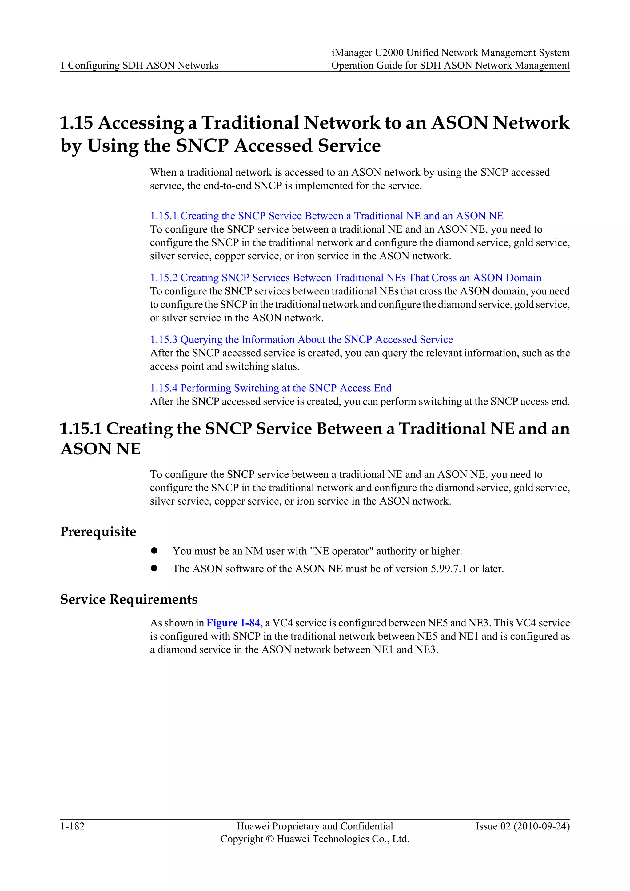 1.15 Accessing a Traditional Network to an ASON Network
by Using the SNCP Accessed Service
When a traditional network is accessed to an ASON network by using the SNCP accessed
service, the end-to-end SNCP is implemented for the service.
1.15.1 Creating the SNCP Service Between a Traditional NE and an ASON NE
To configure the SNCP service between a traditional NE and an ASON NE, you need to
configure the SNCP in the traditional network and configure the diamond service, gold service,
silver service, copper service, or iron service in the ASON network.
1.15.2 Creating SNCP Services Between Traditional NEs That Cross an ASON Domain
To configure the SNCP services between traditional NEs that cross the ASON domain, you need
to configure the SNCP in the traditional network and configure the diamond service, gold service,
or silver service in the ASON network.
1.15.3 Querying the Information About the SNCP Accessed Service
After the SNCP accessed service is created, you can query the relevant information, such as the
access point and switching status.
1.15.4 Performing Switching at the SNCP Access End
After the SNCP accessed service is created, you can perform switching at the SNCP access end.
1.15.1 Creating the SNCP Service Between a Traditional NE and an
ASON NE
To configure the SNCP service between a traditional NE and an ASON NE, you need to
configure the SNCP in the traditional network and configure the diamond service, gold service,
silver service, copper service, or iron service in the ASON network.
Prerequisite
l You must be an NM user with "NE operator" authority or higher.
l The ASON software of the ASON NE must be of version 5.99.7.1 or later.
Service Requirements
As shown in Figure 1-84, a VC4 service is configured between NE5 and NE3. This VC4 service
is configured with SNCP in the traditional network between NE5 and NE1 and is configured as
a diamond service in the ASON network between NE1 and NE3.
1 Configuring SDH ASON Networks
iManager U2000 Unified Network Management System
Operation Guide for SDH ASON Network Management
1-182 Huawei Proprietary and Confidential
Copyright © Huawei Technologies Co., Ltd.
Issue 02 (2010-09-24)
 