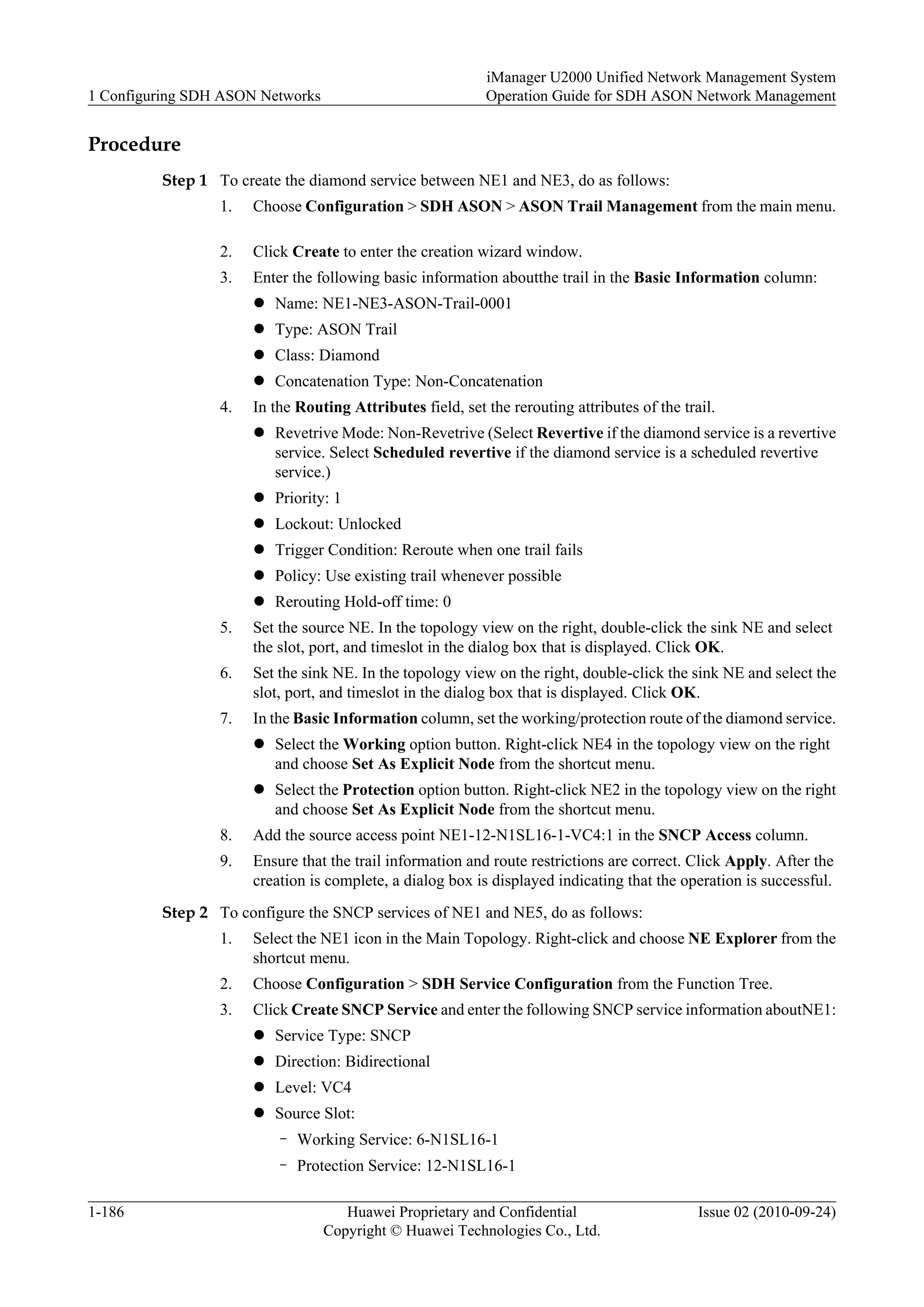 Procedure
Step 1 To create the diamond service between NE1 and NE3, do as follows:
1. Choose Configuration > SDH ASON > ASON Trail Management from the main menu.
2. Click Create to enter the creation wizard window.
3. Enter the following basic information aboutthe trail in the Basic Information column:
l Name: NE1-NE3-ASON-Trail-0001
l Type: ASON Trail
l Class: Diamond
l Concatenation Type: Non-Concatenation
4. In the Routing Attributes field, set the rerouting attributes of the trail.
l Revetrive Mode: Non-Revetrive (Select Revertive if the diamond service is a revertive
service. Select Scheduled revertive if the diamond service is a scheduled revertive
service.)
l Priority: 1
l Lockout: Unlocked
l Trigger Condition: Reroute when one trail fails
l Policy: Use existing trail whenever possible
l Rerouting Hold-off time: 0
5. Set the source NE. In the topology view on the right, double-click the sink NE and select
the slot, port, and timeslot in the dialog box that is displayed. Click OK.
6. Set the sink NE. In the topology view on the right, double-click the sink NE and select the
slot, port, and timeslot in the dialog box that is displayed. Click OK.
7. In the Basic Information column, set the working/protection route of the diamond service.
l Select the Working option button. Right-click NE4 in the topology view on the right
and choose Set As Explicit Node from the shortcut menu.
l Select the Protection option button. Right-click NE2 in the topology view on the right
and choose Set As Explicit Node from the shortcut menu.
8. Add the source access point NE1-12-N1SL16-1-VC4:1 in the SNCP Access column.
9. Ensure that the trail information and route restrictions are correct. Click Apply. After the
creation is complete, a dialog box is displayed indicating that the operation is successful.
Step 2 To configure the SNCP services of NE1 and NE5, do as follows:
1. Select the NE1 icon in the Main Topology. Right-click and choose NE Explorer from the
shortcut menu.
2. Choose Configuration > SDH Service Configuration from the Function Tree.
3. Click Create SNCP Service and enter the following SNCP service information aboutNE1:
l Service Type: SNCP
l Direction: Bidirectional
l Level: VC4
l Source Slot:
– Working Service: 6-N1SL16-1
– Protection Service: 12-N1SL16-1
1 Configuring SDH ASON Networks
iManager U2000 Unified Network Management System
Operation Guide for SDH ASON Network Management
1-186 Huawei Proprietary and Confidential
Copyright © Huawei Technologies Co., Ltd.
Issue 02 (2010-09-24)
 