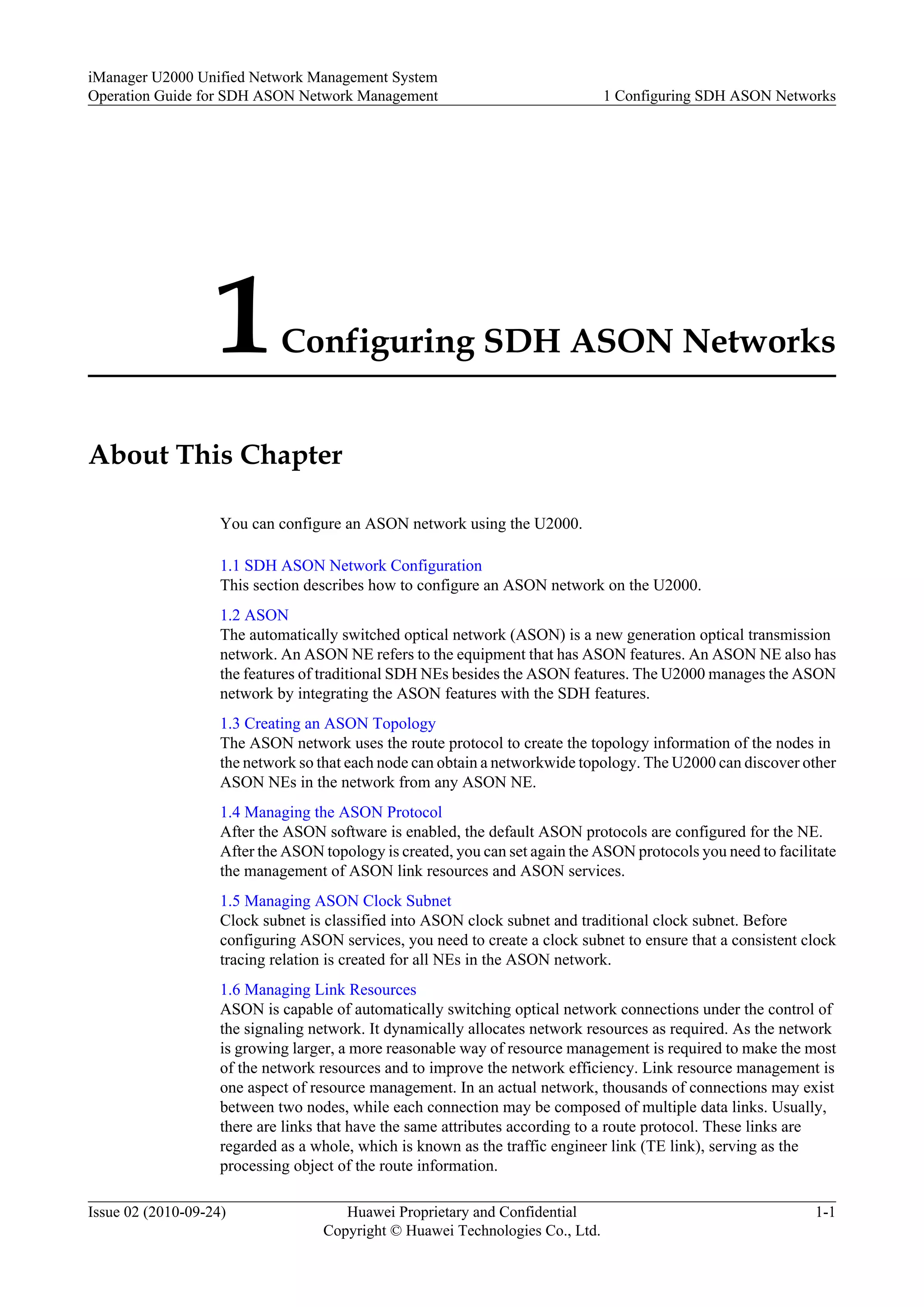 1Configuring SDH ASON Networks
About This Chapter
You can configure an ASON network using the U2000.
1.1 SDH ASON Network Configuration
This section describes how to configure an ASON network on the U2000.
1.2 ASON
The automatically switched optical network (ASON) is a new generation optical transmission
network. An ASON NE refers to the equipment that has ASON features. An ASON NE also has
the features of traditional SDH NEs besides the ASON features. The U2000 manages the ASON
network by integrating the ASON features with the SDH features.
1.3 Creating an ASON Topology
The ASON network uses the route protocol to create the topology information of the nodes in
the network so that each node can obtain a networkwide topology. The U2000 can discover other
ASON NEs in the network from any ASON NE.
1.4 Managing the ASON Protocol
After the ASON software is enabled, the default ASON protocols are configured for the NE.
After the ASON topology is created, you can set again the ASON protocols you need to facilitate
the management of ASON link resources and ASON services.
1.5 Managing ASON Clock Subnet
Clock subnet is classified into ASON clock subnet and traditional clock subnet. Before
configuring ASON services, you need to create a clock subnet to ensure that a consistent clock
tracing relation is created for all NEs in the ASON network.
1.6 Managing Link Resources
ASON is capable of automatically switching optical network connections under the control of
the signaling network. It dynamically allocates network resources as required. As the network
is growing larger, a more reasonable way of resource management is required to make the most
of the network resources and to improve the network efficiency. Link resource management is
one aspect of resource management. In an actual network, thousands of connections may exist
between two nodes, while each connection may be composed of multiple data links. Usually,
there are links that have the same attributes according to a route protocol. These links are
regarded as a whole, which is known as the traffic engineer link (TE link), serving as the
processing object of the route information.
iManager U2000 Unified Network Management System
Operation Guide for SDH ASON Network Management 1 Configuring SDH ASON Networks
Issue 02 (2010-09-24) Huawei Proprietary and Confidential
Copyright © Huawei Technologies Co., Ltd.
1-1
 