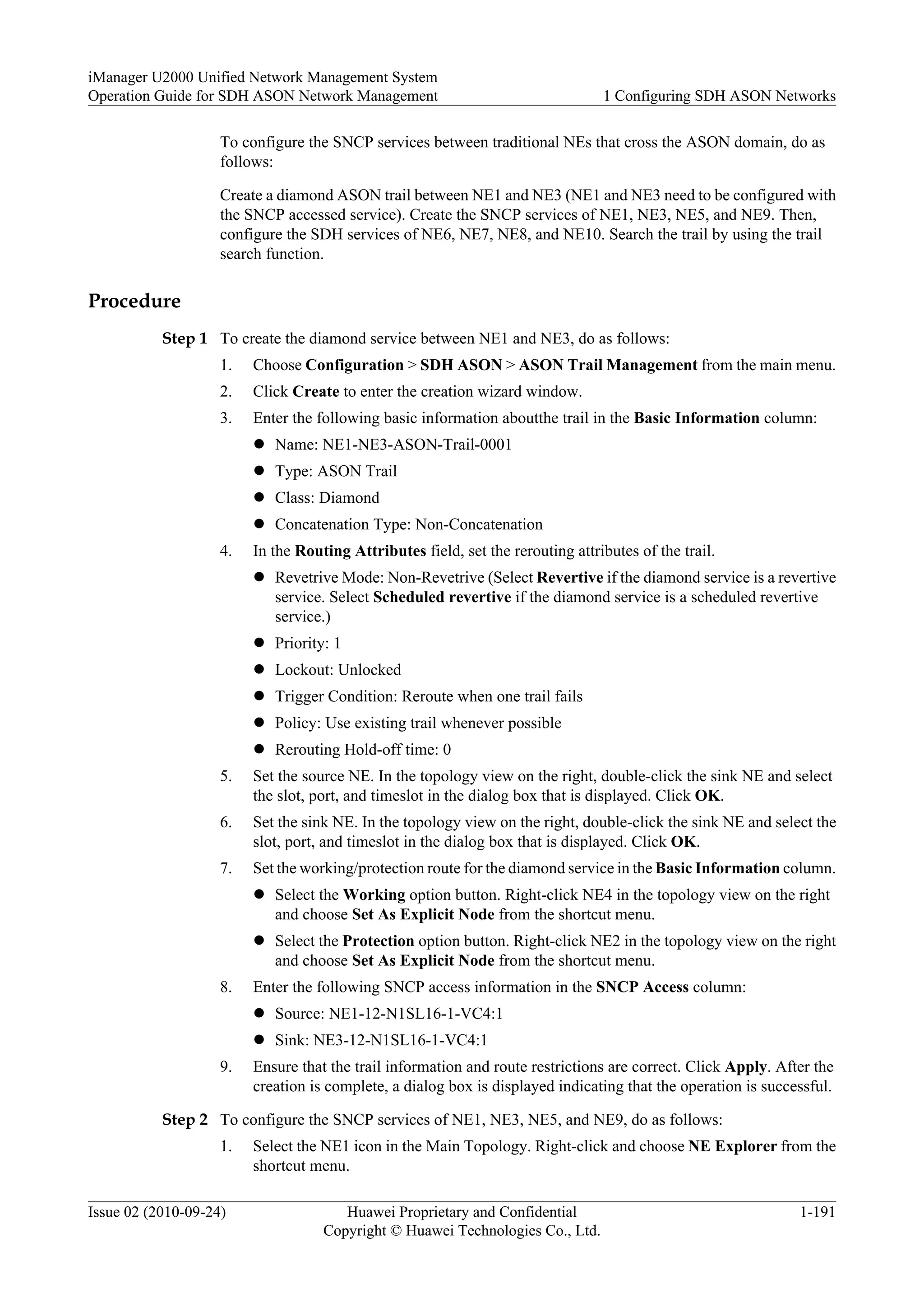 To configure the SNCP services between traditional NEs that cross the ASON domain, do as
follows:
Create a diamond ASON trail between NE1 and NE3 (NE1 and NE3 need to be configured with
the SNCP accessed service). Create the SNCP services of NE1, NE3, NE5, and NE9. Then,
configure the SDH services of NE6, NE7, NE8, and NE10. Search the trail by using the trail
search function.
Procedure
Step 1 To create the diamond service between NE1 and NE3, do as follows:
1. Choose Configuration > SDH ASON > ASON Trail Management from the main menu.
2. Click Create to enter the creation wizard window.
3. Enter the following basic information aboutthe trail in the Basic Information column:
l Name: NE1-NE3-ASON-Trail-0001
l Type: ASON Trail
l Class: Diamond
l Concatenation Type: Non-Concatenation
4. In the Routing Attributes field, set the rerouting attributes of the trail.
l Revetrive Mode: Non-Revetrive (Select Revertive if the diamond service is a revertive
service. Select Scheduled revertive if the diamond service is a scheduled revertive
service.)
l Priority: 1
l Lockout: Unlocked
l Trigger Condition: Reroute when one trail fails
l Policy: Use existing trail whenever possible
l Rerouting Hold-off time: 0
5. Set the source NE. In the topology view on the right, double-click the sink NE and select
the slot, port, and timeslot in the dialog box that is displayed. Click OK.
6. Set the sink NE. In the topology view on the right, double-click the sink NE and select the
slot, port, and timeslot in the dialog box that is displayed. Click OK.
7. Set the working/protection route for the diamond service in the Basic Information column.
l Select the Working option button. Right-click NE4 in the topology view on the right
and choose Set As Explicit Node from the shortcut menu.
l Select the Protection option button. Right-click NE2 in the topology view on the right
and choose Set As Explicit Node from the shortcut menu.
8. Enter the following SNCP access information in the SNCP Access column:
l Source: NE1-12-N1SL16-1-VC4:1
l Sink: NE3-12-N1SL16-1-VC4:1
9. Ensure that the trail information and route restrictions are correct. Click Apply. After the
creation is complete, a dialog box is displayed indicating that the operation is successful.
Step 2 To configure the SNCP services of NE1, NE3, NE5, and NE9, do as follows:
1. Select the NE1 icon in the Main Topology. Right-click and choose NE Explorer from the
shortcut menu.
iManager U2000 Unified Network Management System
Operation Guide for SDH ASON Network Management 1 Configuring SDH ASON Networks
Issue 02 (2010-09-24) Huawei Proprietary and Confidential
Copyright © Huawei Technologies Co., Ltd.
1-191
 