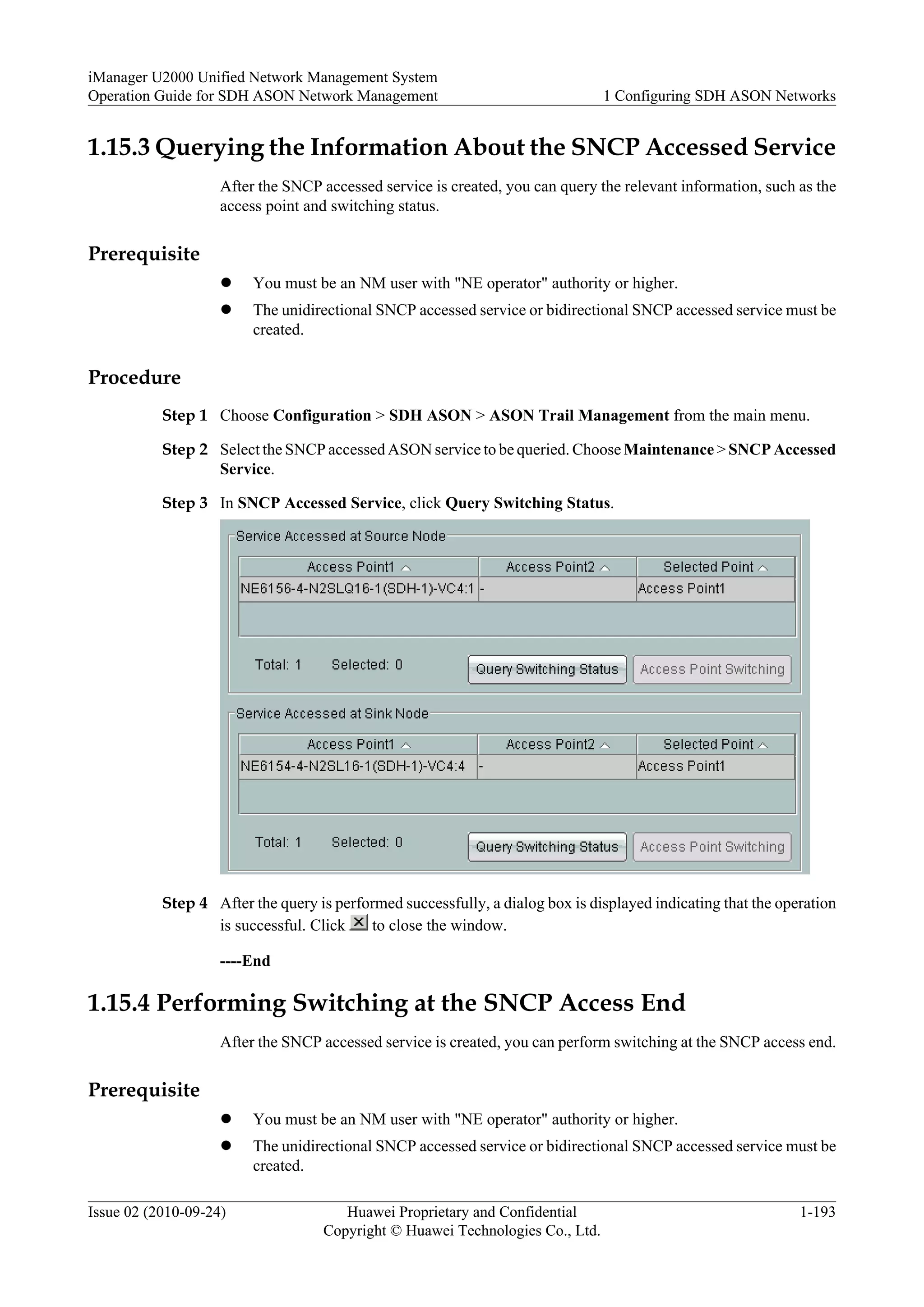 1.15.3 Querying the Information About the SNCP Accessed Service
After the SNCP accessed service is created, you can query the relevant information, such as the
access point and switching status.
Prerequisite
l You must be an NM user with "NE operator" authority or higher.
l The unidirectional SNCP accessed service or bidirectional SNCP accessed service must be
created.
Procedure
Step 1 Choose Configuration > SDH ASON > ASON Trail Management from the main menu.
Step 2 Select the SNCP accessed ASON service to be queried. ChooseMaintenance > SNCP Accessed
Service.
Step 3 In SNCP Accessed Service, click Query Switching Status.
Step 4 After the query is performed successfully, a dialog box is displayed indicating that the operation
is successful. Click to close the window.
----End
1.15.4 Performing Switching at the SNCP Access End
After the SNCP accessed service is created, you can perform switching at the SNCP access end.
Prerequisite
l You must be an NM user with "NE operator" authority or higher.
l The unidirectional SNCP accessed service or bidirectional SNCP accessed service must be
created.
iManager U2000 Unified Network Management System
Operation Guide for SDH ASON Network Management 1 Configuring SDH ASON Networks
Issue 02 (2010-09-24) Huawei Proprietary and Confidential
Copyright © Huawei Technologies Co., Ltd.
1-193
 
