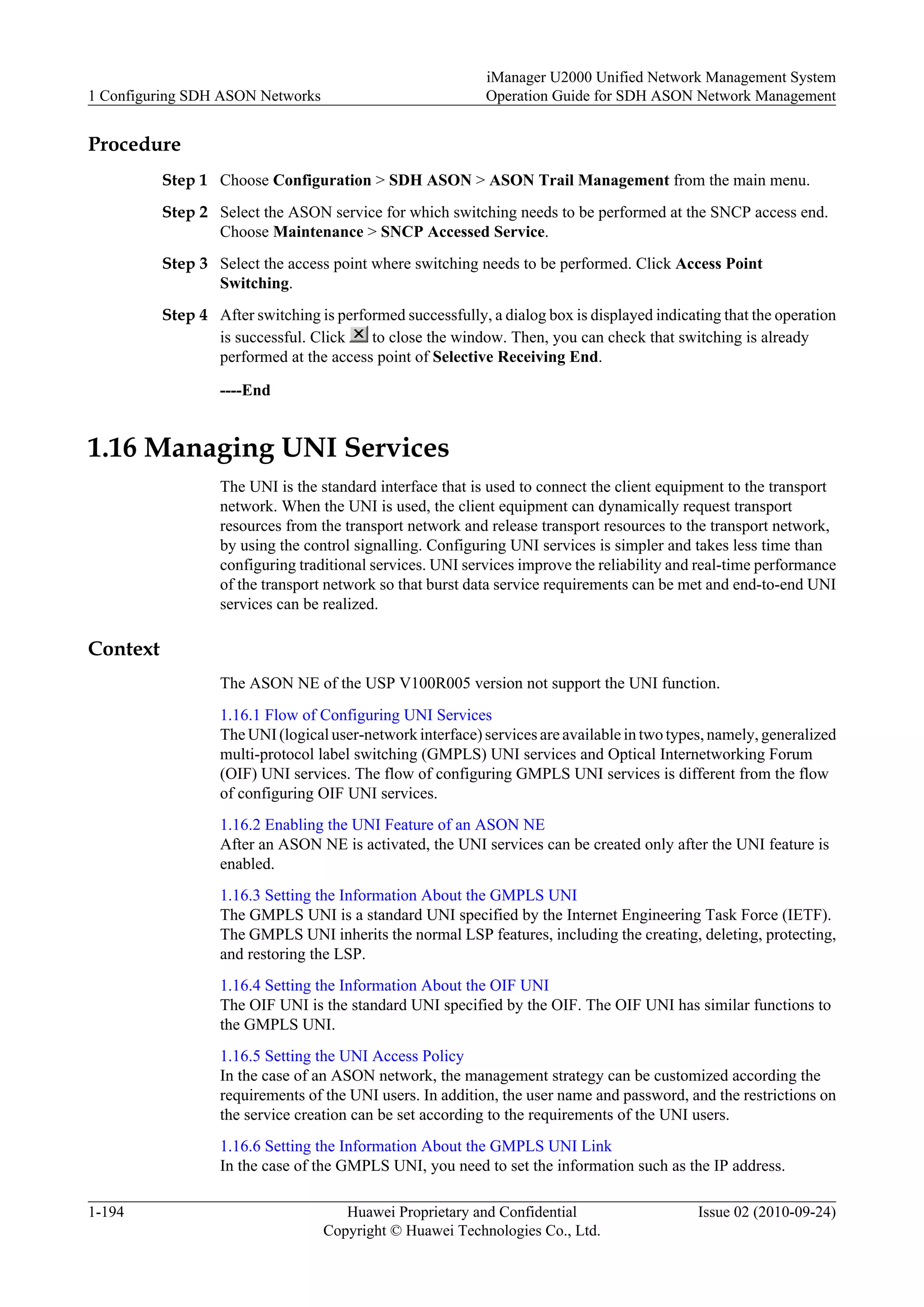 Procedure
Step 1 Choose Configuration > SDH ASON > ASON Trail Management from the main menu.
Step 2 Select the ASON service for which switching needs to be performed at the SNCP access end.
Choose Maintenance > SNCP Accessed Service.
Step 3 Select the access point where switching needs to be performed. Click Access Point
Switching.
Step 4 After switching is performed successfully, a dialog box is displayed indicating that the operation
is successful. Click to close the window. Then, you can check that switching is already
performed at the access point of Selective Receiving End.
----End
1.16 Managing UNI Services
The UNI is the standard interface that is used to connect the client equipment to the transport
network. When the UNI is used, the client equipment can dynamically request transport
resources from the transport network and release transport resources to the transport network,
by using the control signalling. Configuring UNI services is simpler and takes less time than
configuring traditional services. UNI services improve the reliability and real-time performance
of the transport network so that burst data service requirements can be met and end-to-end UNI
services can be realized.
Context
The ASON NE of the USP V100R005 version not support the UNI function.
1.16.1 Flow of Configuring UNI Services
The UNI (logical user-network interface) services are available in two types, namely, generalized
multi-protocol label switching (GMPLS) UNI services and Optical Internetworking Forum
(OIF) UNI services. The flow of configuring GMPLS UNI services is different from the flow
of configuring OIF UNI services.
1.16.2 Enabling the UNI Feature of an ASON NE
After an ASON NE is activated, the UNI services can be created only after the UNI feature is
enabled.
1.16.3 Setting the Information About the GMPLS UNI
The GMPLS UNI is a standard UNI specified by the Internet Engineering Task Force (IETF).
The GMPLS UNI inherits the normal LSP features, including the creating, deleting, protecting,
and restoring the LSP.
1.16.4 Setting the Information About the OIF UNI
The OIF UNI is the standard UNI specified by the OIF. The OIF UNI has similar functions to
the GMPLS UNI.
1.16.5 Setting the UNI Access Policy
In the case of an ASON network, the management strategy can be customized according the
requirements of the UNI users. In addition, the user name and password, and the restrictions on
the service creation can be set according to the requirements of the UNI users.
1.16.6 Setting the Information About the GMPLS UNI Link
In the case of the GMPLS UNI, you need to set the information such as the IP address.
1 Configuring SDH ASON Networks
iManager U2000 Unified Network Management System
Operation Guide for SDH ASON Network Management
1-194 Huawei Proprietary and Confidential
Copyright © Huawei Technologies Co., Ltd.
Issue 02 (2010-09-24)
 