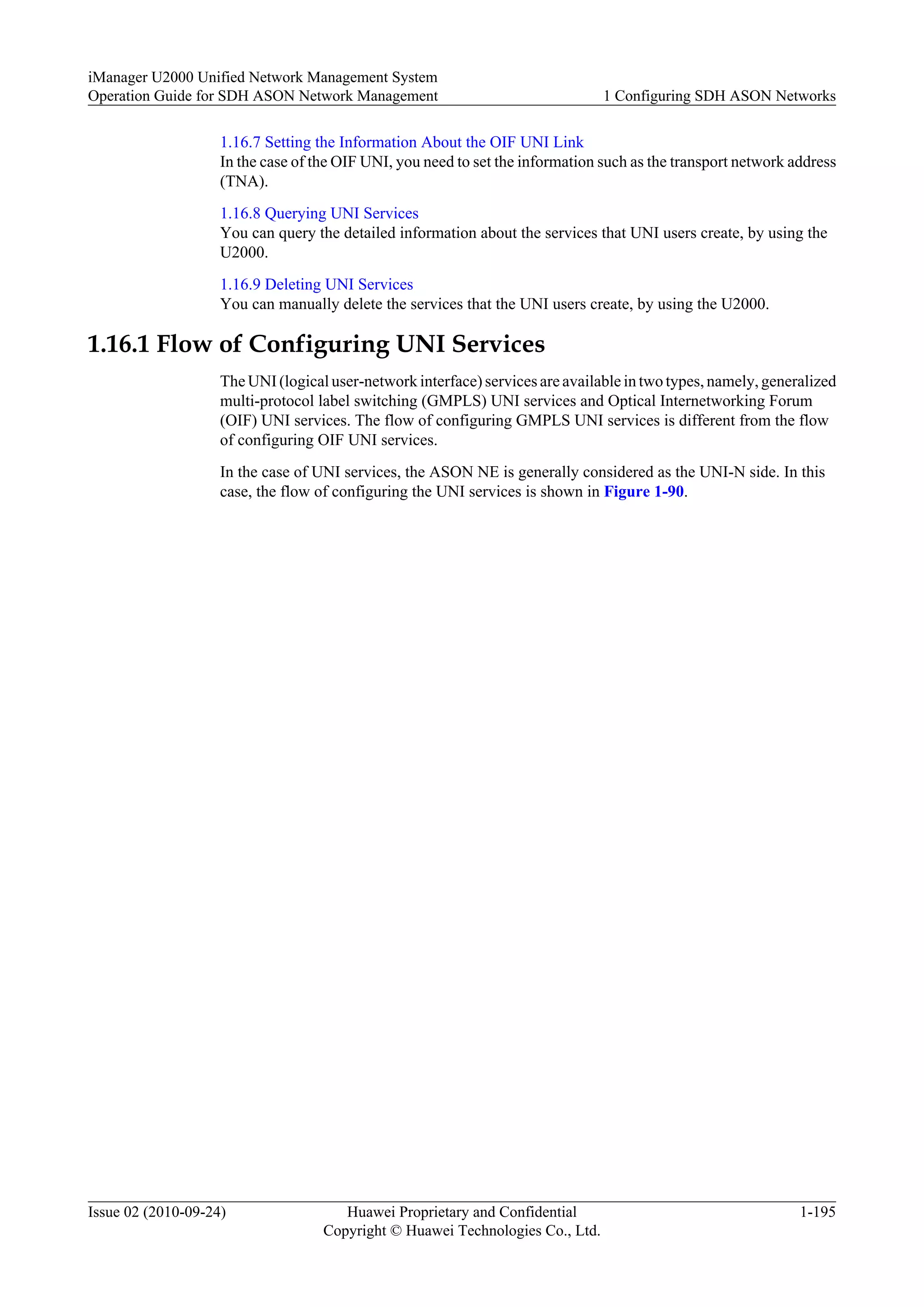 1.16.7 Setting the Information About the OIF UNI Link
In the case of the OIF UNI, you need to set the information such as the transport network address
(TNA).
1.16.8 Querying UNI Services
You can query the detailed information about the services that UNI users create, by using the
U2000.
1.16.9 Deleting UNI Services
You can manually delete the services that the UNI users create, by using the U2000.
1.16.1 Flow of Configuring UNI Services
The UNI (logical user-network interface) services are available in two types, namely, generalized
multi-protocol label switching (GMPLS) UNI services and Optical Internetworking Forum
(OIF) UNI services. The flow of configuring GMPLS UNI services is different from the flow
of configuring OIF UNI services.
In the case of UNI services, the ASON NE is generally considered as the UNI-N side. In this
case, the flow of configuring the UNI services is shown in Figure 1-90.
iManager U2000 Unified Network Management System
Operation Guide for SDH ASON Network Management 1 Configuring SDH ASON Networks
Issue 02 (2010-09-24) Huawei Proprietary and Confidential
Copyright © Huawei Technologies Co., Ltd.
1-195
 