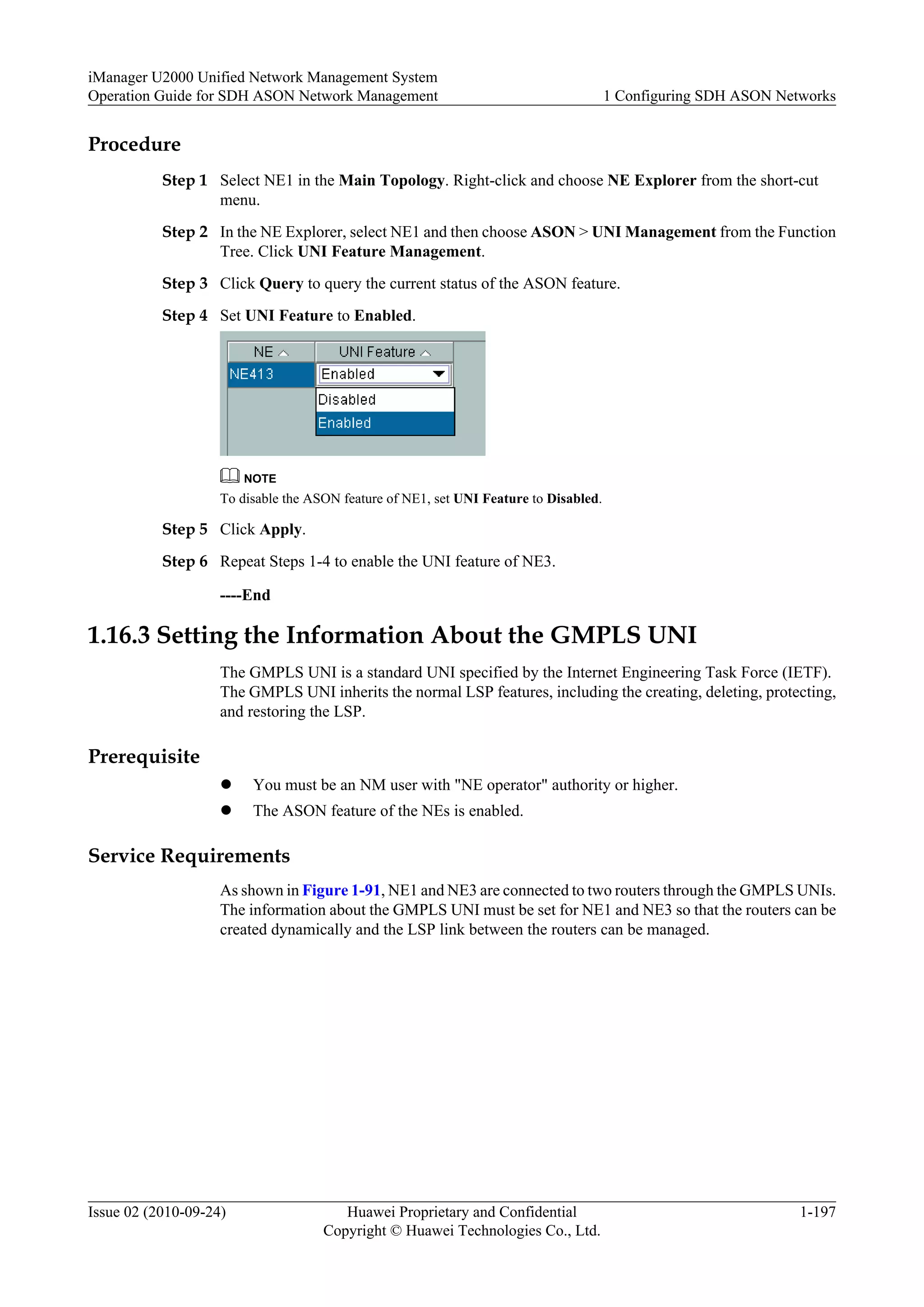 Procedure
Step 1 Select NE1 in the Main Topology. Right-click and choose NE Explorer from the short-cut
menu.
Step 2 In the NE Explorer, select NE1 and then choose ASON > UNI Management from the Function
Tree. Click UNI Feature Management.
Step 3 Click Query to query the current status of the ASON feature.
Step 4 Set UNI Feature to Enabled.
NOTE
To disable the ASON feature of NE1, set UNI Feature to Disabled.
Step 5 Click Apply.
Step 6 Repeat Steps 1-4 to enable the UNI feature of NE3.
----End
1.16.3 Setting the Information About the GMPLS UNI
The GMPLS UNI is a standard UNI specified by the Internet Engineering Task Force (IETF).
The GMPLS UNI inherits the normal LSP features, including the creating, deleting, protecting,
and restoring the LSP.
Prerequisite
l You must be an NM user with "NE operator" authority or higher.
l The ASON feature of the NEs is enabled.
Service Requirements
As shown in Figure 1-91, NE1 and NE3 are connected to two routers through the GMPLS UNIs.
The information about the GMPLS UNI must be set for NE1 and NE3 so that the routers can be
created dynamically and the LSP link between the routers can be managed.
iManager U2000 Unified Network Management System
Operation Guide for SDH ASON Network Management 1 Configuring SDH ASON Networks
Issue 02 (2010-09-24) Huawei Proprietary and Confidential
Copyright © Huawei Technologies Co., Ltd.
1-197
 