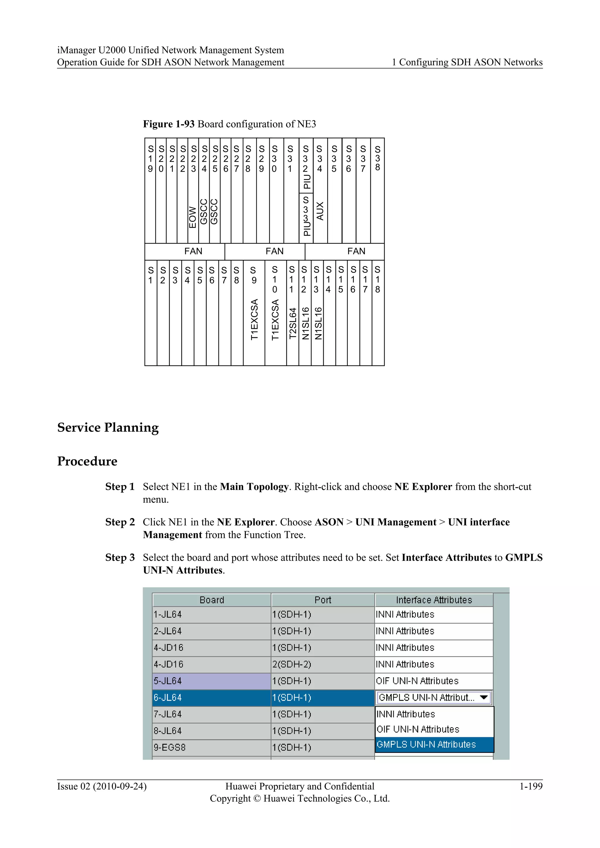 Figure 1-93 Board configuration of NE3
FAN FANFAN
S
1
S
2
S
3
S
4
S
5
S
6
S
7
S
8
S
9
S
1
0
S
1
1
S
1
2
S
1
3
S
1
4
S
1
5
S
1
6
S
1
7
S
1
8
S
2
7
S
1
9
S
2
0
S
2
1
S
2
2
S
2
3
S
2
4
S
2
5
S
2
6
S
3
7
S
2
9
S
3
0
S
3
1
S
3
2
S
3
3
S
3
4
S
3
6
S
3
5
S
2
8
AUX
T1EXCSA
T2SL64
EOW
GSCC
GSCC
PIUPIU
S
3
8
T1EXCSA
N1SL16
N1SL16
Service Planning
Procedure
Step 1 Select NE1 in the Main Topology. Right-click and choose NE Explorer from the short-cut
menu.
Step 2 Click NE1 in the NE Explorer. Choose ASON > UNI Management > UNI interface
Management from the Function Tree.
Step 3 Select the board and port whose attributes need to be set. Set Interface Attributes to GMPLS
UNI-N Attributes.
iManager U2000 Unified Network Management System
Operation Guide for SDH ASON Network Management 1 Configuring SDH ASON Networks
Issue 02 (2010-09-24) Huawei Proprietary and Confidential
Copyright © Huawei Technologies Co., Ltd.
1-199
 