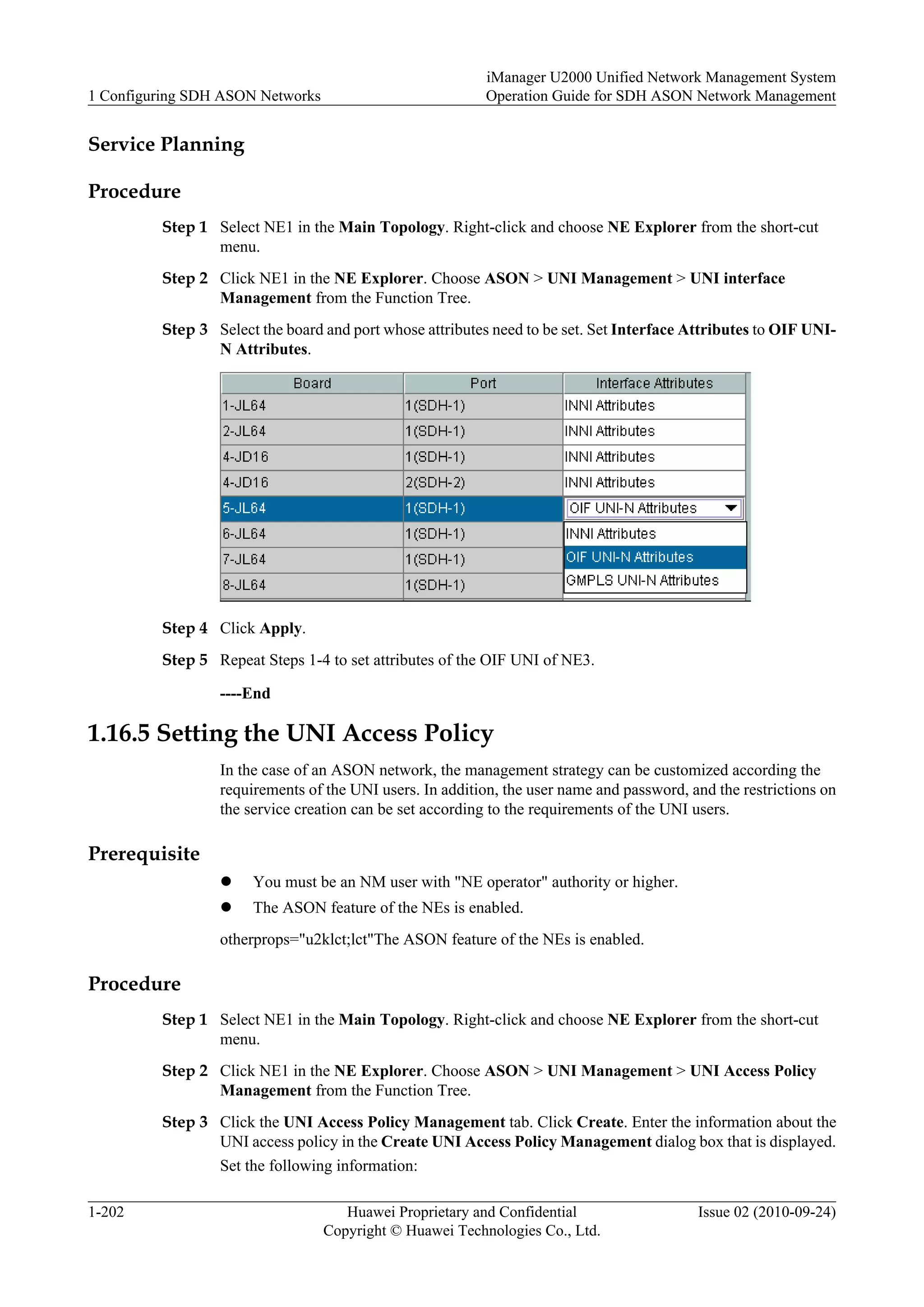 Service Planning
Procedure
Step 1 Select NE1 in the Main Topology. Right-click and choose NE Explorer from the short-cut
menu.
Step 2 Click NE1 in the NE Explorer. Choose ASON > UNI Management > UNI interface
Management from the Function Tree.
Step 3 Select the board and port whose attributes need to be set. Set Interface Attributes to OIF UNI-
N Attributes.
Step 4 Click Apply.
Step 5 Repeat Steps 1-4 to set attributes of the OIF UNI of NE3.
----End
1.16.5 Setting the UNI Access Policy
In the case of an ASON network, the management strategy can be customized according the
requirements of the UNI users. In addition, the user name and password, and the restrictions on
the service creation can be set according to the requirements of the UNI users.
Prerequisite
l You must be an NM user with "NE operator" authority or higher.
l The ASON feature of the NEs is enabled.
otherprops="u2klct;lct"The ASON feature of the NEs is enabled.
Procedure
Step 1 Select NE1 in the Main Topology. Right-click and choose NE Explorer from the short-cut
menu.
Step 2 Click NE1 in the NE Explorer. Choose ASON > UNI Management > UNI Access Policy
Management from the Function Tree.
Step 3 Click the UNI Access Policy Management tab. Click Create. Enter the information about the
UNI access policy in the Create UNI Access Policy Management dialog box that is displayed.
Set the following information:
1 Configuring SDH ASON Networks
iManager U2000 Unified Network Management System
Operation Guide for SDH ASON Network Management
1-202 Huawei Proprietary and Confidential
Copyright © Huawei Technologies Co., Ltd.
Issue 02 (2010-09-24)
 