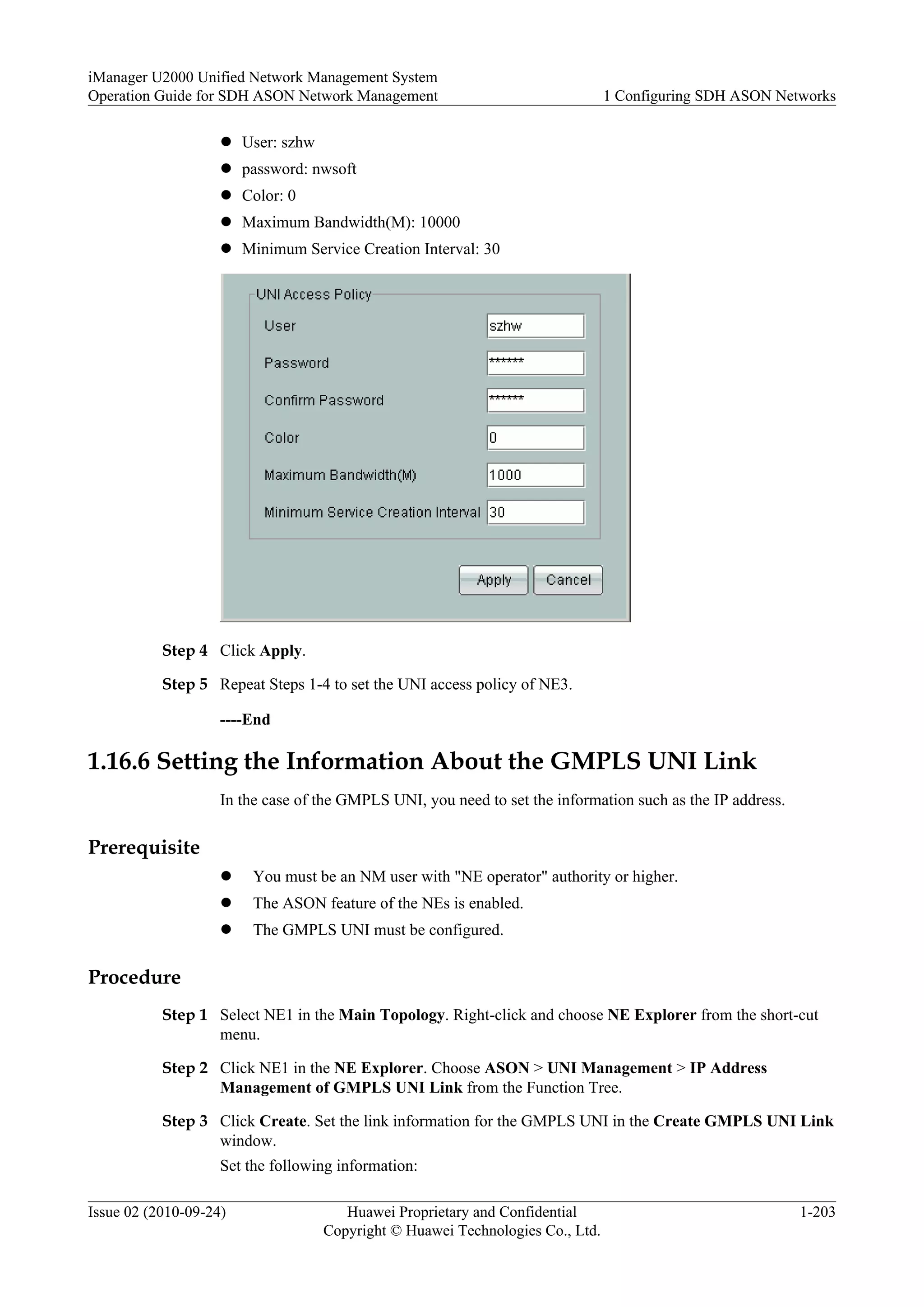 l User: szhw
l password: nwsoft
l Color: 0
l Maximum Bandwidth(M): 10000
l Minimum Service Creation Interval: 30
Step 4 Click Apply.
Step 5 Repeat Steps 1-4 to set the UNI access policy of NE3.
----End
1.16.6 Setting the Information About the GMPLS UNI Link
In the case of the GMPLS UNI, you need to set the information such as the IP address.
Prerequisite
l You must be an NM user with "NE operator" authority or higher.
l The ASON feature of the NEs is enabled.
l The GMPLS UNI must be configured.
Procedure
Step 1 Select NE1 in the Main Topology. Right-click and choose NE Explorer from the short-cut
menu.
Step 2 Click NE1 in the NE Explorer. Choose ASON > UNI Management > IP Address
Management of GMPLS UNI Link from the Function Tree.
Step 3 Click Create. Set the link information for the GMPLS UNI in the Create GMPLS UNI Link
window.
Set the following information:
iManager U2000 Unified Network Management System
Operation Guide for SDH ASON Network Management 1 Configuring SDH ASON Networks
Issue 02 (2010-09-24) Huawei Proprietary and Confidential
Copyright © Huawei Technologies Co., Ltd.
1-203
 