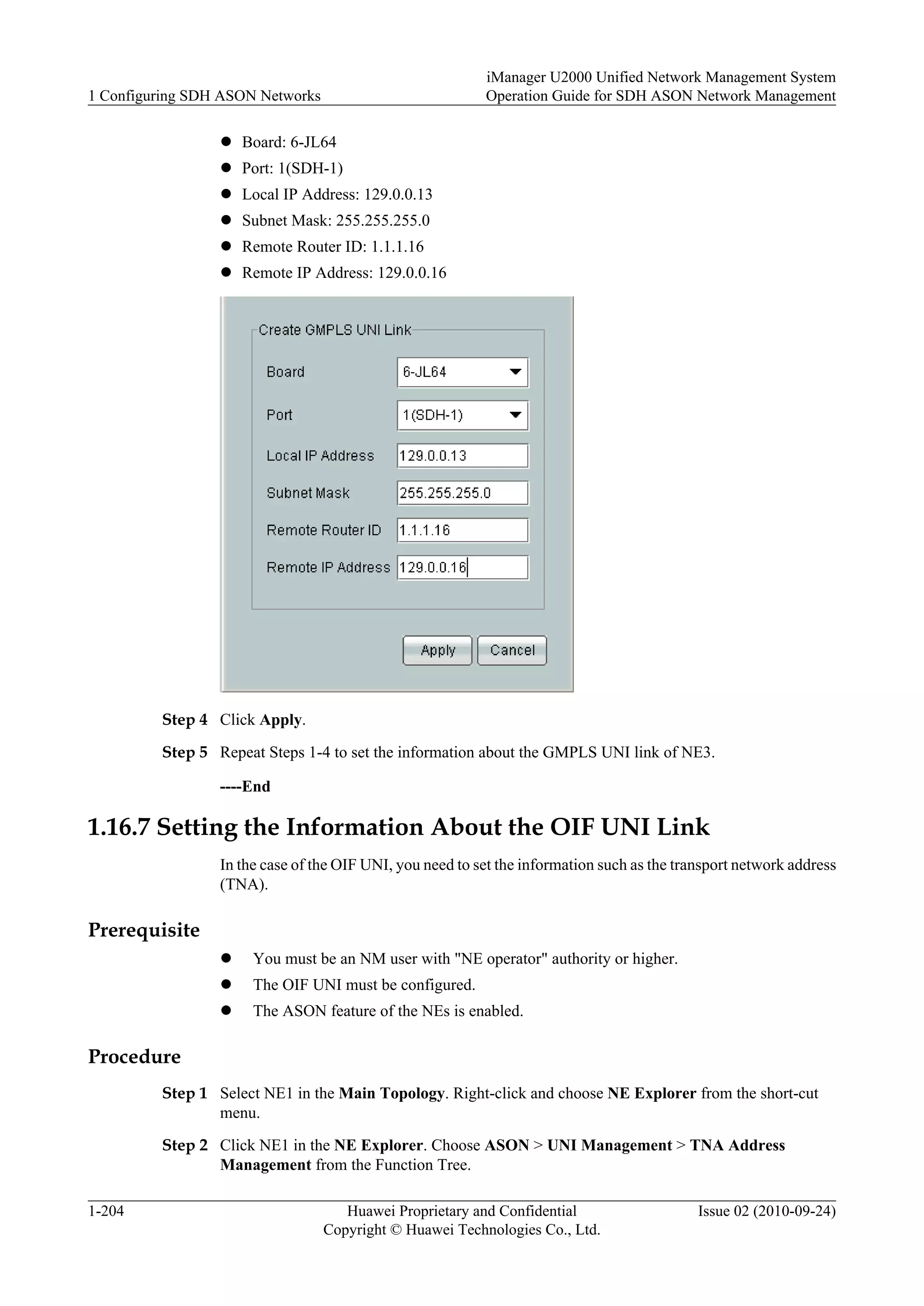 l Board: 6-JL64
l Port: 1(SDH-1)
l Local IP Address: 129.0.0.13
l Subnet Mask: 255.255.255.0
l Remote Router ID: 1.1.1.16
l Remote IP Address: 129.0.0.16
Step 4 Click Apply.
Step 5 Repeat Steps 1-4 to set the information about the GMPLS UNI link of NE3.
----End
1.16.7 Setting the Information About the OIF UNI Link
In the case of the OIF UNI, you need to set the information such as the transport network address
(TNA).
Prerequisite
l You must be an NM user with "NE operator" authority or higher.
l The OIF UNI must be configured.
l The ASON feature of the NEs is enabled.
Procedure
Step 1 Select NE1 in the Main Topology. Right-click and choose NE Explorer from the short-cut
menu.
Step 2 Click NE1 in the NE Explorer. Choose ASON > UNI Management > TNA Address
Management from the Function Tree.
1 Configuring SDH ASON Networks
iManager U2000 Unified Network Management System
Operation Guide for SDH ASON Network Management
1-204 Huawei Proprietary and Confidential
Copyright © Huawei Technologies Co., Ltd.
Issue 02 (2010-09-24)
 
