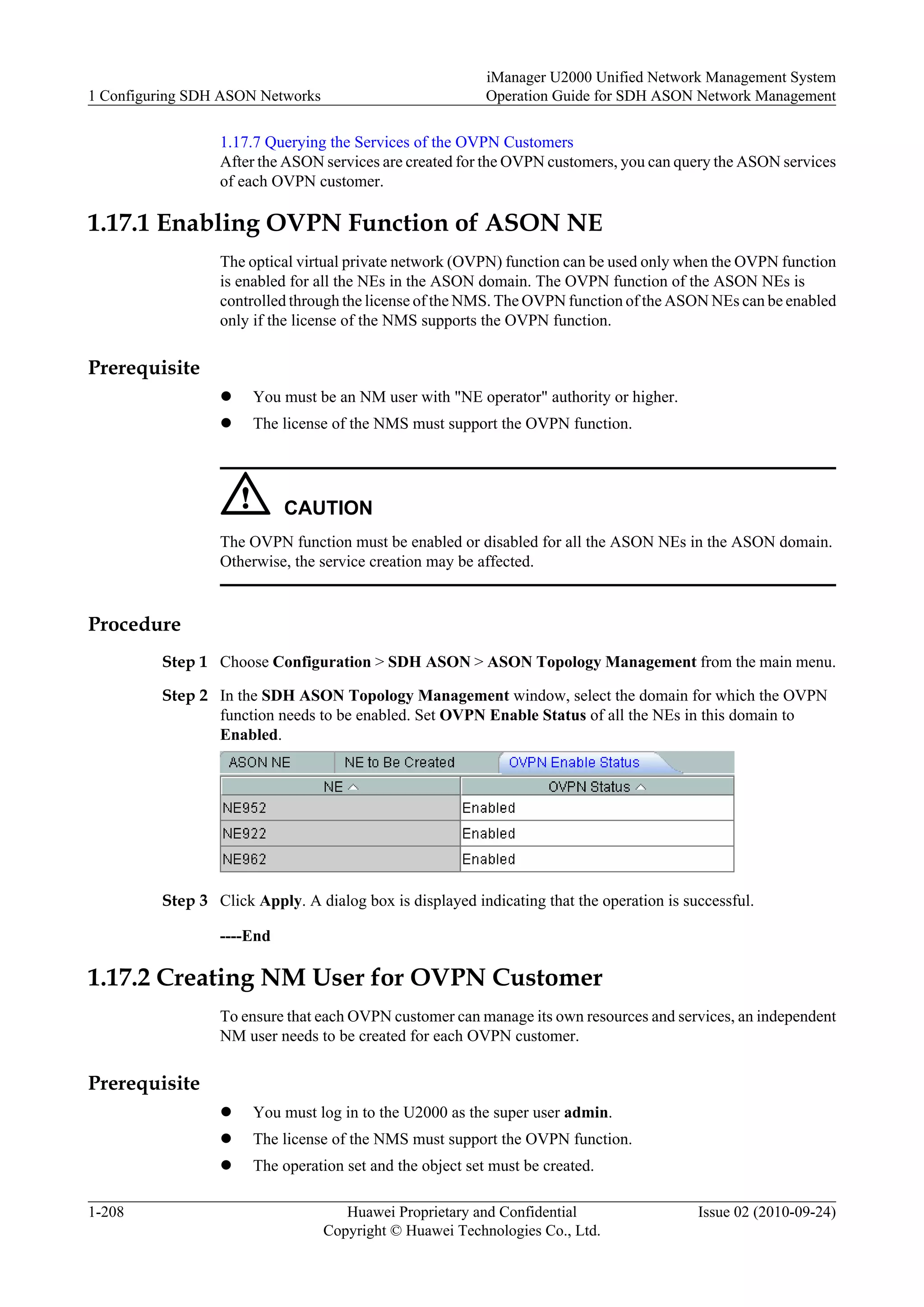 1.17.7 Querying the Services of the OVPN Customers
After the ASON services are created for the OVPN customers, you can query the ASON services
of each OVPN customer.
1.17.1 Enabling OVPN Function of ASON NE
The optical virtual private network (OVPN) function can be used only when the OVPN function
is enabled for all the NEs in the ASON domain. The OVPN function of the ASON NEs is
controlled through the license of the NMS. The OVPN function of the ASON NEs can be enabled
only if the license of the NMS supports the OVPN function.
Prerequisite
l You must be an NM user with "NE operator" authority or higher.
l The license of the NMS must support the OVPN function.
CAUTION
The OVPN function must be enabled or disabled for all the ASON NEs in the ASON domain.
Otherwise, the service creation may be affected.
Procedure
Step 1 Choose Configuration > SDH ASON > ASON Topology Management from the main menu.
Step 2 In the SDH ASON Topology Management window, select the domain for which the OVPN
function needs to be enabled. Set OVPN Enable Status of all the NEs in this domain to
Enabled.
Step 3 Click Apply. A dialog box is displayed indicating that the operation is successful.
----End
1.17.2 Creating NM User for OVPN Customer
To ensure that each OVPN customer can manage its own resources and services, an independent
NM user needs to be created for each OVPN customer.
Prerequisite
l You must log in to the U2000 as the super user admin.
l The license of the NMS must support the OVPN function.
l The operation set and the object set must be created.
1 Configuring SDH ASON Networks
iManager U2000 Unified Network Management System
Operation Guide for SDH ASON Network Management
1-208 Huawei Proprietary and Confidential
Copyright © Huawei Technologies Co., Ltd.
Issue 02 (2010-09-24)
 