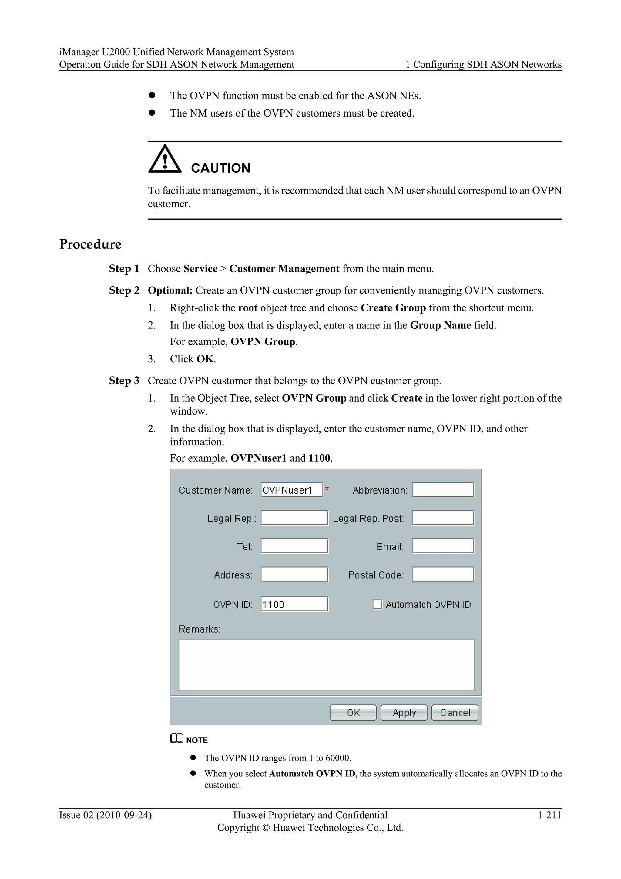 l The OVPN function must be enabled for the ASON NEs.
l The NM users of the OVPN customers must be created.
CAUTION
To facilitate management, it is recommended that each NM user should correspond to an OVPN
customer.
Procedure
Step 1 Choose Service > Customer Management from the main menu.
Step 2 Optional: Create an OVPN customer group for conveniently managing OVPN customers.
1. Right-click the root object tree and choose Create Group from the shortcut menu.
2. In the dialog box that is displayed, enter a name in the Group Name field.
For example, OVPN Group.
3. Click OK.
Step 3 Create OVPN customer that belongs to the OVPN customer group.
1. In the Object Tree, select OVPN Group and click Create in the lower right portion of the
window.
2. In the dialog box that is displayed, enter the customer name, OVPN ID, and other
information.
For example, OVPNuser1 and 1100.
NOTE
l The OVPN ID ranges from 1 to 60000.
l When you select Automatch OVPN ID, the system automatically allocates an OVPN ID to the
customer.
iManager U2000 Unified Network Management System
Operation Guide for SDH ASON Network Management 1 Configuring SDH ASON Networks
Issue 02 (2010-09-24) Huawei Proprietary and Confidential
Copyright © Huawei Technologies Co., Ltd.
1-211
 