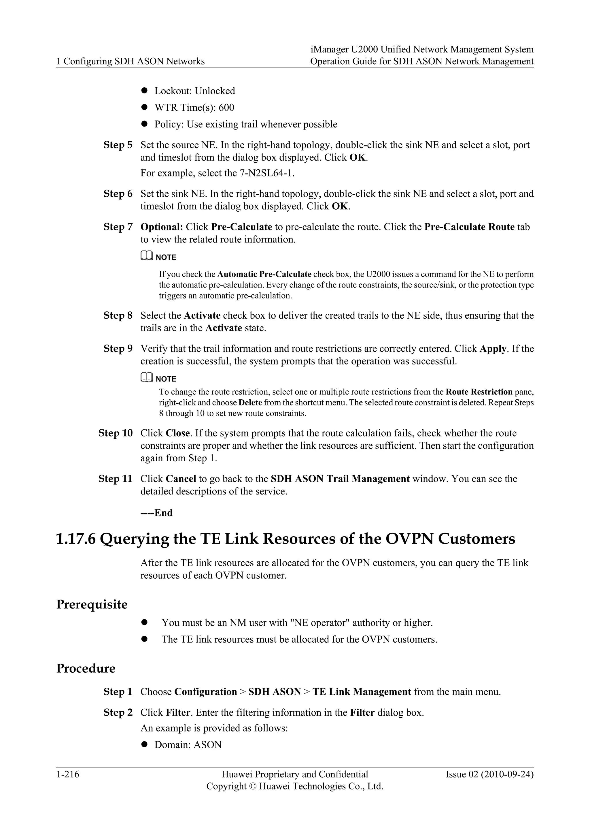 l Lockout: Unlocked
l WTR Time(s): 600
l Policy: Use existing trail whenever possible
Step 5 Set the source NE. In the right-hand topology, double-click the sink NE and select a slot, port
and timeslot from the dialog box displayed. Click OK.
For example, select the 7-N2SL64-1.
Step 6 Set the sink NE. In the right-hand topology, double-click the sink NE and select a slot, port and
timeslot from the dialog box displayed. Click OK.
Step 7 Optional: Click Pre-Calculate to pre-calculate the route. Click the Pre-Calculate Route tab
to view the related route information.
NOTE
If you check the Automatic Pre-Calculate check box, the U2000 issues a command for the NE to perform
the automatic pre-calculation. Every change of the route constraints, the source/sink, or the protection type
triggers an automatic pre-calculation.
Step 8 Select the Activate check box to deliver the created trails to the NE side, thus ensuring that the
trails are in the Activate state.
Step 9 Verify that the trail information and route restrictions are correctly entered. Click Apply. If the
creation is successful, the system prompts that the operation was successful.
NOTE
To change the route restriction, select one or multiple route restrictions from the Route Restriction pane,
right-click and choose Delete from the shortcut menu. The selected route constraint is deleted. Repeat Steps
8 through 10 to set new route constraints.
Step 10 Click Close. If the system prompts that the route calculation fails, check whether the route
constraints are proper and whether the link resources are sufficient. Then start the configuration
again from Step 1.
Step 11 Click Cancel to go back to the SDH ASON Trail Management window. You can see the
detailed descriptions of the service.
----End
1.17.6 Querying the TE Link Resources of the OVPN Customers
After the TE link resources are allocated for the OVPN customers, you can query the TE link
resources of each OVPN customer.
Prerequisite
l You must be an NM user with "NE operator" authority or higher.
l The TE link resources must be allocated for the OVPN customers.
Procedure
Step 1 Choose Configuration > SDH ASON > TE Link Management from the main menu.
Step 2 Click Filter. Enter the filtering information in the Filter dialog box.
An example is provided as follows:
l Domain: ASON
1 Configuring SDH ASON Networks
iManager U2000 Unified Network Management System
Operation Guide for SDH ASON Network Management
1-216 Huawei Proprietary and Confidential
Copyright © Huawei Technologies Co., Ltd.
Issue 02 (2010-09-24)
 