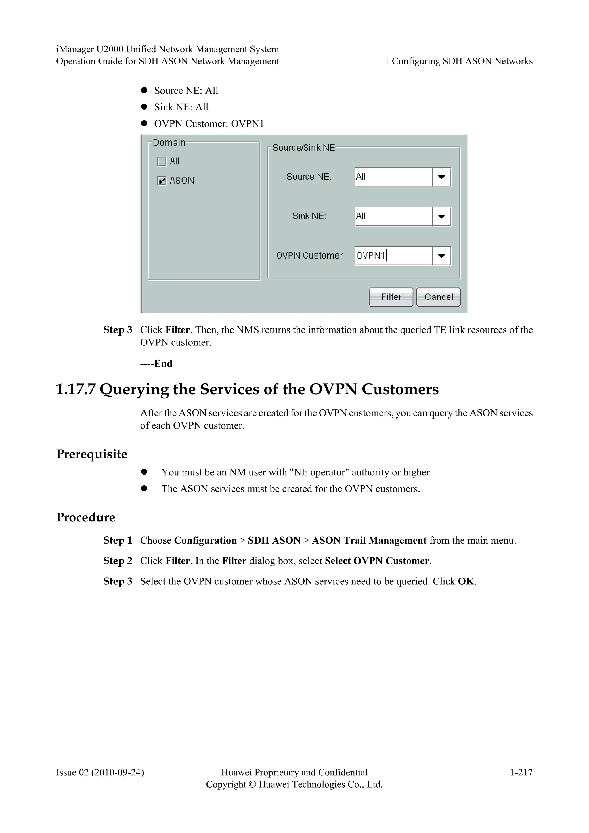 l Source NE: All
l Sink NE: All
l OVPN Customer: OVPN1
Step 3 Click Filter. Then, the NMS returns the information about the queried TE link resources of the
OVPN customer.
----End
1.17.7 Querying the Services of the OVPN Customers
After the ASON services are created for the OVPN customers, you can query the ASON services
of each OVPN customer.
Prerequisite
l You must be an NM user with "NE operator" authority or higher.
l The ASON services must be created for the OVPN customers.
Procedure
Step 1 Choose Configuration > SDH ASON > ASON Trail Management from the main menu.
Step 2 Click Filter. In the Filter dialog box, select Select OVPN Customer.
Step 3 Select the OVPN customer whose ASON services need to be queried. Click OK.
iManager U2000 Unified Network Management System
Operation Guide for SDH ASON Network Management 1 Configuring SDH ASON Networks
Issue 02 (2010-09-24) Huawei Proprietary and Confidential
Copyright © Huawei Technologies Co., Ltd.
1-217
 
