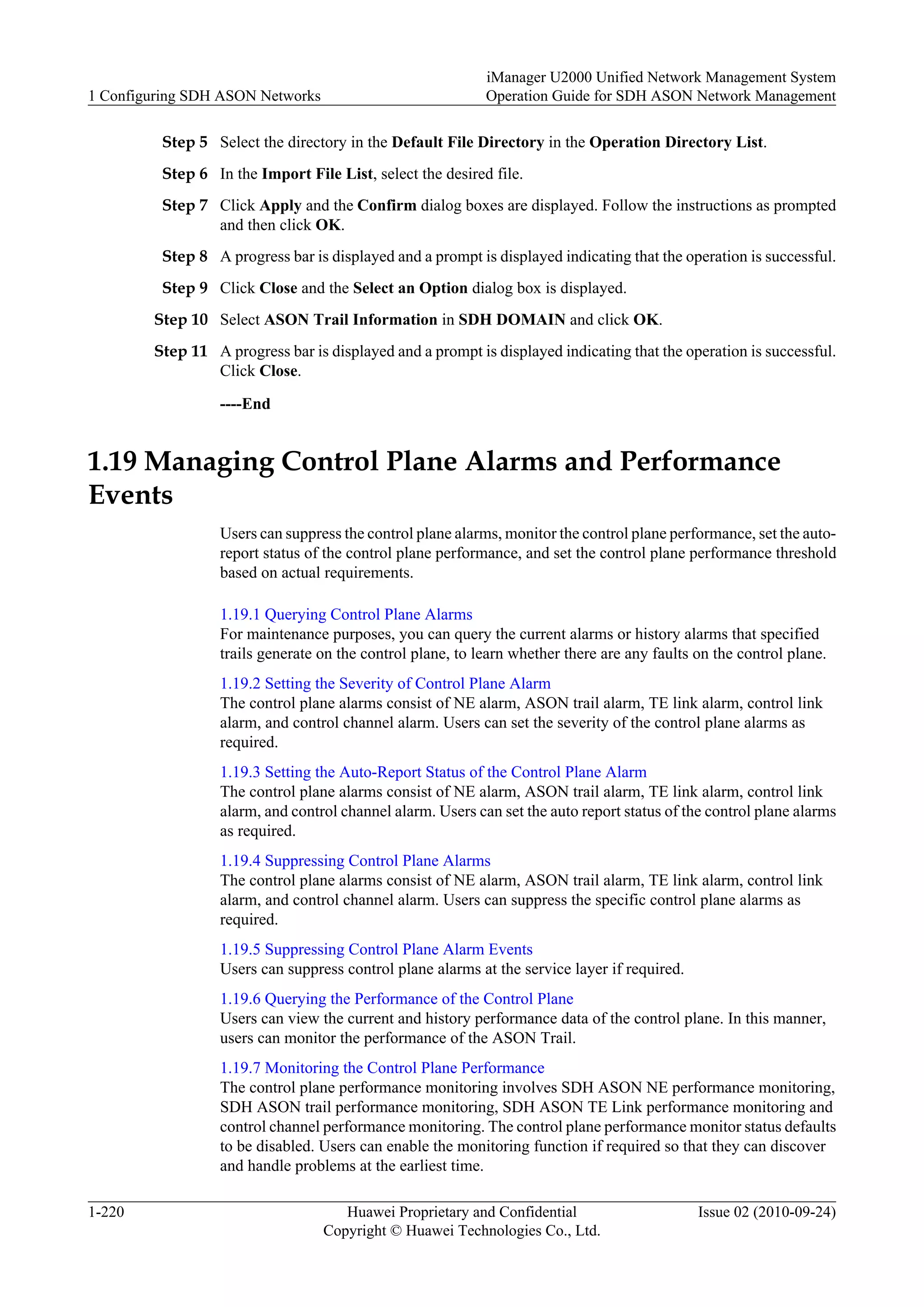 Step 5 Select the directory in the Default File Directory in the Operation Directory List.
Step 6 In the Import File List, select the desired file.
Step 7 Click Apply and the Confirm dialog boxes are displayed. Follow the instructions as prompted
and then click OK.
Step 8 A progress bar is displayed and a prompt is displayed indicating that the operation is successful.
Step 9 Click Close and the Select an Option dialog box is displayed.
Step 10 Select ASON Trail Information in SDH DOMAIN and click OK.
Step 11 A progress bar is displayed and a prompt is displayed indicating that the operation is successful.
Click Close.
----End
1.19 Managing Control Plane Alarms and Performance
Events
Users can suppress the control plane alarms, monitor the control plane performance, set the auto-
report status of the control plane performance, and set the control plane performance threshold
based on actual requirements.
1.19.1 Querying Control Plane Alarms
For maintenance purposes, you can query the current alarms or history alarms that specified
trails generate on the control plane, to learn whether there are any faults on the control plane.
1.19.2 Setting the Severity of Control Plane Alarm
The control plane alarms consist of NE alarm, ASON trail alarm, TE link alarm, control link
alarm, and control channel alarm. Users can set the severity of the control plane alarms as
required.
1.19.3 Setting the Auto-Report Status of the Control Plane Alarm
The control plane alarms consist of NE alarm, ASON trail alarm, TE link alarm, control link
alarm, and control channel alarm. Users can set the auto report status of the control plane alarms
as required.
1.19.4 Suppressing Control Plane Alarms
The control plane alarms consist of NE alarm, ASON trail alarm, TE link alarm, control link
alarm, and control channel alarm. Users can suppress the specific control plane alarms as
required.
1.19.5 Suppressing Control Plane Alarm Events
Users can suppress control plane alarms at the service layer if required.
1.19.6 Querying the Performance of the Control Plane
Users can view the current and history performance data of the control plane. In this manner,
users can monitor the performance of the ASON Trail.
1.19.7 Monitoring the Control Plane Performance
The control plane performance monitoring involves SDH ASON NE performance monitoring,
SDH ASON trail performance monitoring, SDH ASON TE Link performance monitoring and
control channel performance monitoring. The control plane performance monitor status defaults
to be disabled. Users can enable the monitoring function if required so that they can discover
and handle problems at the earliest time.
1 Configuring SDH ASON Networks
iManager U2000 Unified Network Management System
Operation Guide for SDH ASON Network Management
1-220 Huawei Proprietary and Confidential
Copyright © Huawei Technologies Co., Ltd.
Issue 02 (2010-09-24)
 
