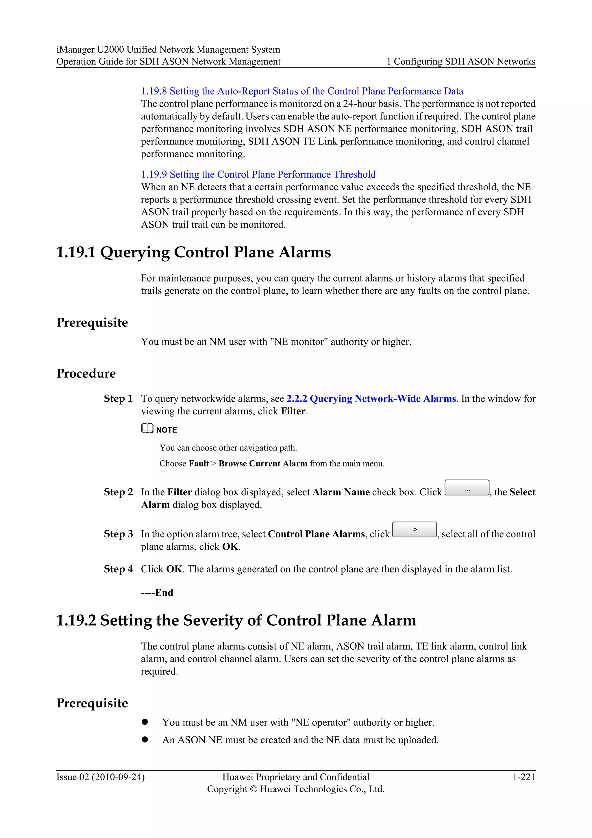 1.19.8 Setting the Auto-Report Status of the Control Plane Performance Data
The control plane performance is monitored on a 24-hour basis. The performance is not reported
automatically by default. Users can enable the auto-report function if required. The control plane
performance monitoring involves SDH ASON NE performance monitoring, SDH ASON trail
performance monitoring, SDH ASON TE Link performance monitoring, and control channel
performance monitoring.
1.19.9 Setting the Control Plane Performance Threshold
When an NE detects that a certain performance value exceeds the specified threshold, the NE
reports a performance threshold crossing event. Set the performance threshold for every SDH
ASON trail properly based on the requirements. In this way, the performance of every SDH
ASON trail trail can be monitored.
1.19.1 Querying Control Plane Alarms
For maintenance purposes, you can query the current alarms or history alarms that specified
trails generate on the control plane, to learn whether there are any faults on the control plane.
Prerequisite
You must be an NM user with "NE monitor" authority or higher.
Procedure
Step 1 To query networkwide alarms, see 2.2.2 Querying Network-Wide Alarms. In the window for
viewing the current alarms, click Filter.
NOTE
You can choose other navigation path.
Choose Fault > Browse Current Alarm from the main menu.
Step 2 In the Filter dialog box displayed, select Alarm Name check box. Click , the Select
Alarm dialog box displayed.
Step 3 In the option alarm tree, select Control Plane Alarms, click , select all of the control
plane alarms, click OK.
Step 4 Click OK. The alarms generated on the control plane are then displayed in the alarm list.
----End
1.19.2 Setting the Severity of Control Plane Alarm
The control plane alarms consist of NE alarm, ASON trail alarm, TE link alarm, control link
alarm, and control channel alarm. Users can set the severity of the control plane alarms as
required.
Prerequisite
l You must be an NM user with "NE operator" authority or higher.
l An ASON NE must be created and the NE data must be uploaded.
iManager U2000 Unified Network Management System
Operation Guide for SDH ASON Network Management 1 Configuring SDH ASON Networks
Issue 02 (2010-09-24) Huawei Proprietary and Confidential
Copyright © Huawei Technologies Co., Ltd.
1-221
 