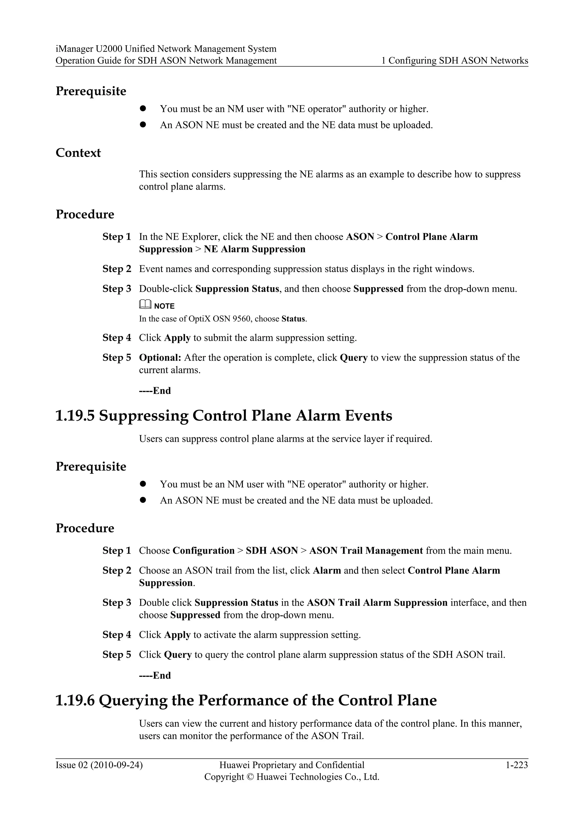 Prerequisite
l You must be an NM user with "NE operator" authority or higher.
l An ASON NE must be created and the NE data must be uploaded.
Context
This section considers suppressing the NE alarms as an example to describe how to suppress
control plane alarms.
Procedure
Step 1 In the NE Explorer, click the NE and then choose ASON > Control Plane Alarm
Suppression > NE Alarm Suppression
Step 2 Event names and corresponding suppression status displays in the right windows.
Step 3 Double-click Suppression Status, and then choose Suppressed from the drop-down menu.
NOTE
In the case of OptiX OSN 9560, choose Status.
Step 4 Click Apply to submit the alarm suppression setting.
Step 5 Optional: After the operation is complete, click Query to view the suppression status of the
current alarms.
----End
1.19.5 Suppressing Control Plane Alarm Events
Users can suppress control plane alarms at the service layer if required.
Prerequisite
l You must be an NM user with "NE operator" authority or higher.
l An ASON NE must be created and the NE data must be uploaded.
Procedure
Step 1 Choose Configuration > SDH ASON > ASON Trail Management from the main menu.
Step 2 Choose an ASON trail from the list, click Alarm and then select Control Plane Alarm
Suppression.
Step 3 Double click Suppression Status in the ASON Trail Alarm Suppression interface, and then
choose Suppressed from the drop-down menu.
Step 4 Click Apply to activate the alarm suppression setting.
Step 5 Click Query to query the control plane alarm suppression status of the SDH ASON trail.
----End
1.19.6 Querying the Performance of the Control Plane
Users can view the current and history performance data of the control plane. In this manner,
users can monitor the performance of the ASON Trail.
iManager U2000 Unified Network Management System
Operation Guide for SDH ASON Network Management 1 Configuring SDH ASON Networks
Issue 02 (2010-09-24) Huawei Proprietary and Confidential
Copyright © Huawei Technologies Co., Ltd.
1-223
 