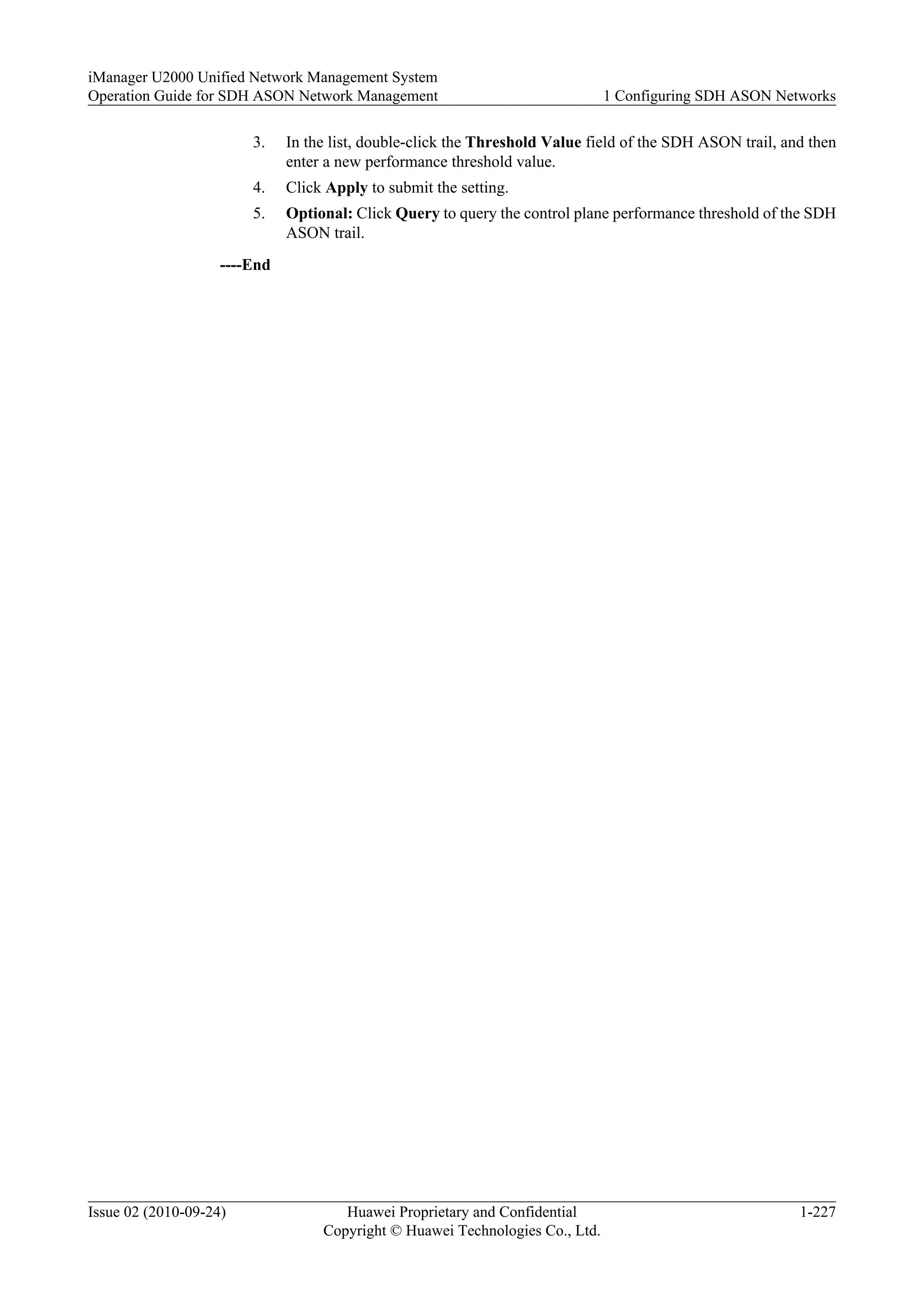3. In the list, double-click the Threshold Value field of the SDH ASON trail, and then
enter a new performance threshold value.
4. Click Apply to submit the setting.
5. Optional: Click Query to query the control plane performance threshold of the SDH
ASON trail.
----End
iManager U2000 Unified Network Management System
Operation Guide for SDH ASON Network Management 1 Configuring SDH ASON Networks
Issue 02 (2010-09-24) Huawei Proprietary and Confidential
Copyright © Huawei Technologies Co., Ltd.
1-227
 