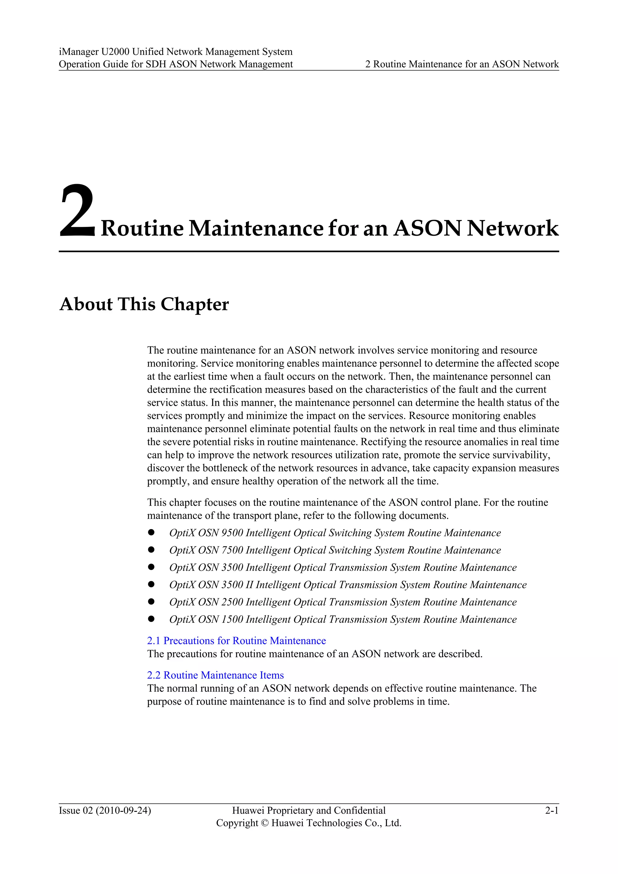 2Routine Maintenance for an ASON Network
About This Chapter
The routine maintenance for an ASON network involves service monitoring and resource
monitoring. Service monitoring enables maintenance personnel to determine the affected scope
at the earliest time when a fault occurs on the network. Then, the maintenance personnel can
determine the rectification measures based on the characteristics of the fault and the current
service status. In this manner, the maintenance personnel can determine the health status of the
services promptly and minimize the impact on the services. Resource monitoring enables
maintenance personnel eliminate potential faults on the network in real time and thus eliminate
the severe potential risks in routine maintenance. Rectifying the resource anomalies in real time
can help to improve the network resources utilization rate, promote the service survivability,
discover the bottleneck of the network resources in advance, take capacity expansion measures
promptly, and ensure healthy operation of the network all the time.
This chapter focuses on the routine maintenance of the ASON control plane. For the routine
maintenance of the transport plane, refer to the following documents.
l OptiX OSN 9500 Intelligent Optical Switching System Routine Maintenance
l OptiX OSN 7500 Intelligent Optical Switching System Routine Maintenance
l OptiX OSN 3500 Intelligent Optical Transmission System Routine Maintenance
l OptiX OSN 3500 II Intelligent Optical Transmission System Routine Maintenance
l OptiX OSN 2500 Intelligent Optical Transmission System Routine Maintenance
l OptiX OSN 1500 Intelligent Optical Transmission System Routine Maintenance
2.1 Precautions for Routine Maintenance
The precautions for routine maintenance of an ASON network are described.
2.2 Routine Maintenance Items
The normal running of an ASON network depends on effective routine maintenance. The
purpose of routine maintenance is to find and solve problems in time.
iManager U2000 Unified Network Management System
Operation Guide for SDH ASON Network Management 2 Routine Maintenance for an ASON Network
Issue 02 (2010-09-24) Huawei Proprietary and Confidential
Copyright © Huawei Technologies Co., Ltd.
2-1
 