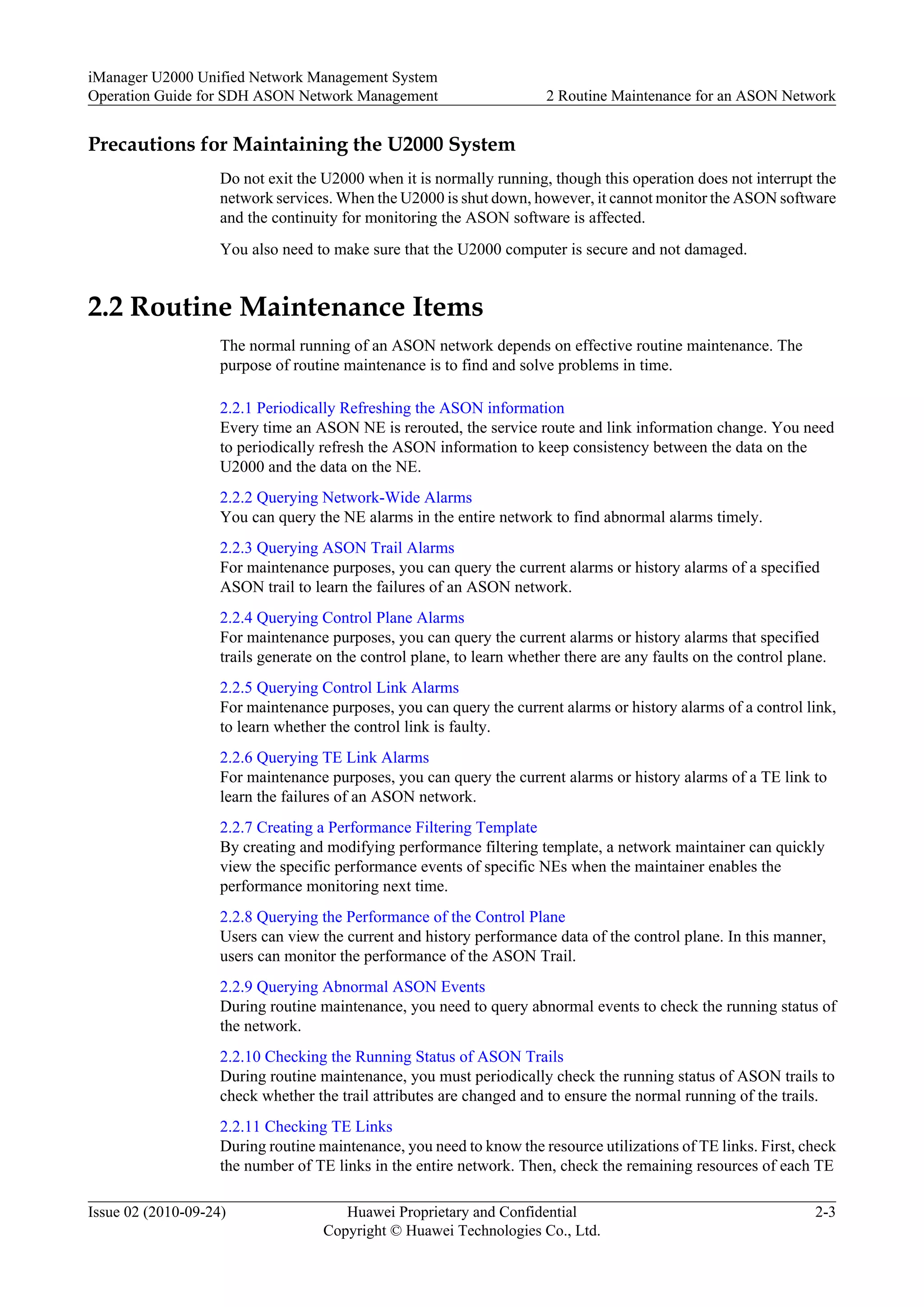 Precautions for Maintaining the U2000 System
Do not exit the U2000 when it is normally running, though this operation does not interrupt the
network services. When the U2000 is shut down, however, it cannot monitor the ASON software
and the continuity for monitoring the ASON software is affected.
You also need to make sure that the U2000 computer is secure and not damaged.
2.2 Routine Maintenance Items
The normal running of an ASON network depends on effective routine maintenance. The
purpose of routine maintenance is to find and solve problems in time.
2.2.1 Periodically Refreshing the ASON information
Every time an ASON NE is rerouted, the service route and link information change. You need
to periodically refresh the ASON information to keep consistency between the data on the
U2000 and the data on the NE.
2.2.2 Querying Network-Wide Alarms
You can query the NE alarms in the entire network to find abnormal alarms timely.
2.2.3 Querying ASON Trail Alarms
For maintenance purposes, you can query the current alarms or history alarms of a specified
ASON trail to learn the failures of an ASON network.
2.2.4 Querying Control Plane Alarms
For maintenance purposes, you can query the current alarms or history alarms that specified
trails generate on the control plane, to learn whether there are any faults on the control plane.
2.2.5 Querying Control Link Alarms
For maintenance purposes, you can query the current alarms or history alarms of a control link,
to learn whether the control link is faulty.
2.2.6 Querying TE Link Alarms
For maintenance purposes, you can query the current alarms or history alarms of a TE link to
learn the failures of an ASON network.
2.2.7 Creating a Performance Filtering Template
By creating and modifying performance filtering template, a network maintainer can quickly
view the specific performance events of specific NEs when the maintainer enables the
performance monitoring next time.
2.2.8 Querying the Performance of the Control Plane
Users can view the current and history performance data of the control plane. In this manner,
users can monitor the performance of the ASON Trail.
2.2.9 Querying Abnormal ASON Events
During routine maintenance, you need to query abnormal events to check the running status of
the network.
2.2.10 Checking the Running Status of ASON Trails
During routine maintenance, you must periodically check the running status of ASON trails to
check whether the trail attributes are changed and to ensure the normal running of the trails.
2.2.11 Checking TE Links
During routine maintenance, you need to know the resource utilizations of TE links. First, check
the number of TE links in the entire network. Then, check the remaining resources of each TE
iManager U2000 Unified Network Management System
Operation Guide for SDH ASON Network Management 2 Routine Maintenance for an ASON Network
Issue 02 (2010-09-24) Huawei Proprietary and Confidential
Copyright © Huawei Technologies Co., Ltd.
2-3
 