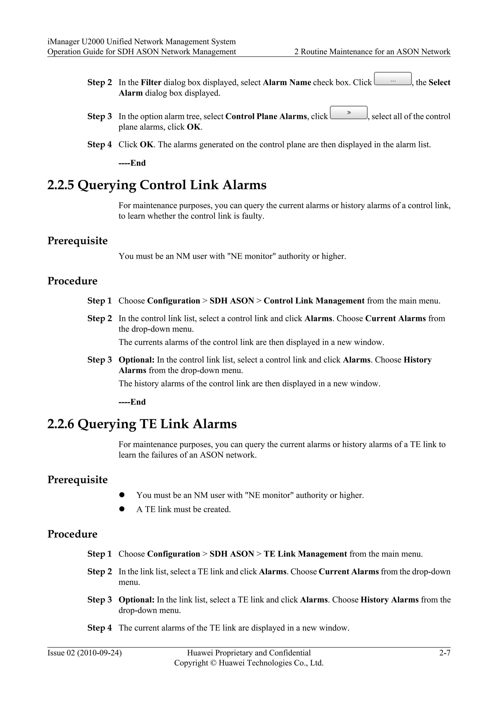 Step 2 In the Filter dialog box displayed, select Alarm Name check box. Click , the Select
Alarm dialog box displayed.
Step 3 In the option alarm tree, select Control Plane Alarms, click , select all of the control
plane alarms, click OK.
Step 4 Click OK. The alarms generated on the control plane are then displayed in the alarm list.
----End
2.2.5 Querying Control Link Alarms
For maintenance purposes, you can query the current alarms or history alarms of a control link,
to learn whether the control link is faulty.
Prerequisite
You must be an NM user with "NE monitor" authority or higher.
Procedure
Step 1 Choose Configuration > SDH ASON > Control Link Management from the main menu.
Step 2 In the control link list, select a control link and click Alarms. Choose Current Alarms from
the drop-down menu.
The currents alarms of the control link are then displayed in a new window.
Step 3 Optional: In the control link list, select a control link and click Alarms. Choose History
Alarms from the drop-down menu.
The history alarms of the control link are then displayed in a new window.
----End
2.2.6 Querying TE Link Alarms
For maintenance purposes, you can query the current alarms or history alarms of a TE link to
learn the failures of an ASON network.
Prerequisite
l You must be an NM user with "NE monitor" authority or higher.
l A TE link must be created.
Procedure
Step 1 Choose Configuration > SDH ASON > TE Link Management from the main menu.
Step 2 In the link list, select a TE link and click Alarms. Choose Current Alarms from the drop-down
menu.
Step 3 Optional: In the link list, select a TE link and click Alarms. Choose History Alarms from the
drop-down menu.
Step 4 The current alarms of the TE link are displayed in a new window.
iManager U2000 Unified Network Management System
Operation Guide for SDH ASON Network Management 2 Routine Maintenance for an ASON Network
Issue 02 (2010-09-24) Huawei Proprietary and Confidential
Copyright © Huawei Technologies Co., Ltd.
2-7
 