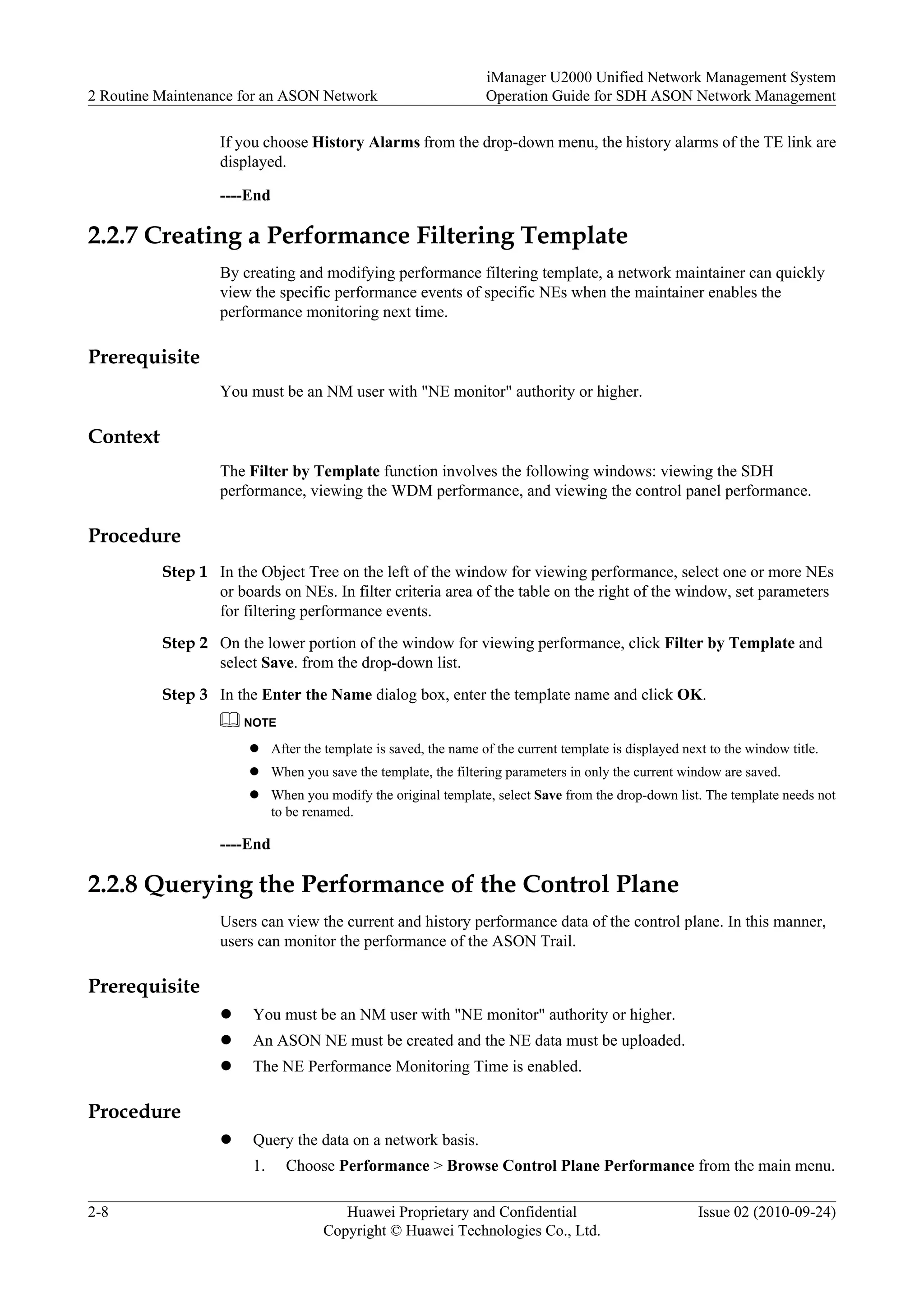 If you choose History Alarms from the drop-down menu, the history alarms of the TE link are
displayed.
----End
2.2.7 Creating a Performance Filtering Template
By creating and modifying performance filtering template, a network maintainer can quickly
view the specific performance events of specific NEs when the maintainer enables the
performance monitoring next time.
Prerequisite
You must be an NM user with "NE monitor" authority or higher.
Context
The Filter by Template function involves the following windows: viewing the SDH
performance, viewing the WDM performance, and viewing the control panel performance.
Procedure
Step 1 In the Object Tree on the left of the window for viewing performance, select one or more NEs
or boards on NEs. In filter criteria area of the table on the right of the window, set parameters
for filtering performance events.
Step 2 On the lower portion of the window for viewing performance, click Filter by Template and
select Save. from the drop-down list.
Step 3 In the Enter the Name dialog box, enter the template name and click OK.
NOTE
l After the template is saved, the name of the current template is displayed next to the window title.
l When you save the template, the filtering parameters in only the current window are saved.
l When you modify the original template, select Save from the drop-down list. The template needs not
to be renamed.
----End
2.2.8 Querying the Performance of the Control Plane
Users can view the current and history performance data of the control plane. In this manner,
users can monitor the performance of the ASON Trail.
Prerequisite
l You must be an NM user with "NE monitor" authority or higher.
l An ASON NE must be created and the NE data must be uploaded.
l The NE Performance Monitoring Time is enabled.
Procedure
l Query the data on a network basis.
1. Choose Performance > Browse Control Plane Performance from the main menu.
2 Routine Maintenance for an ASON Network
iManager U2000 Unified Network Management System
Operation Guide for SDH ASON Network Management
2-8 Huawei Proprietary and Confidential
Copyright © Huawei Technologies Co., Ltd.
Issue 02 (2010-09-24)
 