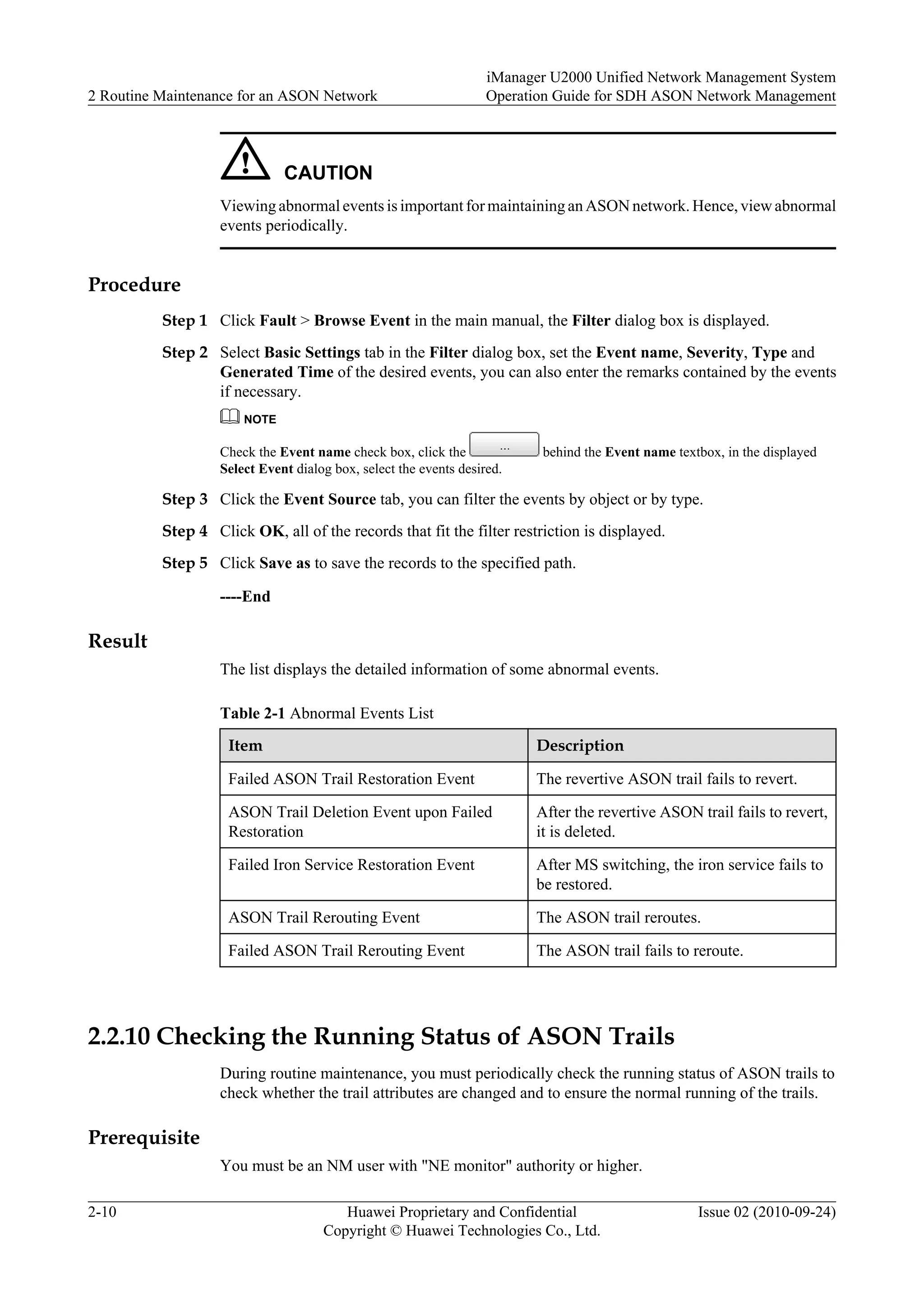 CAUTION
Viewing abnormal events is important for maintaining an ASON network. Hence, view abnormal
events periodically.
Procedure
Step 1 Click Fault > Browse Event in the main manual, the Filter dialog box is displayed.
Step 2 Select Basic Settings tab in the Filter dialog box, set the Event name, Severity, Type and
Generated Time of the desired events, you can also enter the remarks contained by the events
if necessary.
NOTE
Check the Event name check box, click the behind the Event name textbox, in the displayed
Select Event dialog box, select the events desired.
Step 3 Click the Event Source tab, you can filter the events by object or by type.
Step 4 Click OK, all of the records that fit the filter restriction is displayed.
Step 5 Click Save as to save the records to the specified path.
----End
Result
The list displays the detailed information of some abnormal events.
Table 2-1 Abnormal Events List
Item Description
Failed ASON Trail Restoration Event The revertive ASON trail fails to revert.
ASON Trail Deletion Event upon Failed
Restoration
After the revertive ASON trail fails to revert,
it is deleted.
Failed Iron Service Restoration Event After MS switching, the iron service fails to
be restored.
ASON Trail Rerouting Event The ASON trail reroutes.
Failed ASON Trail Rerouting Event The ASON trail fails to reroute.
2.2.10 Checking the Running Status of ASON Trails
During routine maintenance, you must periodically check the running status of ASON trails to
check whether the trail attributes are changed and to ensure the normal running of the trails.
Prerequisite
You must be an NM user with "NE monitor" authority or higher.
2 Routine Maintenance for an ASON Network
iManager U2000 Unified Network Management System
Operation Guide for SDH ASON Network Management
2-10 Huawei Proprietary and Confidential
Copyright © Huawei Technologies Co., Ltd.
Issue 02 (2010-09-24)
 