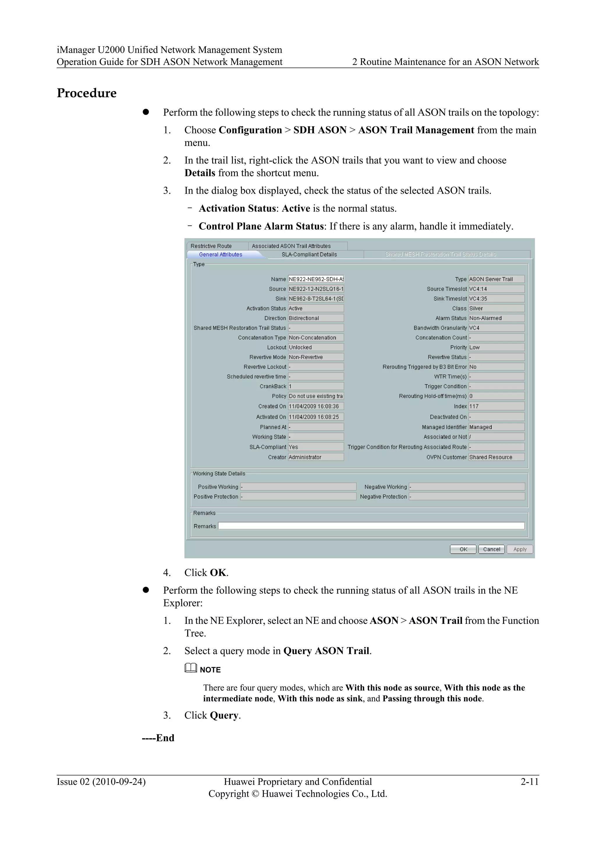 Procedure
l Perform the following steps to check the running status of all ASON trails on the topology:
1. Choose Configuration > SDH ASON > ASON Trail Management from the main
menu.
2. In the trail list, right-click the ASON trails that you want to view and choose
Details from the shortcut menu.
3. In the dialog box displayed, check the status of the selected ASON trails.
– Activation Status: Active is the normal status.
– Control Plane Alarm Status: If there is any alarm, handle it immediately.
4. Click OK.
l Perform the following steps to check the running status of all ASON trails in the NE
Explorer:
1. In the NE Explorer, select an NE and choose ASON > ASON Trail from the Function
Tree.
2. Select a query mode in Query ASON Trail.
NOTE
There are four query modes, which are With this node as source, With this node as the
intermediate node, With this node as sink, and Passing through this node.
3. Click Query.
----End
iManager U2000 Unified Network Management System
Operation Guide for SDH ASON Network Management 2 Routine Maintenance for an ASON Network
Issue 02 (2010-09-24) Huawei Proprietary and Confidential
Copyright © Huawei Technologies Co., Ltd.
2-11
 